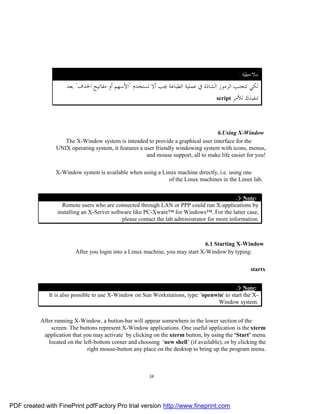 : ‫ﻣﻼﺣﻈﺔ‬
                      ‫ﻟﻜﻲ ﺗﺘﺠﻨﺐ ﺍﻟﺮﻣﻮﺯ ﺍﻟﺸﺎﺫﺓ ﰲ ﻋﻤﻠﻴﺔ ﺍﻟﻄﺒﺎﻋﺔ ﳚﺐ ﺃﻻ ﺗﺴﺘﺨﺪﻡ "ﺍﻷﺳﻬﻢ ﺃﻭ ﻣﻔﺎﺗﻴﺢ ﺍﳊﺬﻑ" ﺑﻌﺪ‬
                                                                                    script ‫ﺗﻨﻔﻴﺬﻙ ﻟﻸﻣﺮ‬




                                                                                    6.Using X-Window
                    The X-Window system is intended to provide a graphical user interface for the
                 UNIX operating system, it features a user friendly windowing system with icons, menus,
                                                       and mouse support, all to make life easier for you!

                 X-Window system is available when using a Linux machine directly, i.e. using one
                                                              of the Linux machines in the Linux lab.


                                                                                               ¤ Note:
                    Remote users who are connected through LAN or PPP could run X-applications by
                  installing an X-Server software like PC-Xware™ for Windows™. For the latter case,
                                              please contact the lab administrator for more information.



                                                                               6.1 Starting X-Window
                         After you login into a Linux machine, you may start X-Window by typing:

                                                                                                    startx


                                                                                            ¤ Note:
              It is also possible to use X-Window on Sun Workstations, type: 'openwin' to start the X-
                                                                                    Window system.


           After running X-Window, a button-bar will appear somewhere in the lower section of the
               screen. The buttons represent X-Window applications. One useful application is the xterm
            application that you may activate by clicking on the xterm button, by using the ‘Start’ menu
              located on the left-bottom corner and choosing ‘new shell’ (if available), or by clicking the
                               right mouse-button any place on the desktop to bring up the program menu.



                                                         34




PDF created with FinePrint pdfFactory Pro trial version http://www.fineprint.com
 