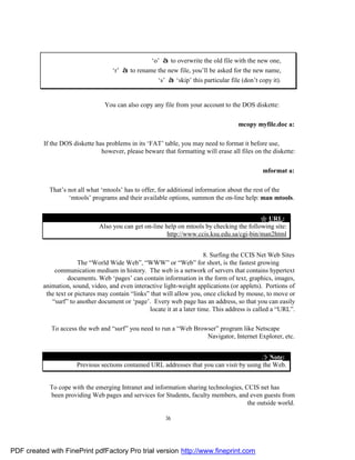 ‘o’ à to overwrite the old file with the new one,
                                     ‘r’ à to rename the new file, you’ll be asked for the new name,
                                                     ‘s’ à ‘skip’ this particular file (don’t copy it).


                                  You can also copy any file from your account to the DOS diskette:

                                                                                      mcopy myfile.doc a:

          If the DOS diskette has problems in its ‘FAT’ table, you may need to format it before use,
                                however, please beware that formatting will erase all files on the diskette:

                                                                                                mformat a:

            That’s not all what ‘mtools’ has to offer, for additional information about the rest of the
                   ‘mtools’ programs and their available options, summon the on-line help: man mtools.


                                                                                            " URL:
                               Also you can get on-line help on mtools by checking the following site:
                                                         http://www.ccis.ksu.edu.sa/cgi-bin/man2html


                                                                          8. Surfing the CCIS Net Web Sites
                        The “World Wide Web”, “WWW” or “Web” for short, is the fastest growing
              communication medium in history. The web is a network of servers that contains hypertext
                    documents. Web ‘pages’ can contain information in the form of text, graphics, images,
          animation, sound, video, and even interactive light-weight applications (or applets). Portions of
           the text or pictures may contain “links” that will allow you, once clicked by mouse, to move or
             “surf” to another document or ‘page’. Every web page has an address, so that you can easily
                                                   locate it at a later time. This address is called a “URL”.

             To access the web and “surf” you need to run a “Web Browser” program like Netscape
                                                                     Navigator, Internet Explorer, etc.


                                                                                            ¤ Note:
                       Previous sections contained URL addresses that you can visit by using the Web.


            To cope with the emerging Intranet and information sharing technologies, CCIS net has
            been providing Web pages and services for Students, faculty members, and even guests from
                                                                                      the outside world.

                                                          36




PDF created with FinePrint pdfFactory Pro trial version http://www.fineprint.com
 