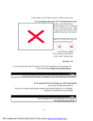 In this section, we will show you how to utilize such service.

                                            8.1 Accessing the Web from NT™ and Macintosh™ Labs
                                                                In those labs, you’ll find icons for
                                                                      Internet Explorer 3.0+ or Netscape
                                                              Navigator 3.0+, which you can run. Once
                                                                    it’s running you have to type a URL
                                                                        address at the top of the window.


                                                              8.2 Accessing the Web from the Linux lab
                                                                        log into your Linux account,




                                                                               run X-Window: startx
                                                                       (if not already in X-Window)
                                                                        at the “xterm” window type:

                                                                                      netscape www

             this will activate Netscape™ Navigator™ and will immediately load and display the
                                             Linux lab homepage http://www.ccis.ksu.edu.sa/


                                                                                        ¤ Note:
                          You can also run Netscape™ Navigator™ from Start/Applications/Netscape.



                                           8.3 Accessing the Web from Home over PPP using Modem
                                                                You can surf the Web from home too:

               You have to first get a Web Browser program, like Internet Explorer 3.0+ or Netscape
                                                         Navigator 3.0+ and install it in your system.



                                                                                               " URL:
                                                You can download the latest Web Browsers at this place:
                                                                        ftp://netgroup.ccis.ksu.edu.sa/




                                                         37




PDF created with FinePrint pdfFactory Pro trial version http://www.fineprint.com
 