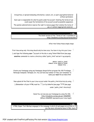 3rd parties, or spread misleading information, rumors, etc. or post copyrighted material
                                                                                   without permission.

              Each user is responsible for what he posts under his account. Violating the terms of use    .2
                             could cause the termination of his account as well as possible suspension.

             The system administrators reserve the right to remove pages that violates the terms of       .3
                                                              use, or contain inappropriate material.



                                                                                                 " URL:
                                                  The latest version of the “Terms of Use” is available at:
                                                               http://students.ccis.ksu.edu.sa/terms.html



                                                                  After that follow these simple steps:



           First time setup only: this step should only be done once. You have to log into your Linux   .1
                                          8
           ), and type the following case- account at the lab or using Telnet/WebTerm (see page

             sensitive commands to create a directory called “public_html” and set it up properly:


                                                                       mkdir public_html
                                                                  chmod o+rx public_html
                                                                             chmod o+x .



             Create your homepage using any Homepage design/editor program like: MS Frontpage,          .2
             Netscape Composer, Notepad, etc. You can have any number of files, but remember to
                                                               name your main file as index.html



             Now upload all the files to your Linux accout under the public_html directory by using     .3
              ). (Remember: all your HTML must be    35) or by diskette (see page 8FTP (see page
                                                                    under 'public_html' directory!)



                                           Done! You can now see your homepage by using the URL:        .4
                                                       http://students.ccis.ksu.edu.sa/~1#s###/
                                                     (Where 1#s### represents your Linux login)



                                                                                             " URL:
            HTML (Hyper Text Markup Language) is the Language in which all web pages are written in, if
                                                        you like more information about HTML check:
                                                           39




PDF created with FinePrint pdfFactory Pro trial version http://www.fineprint.com
 