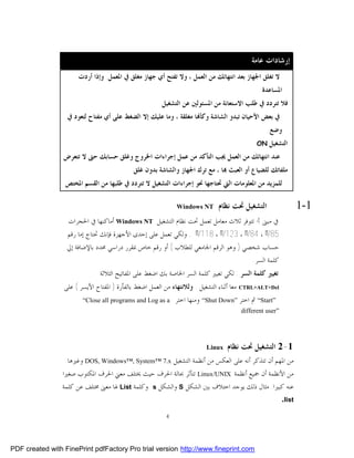 ‫ﺇﺭﺷﺎﺩﺍﺕ ﻋﺎﻣﺔ‬
                      ‫ﻻ ﺗﻐﻠﻖ ﺍﳉﻬﺎﺯ ﺑﻌﺪ ﺍﻧﺘﻬﺎﺋﻚ ﻣﻦ ﺍﻟﻌﻤﻞ ، ﻭﻻ ﺗﻔﺘﺢ ﺃﻱ ﺟﻬﺎﺯ ﻣﻐﻠﻖ ﰲ ﺍﳌﻌﻤﻞ. ﻭﺇﺫﺍ ﺃﺭﺩﺕ‬
                                                                                              ‫ﺍﳌﺴﺎﻋﺪﺓ‬
                                                       ‫ﻓﻼ ﺗﺘﺮﺩﺩ ﰲ ﻃﻠﺐ ﺍﻻﺳﺘﻌﺎﻧﺔ ﻣﻦ ﺍﳌﺴﺌﻮﻟﲔ ﻋﻦ ﺍﻟﺘﺸﻐﻴﻞ‬
                  ‫ﰲ ﺑﻌﺾ ﺍﻷﺣﻴﺎﻥ ﺗﺒﺪﻭ ﺍﻟﺸﺎﺷﺔ ﻭﻛﺄ‪‬ﺎ ﻣﻐﻠﻘﺔ ، ﻭﻣﺎ ﻋﻠﻴﻚ ﺇﻻ ﺍﻟﻀﻐﻂ ﻋﻠﻰ ﺃﻱ ﻣﻔﺘﺎﺡ ﻟﺘﻌﻮﺩ ﰲ‬
                                                                                                 ‫ﻭﺿﻊ‬
                                                                                            ‫‪ON‬‬   ‫ﺍﻟﺘﺸﻐﻴﻞ‬
                 ‫ﻋﻨﺪ ﺍﻧﺘﻬﺎﺋﻚ ﻣﻦ ﺍﻟﻌﻤﻞ ﳚﺐ ﺍﻟﺘﺄﻛﺪ ﻣﻦ ﻋﻤﻞ ﺇﺟﺮﺍﺀﺍﺕ ﺍﳋﺮﻭﺝ ﻭﻏﻠﻖ ﺣﺴﺎﺑﻚ ﺣﱴ ﻻ ﺗﺘﻌﺮﺽ‬
                                           ‫ﻣﻠﻔﺎﺗﻚ ﻟﻠﻀﻴﺎﻉ ﺃﻭ ﺍﻟﻌﺒﺚ ‪‬ﺎ ، ﻣﻊ ﺗﺮﻙ ﺍﳉﻬﺎﺯ ﻭﺍﻟﺸﺎﺷﺔ ﺑﺪﻭﻥ ﻏﻠﻖ.‬
                  ‫ﻟﻠﻤﺰﻳﺪ ﻣﻦ ﺍﳌﻌﻠﻮﻣﺎﺕ ﺍﻟﱵ ﲢﺘﺎﺟﻬﺎ ﳓﻮ ﺇﺟﺮﺍﺀﺍﺕ ﺍﻟﺘﺸﻐﻴﻞ ﻻ ﺗﺘﺮﺩﺩ ﰲ ﻃﻠﺒﻬﺎ ﻣﻦ ﺍﻟﻘﺴﻢ ﺍﳌﺨﺘﺺ‬

                                                         ‫‪‬‬   ‫‪Windows NT‬‬      ‫ﺍﻟﺘﺸﻐﻴﻞ ﲢﺖ ﻧﻈﺎﻡ‬               ‫1-1‬
                   ‫ﰲ ﻣﺒﲎ 4 ﺗﺘﻮﻓﺮ ﺛﻼﺙ ﻣﻌﺎﻣﻞ ﺗﻌﻤﻞ ﲢﺖ ﻧﻈﺎﻡ ﺍﻟﺘﺸﻐﻴﻞ ‪ Windows NT‬ﺃﻣﺎﻛﻨﻬﺎ ﰲ ﺍﳊﺠﺮﺍﺕ‬
                  ‫58/ﺃﺃ ، 48/ﺃﺃ ، 321/ﺃﺃ ، 811/ﺃﺃ . ﻭﻟﻜﻲ ﺗﻌﻤﻞ ﻋﻠﻰ ﺇﺣﺪﻯ ﺍﻷﺟﻬﺰﺓ ﻓﺈﻧﻚ ﲢﺘﺎﺝ ﺇﻣﺎ ﺭﻗﻢ‬
                  ‫ﺣﺴﺎﺏ ﺷﺨﺼﻲ ) ﻭﻫﻮ ﺍﻟﺮﻗﻢ ﺍﳉﺎﻣﻌﻲ ﻟﻠﻄﻼﺏ ( ﺃﻭ ﺭﻗﻢ ﺧﺎﺹ ﲟﻘﺮﺭ ﺩﺭﺍﺳﻲ ﳏﺪﺩ ﺑﺎﻹﺿﺎﻓﺔ ﺇﱄ‬
                                                                                    ‫ﻛﻠﻤﺔ ﺍﻟﺴﺮ.‬
                               ‫ﺗﻐﻴﲑ ﻛﻠﻤﺔ ﺍﻟﺴﺮ : ﻟﻜﻲ ﺗﻐﻴﲑ ﻛﻠﻤﺔ ﺍﻟﺴﺮ ﺍﳋﺎﺻﺔ ﺑﻚ ﺍﺿﻐﻂ ﻋﻠﻰ ﺍﳌﻔﺎﺗﻴﺢ ﺍﻟﺜﻼﺛﺔ‬
                 ‫‪ CTRL+ALT+Del‬ﻣﻌﺎ ﺃﺛﻨﺎﺀ ﺍﻟﺘﺸﻐﻴﻞ . ﻭﻟﻼﻧﺘﻬﺎﺀ ﻣﻦ ﺍﻟﻌﻤﻞ ﺍﺿﻐﻂ ﺑﺎﻟﻔﺄﺭﺓ ) ﺍﳌﻔﺘﺎﺡ ﺍﻷﻳﺴﺮ ( ﻋﻠﻰ‬
                        ‫‪“Close all programs and Log as a‬‬     ‫”‪ “Start‬ﰒ ﺍﺧﺘﺮ ”‪ “Shut Down‬ﻭﻣﻨﻬﺎ ﺍﺧﺘﺮ‬
                                                                                      ‫”‪different user‬‬




                                                                        ‫‪Linux‬‬   ‫1-2 ﺍﻟﺘﺸﻐﻴﻞ ﲢﺖ ﻧﻈﺎﻡ‬
                  ‫ﻣﻦ ﺍﳌﻬﻢ ﺃﻥ ﺗﺘﺬﻛﺮ ﺃﻧﻪ ﻋﻠﻰ ﺍﻟﻌﻜﺲ ﻣﻦ ﺃﻧﻈﻤﺔ ﺍﻟﺘﺸﻐﻴﻞ ‪ DOS, Windows™, System™ 7.x‬ﻭﻏﲑﻫﺎ‬
                 ‫ﻣﻦ ﺍﻷﻧﻈﻤﺔ ﺃﻥ ﲨﻴﻊ ﺃﻧﻈﻤﺔ ‪ Linux/UNIX‬ﺗﺘﺄﺛﺮ ﲝﺎﻟﺔ ﺍﳊﺮﻑ ﺣﻴﺚ ﳜﺘﻠﻒ ﻣﻌﲏ ﺍﳊﺮﻑ ﺍﳌﻜﺘﻮﺏ ﺻﻐﲑﺍ‬
                 ‫ﻋﻨﻪ ﻛﺒﲑﺍ. ﻣﺜﺎﻝ ﺫﻟﻚ ﻳﻮﺟﺪ ﺍﺧﺘﻼﻑ ﺑﲔ ﺍﻟﺸﻜﻞ ‪ S‬ﻭﺍﻟﺸﻜﻞ ‪. s‬ﻭﻛﻠﻤﺔ ‪ List‬ﳍﺎ ﻣﻌﲎ ﳐﺘﻠﻒ ﻋﻦ ﻛﻠﻤﺔ‬
                                                                                             ‫‪.list‬‬
                                                         ‫4‬




‫‪PDF created with FinePrint pdfFactory Pro trial version http://www.fineprint.com‬‬
 