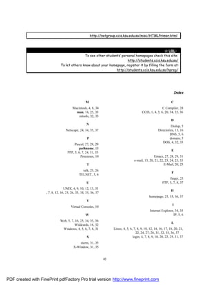 http://netgroup.ccis.ksu.edu.sa/misc/HTMLPrimer.html



                                                                                                   " URL:
                                                To see other students’ personal homepages check this site:
                                                                          http://students.ccis.ksu.edu.sa/
                                 To let others know about your homepage, register it by filling the form at:
                                                                   http://students.ccis.ksu.edu.sa/hpreg/




                                                                                                                          Index

                                                    M                                                                C
                                          Macintosh, 4, 8, 34                                                C Compiler, 28
                                            man, 16, 25, 33                                  CCIS, 1, 4, 5, 6, 20, 34, 35, 36
                                              mtools, 32, 33
                                                                                                                     D
                                                    N
                                                                                                                    Dialup, 5
                                     Netscape, 24, 34, 35, 37                                             Directories, 13, 16
                                                                                                                  DNS, 5, 6
                                                     P                                                             domain, 5
                                                                                                             DOS, 4, 32, 33
                                           Pascal, 27, 28, 29
                                               pathname, 13
                                                                                                                     E
                                      PPP, 5, 6, 7, 24, 31, 35
                                                Processes, 10                                         Emacs, 27, 28, 29, 31
                                                                                       e-mail, 13, 20, 21, 22, 23, 24, 25, 35
                                                     T                                                        E-Mail, 20, 23
                                                 talk, 25, 26
                                                                                                                     F
                                               TELNET, 5, 6
                                                                                                                   finger, 25
                                                    U                                                         FTP, 5, 7, 8, 37
                                  UNIX, 4, 9, 10, 12, 13, 31
                                                                                                                     H
                 URL, 7, 8, 12, 16, 25, 26, 33, 34, 35, 36, 37
                                                                                                   homepage, 25, 35, 36, 37
                                                    V
                                                                                                                      I
                                        Virtual Consoles, 10
                                                                                                    Internet Explorer, 34, 35
                                                    W                                                                 IP, 5, 6
                                Web, 5, 7, 16, 25, 34, 35, 36
                                                                                                                     L
                                           Wildcards, 18, 32
                                 Windows, 4, 5, 6, 7, 8, 31            Linux, 4, 5, 6, 7, 8, 9, 10, 12, 14, 16, 17, 18, 20, 21,
                                                                                        22, 24, 27, 28, 31, 32, 35, 36, 37
                                                    X                                 login, 4, 7, 8, 9, 10, 20, 22, 25, 31, 37
                                             xterm, 31, 35
                                          X-Window, 31, 35


                                                                 40




PDF created with FinePrint pdfFactory Pro trial version http://www.fineprint.com
 