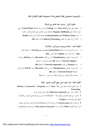 ‫‪PPP‬‬   ‫ﺍﻟﺘﻮﺻﻴﻒ ﳌﺴﺘﺨﺪﻣﻲ ﻧﻈﺎﻡ ﺍﻟﺘﺸﻐﻴﻞ 89 ™‪ Windows‬ﻟﻨﻈﺎﻡ ﺍﻻﺗﺼﺎﻝ‬                   ‫•‬




                                                            ‫ﺍﳋﻄﻮﺓ ﺍﻷﻭﱄ : ﺗﻮﺻﻴﻒ ﺧﻂ ﺍﳍﺎﺗﻒ ﻣﻊ ﺍﻟﺸﺒﻜﺔ‬
                  ‫ﺍﺿﻐﻂ ﻋﻠﻰ ﻣﻔﺘﺎﺡ ﺍﻟﺒﺪﺍﻳﺔ ‪ Start‬ﻭﺍﺧﺘﺮ ‪ Settings‬ﰒ ﺍﺧﺘﺮ ﻟﻮﺣﺔ ﺍﻟﺘﺤﻜﻢ ‪ .Control Panel‬ﺿﻊ‬           ‫•‬
                        ‫ﻣﺆﺷﺮ ﺍﻟﻔﺄﺭﺓ ﻋﻠﻰ ‪ Programs Add/Remove‬ﻭﺍﺿﻐﻂ ﻣﺮﺗﲔ ﻣﺘﺘﺎﻟﻴﺘﲔ ﻋﻠﻰ ﺍﳌﻔﺘﺎﺡ ﺍﻷﻳﺴﺮ ﻟﻠﻔﺄﺭﺓ‬
                        ‫‪Details‬‬   ‫ﲢﺖ ‪ Windows Setup‬ﺍﺧﺘﺮ ‪ Communications‬ﻭﺍﺿﻐﻂ ﺍﻟﻔﺄﺭﺓ ﻣﺮﺗﲔ ﻟﺘﻨﻔﻴﺬ‬              ‫•‬

                                        ‫‪OK‬‬   ‫ﺗﺄﻛﺪ ﻣﻦ ﺃﻥ ﺍﳉﻬﺎﺯ ﻗﺪ ﻓﺤﺺ ‪ Dial-Up Networking‬ﻋﻨﺪﺋﺬ ﺍﺿﻐﻂ‬           ‫•‬



                                                            ‫‪TCP/IP‬‬    ‫ﺍﳋﻄﻮﺓ ﺍﻟﺜﺎﻧﻴﺔ : ﺇﺿﺎﻓﺔ ﻭﺗﻮﺻﻴﻒ ﺍﻟﱪﻭﺗﻮﻛﻮﻝ‬
                      ‫ﻋﺪ ﻣﺮﺓ ﺛﺎﻧﻴﺔ ﺇﱃ ﻟﻮﺣﺔ ﺍﳊﻜﻢ ‪ Control Panel‬ﻭﺍﺿﻐﻂ ﻣﺮﺗﲔ ﻋﻠﻰ ‪ Network‬ﰒ ﺍﺿﻐﻂ ﻟﺘﻨﻔﻴﺬ‬           ‫•‬

                                                               ‫...‪ . Add‬ﺑﻌﺪ ﺫﻟﻚ ﺍﺧﺘﺮ ‪ Adapter‬ﺍﺿﻐﻂ ﻋﻠﻰ‬
                                                            ‫...‪Add‬‬
                  ‫• ﲢﺖ ﻋﻨﻮﺍﻥ ﺍﳌﻨﺘﺠﲔ ‪ Manufacturers‬ﺍﺧﺘﺮ ﻣﻦ ﺍﻟﻘﺎﺋﻤﺔ ‪ Microsoft‬ﻭﺍﺧﺘﺮ ‪ Dial-Up‬ﻣﻦ ﻗﺎﺋﻤﺔ‬
                                          ‫‪ Network Adapters‬ﰒ ﺍﺿﻐﻂ ‪ OK‬ﻟﺘﻨﻔﻴﺬ ﺍﻻﺧﺘﻴﺎﺭﺍﺕ ﺍﻟﺴﺎﺑﻘﺔ‬
                                          ‫ﺍﺧﺘﺮ ‪ Protocol‬ﻣﻦ ﻗﺎﺋﻤﺔ ‪ Network components‬ﰒ ﺍﺿﻐﻂ‬
                                             ‫‪OK‬‬                                                              ‫•‬
                 ‫ﲢﺖ ﻋﻨﻮﺍﻥ ﺍﳌﻨﺘﺠﲔ ‪ Manufacturers‬ﺍﺧﺘﺮ ﻣﻦ ﺍﻟﻘﺎﺋﻤﺔ ‪ Microsoft‬ﻭﺍﺧﺘﺮ ‪ TCP/IP‬ﻛﱪﺗﻮﻛﻮﻝ‬                ‫•‬
                                                         ‫ﻟﻠﺸﺒﻜﺔ ‪ Network Protocol‬ﰒ ﺍﺿﻐﻂ ‪OK‬‬

                                                   ‫‪Yes‬‬   ‫ﻋﻨﺪﺋﺬ ﻳﺴﺄﻟﻚ ﺍﳉﻬﺎﺯ ﻋﻦ ﺗﺸﻐﻴﻞ ﺍﻟﻨﺎﻓﺬﺓ ﻣﻦ ﺟﺪﻳﺪ ، ﺍﺧﺘﺮ‬   ‫•‬



                                                    ‫ﺍﳋﻄﻮﺓ ﺍﻟﺜﺎﻟﺜﺔ: ﺇﻧﺸﺎﺀ ﺃﻳﻘﻮﻧﺔ ﻋﻠﻰ ﺳﻄﺢ ﺍﳌﻜﺘﺐ ﻟﺘﺸﻐﻴﻞ ‪:PPP‬‬
                 ‫‪ Accessories‬ﰒ ‪Dial-up‬‬       ‫ﰒ‬   ‫ﺍﺧﺘﺮ ‪Programs‬‬   ‫1. ﺑﻌﺪ ﺗﺸﻐﻴﻞ ﺍﻟﻨﺎﻓﺬﺓ ﺍﺿﻐﻂ ﻋﻠﻰ "ﺍﺑﺪﺃ ‪ "Start‬ﰒ‬
                                                                                                ‫‪Networking‬‬
                                       ‫2. ﺍﺿﻐﻂ ﻣﺮﺗﲔ ﻋﻠﻰ ‪ Make new connection‬ﻟﺘﻨﻔﻴﺬ ﻋﻤﻞ ﺍﺗﺼﺎﻝ ﺟﺪﻳﺪ‬
                  ‫3. ﺍﻛﺘﺐ ﺍﺳﻢ ﳉﻬﺔ ﺍﻻﺗﺼﺎﻝ ﻭﻟﻴﻜﻦ ﻣﺜﻼ ” ‪ “CCIS Net‬ﺍﺧﺘﺮ ﻧﻮﻉ ﺍﳌﻮﺩﻡ ﺍﻟﺬﻱ ﻟﺪﻳﻚ ﻣﻦ ﺍﻟﻘﺎﺋﻤﺔ ﰒ‬
                                                                                         ‫ﺍﺿﻐﻂ ﻋﻠﻰ ﺍﻟﺘﻮﺻﻴﻒ‬
                                                                               ‫...‪Configure‬‬

                  ‫4. ﰲ ﺍﻟﻘﺴﻢ ﺍﻟﻌﺎﻡ ‪ General section‬ﺍﺧﺘﺮ ﺍﻟﺒﻮﺍﺑﺔ ﺍﳌﻨﺎﺳﺒﺔ ‪ COM port‬ﻃﺒﻘﺎ ﻟﺘﻮﺻﻴﻒ ﺍﳌﻮﺩﻡ ﰲ ﺟﻬﺎﺯﻙ.‬
                  ‫‪unchecked‬‬   ‫ﺍﺧﺘﺮ ﺍﻟﺴﻌﺔ ﺍﻟﻘﺼﻮﻯ 00675 ﻭﺗﺄﻛﺪ ﻣﻦ ﺃﻥ ’‪ ‘Only connect at this speed‬ﻏﲑ ﻣﻔﺤﻮﺻﺔ‬


                                                             ‫6‬




‫‪PDF created with FinePrint pdfFactory Pro trial version http://www.fineprint.com‬‬
 