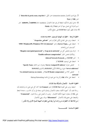 ‫ﰒ‬   ‫:1 ‪Data-bits 8, parity none, stop bits‬‬     ‫5. ﻭﰲ ﻗﺴﻢ ﺍﻻﺗﺼﺎﻝ ‪ connection section‬ﺍﺧﺘﺮ ﺍﻵﰐ‬
                                                                                                ‫ﺍﺧﺘﺮ ‪ OK‬ﰒ ‪.Next‬‬
                   ‫ﺍﺧﺘﺮ‬   ‫0940864‬   ‫6. ﺍﺩﺧﻞ ﺍﻟﺮﻗﻢ 1 ﻟﻜﻮﺩ ﺍﳌﻨﻄﻘﺔ ﰒ ﺭﻗﻢ ﺧﻂ ﺍﻻﺗﺼﺎﻝ )‪ 4680900 (16+ numbers‬ﺃﻭ‬
                                                               ‫‪Finish‬‬   ‫ﺍﺳﻢ ﺍﻟﺪﻭﻟﺔ ﺍﻟﱵ ﺗﺘﺼﻞ ﻣﻨﻬﺎ ﰒ ﺍﺧﺘﺮ ‪ Next‬ﰒ ﺇ‪‬ﺎﺀ‬
                                                                   ‫6. ﻋﻨﺪﺋﺬ ﺗﻈﻬﺮ ﺃﻳﻘﻮﻧﺔ ‪ CCIS Net‬ﻋﻠﻰ ﺳﻄﺢ ﺍﳌﻜﺘﺐ.‬


                                                       ‫‪CCIS Net PPP‬‬       ‫ﺍﳋﻄﻮﺓ ﺍﻟﺮﺍﺑﻌﺔ : ﺍﳋﻄﻮﺍﺕ ﺍﻟﻨﻬﺎﺋﻴﺔ ﻟﺘﻮﺻﻴﻒ‬
                                           ‫"‬   ‫‪Properties‬‬   ‫ﺍﺿﻐﻂ ﻣﺮﺗﲔ ﻋﻠﻰ ﺍﳌﻔﺘﺎﺡ ﺍﻷﳝﻦ ﻟﻠﻔﺄﺭﺓ ﻭﺍﺧﺘﺮ "ﺧﺼﺎﺋﺺ‬         ‫•‬

                   ‫’‪‘PPP: Windows95, Windows NT 3.5, Internet‬‬                 ‫ﺍﺿﻐﻂ ﻋﻠﻰ ...‪ Server Type‬ﻭﺍﺧﺘﺮ‬       ‫•‬
                                                                                        ‫ﻛﺘﻮﺻﻴﻒ ﻟﻨﻮﻉ ﻟﻠﺨﺎﺩﻡ‬
                     ‫’‪‘Require encrypted password‬‬            ‫ﺍﺗﺮﻙ ﻳﺪﻭﻥ ﻓﺤﺺ ﻛﻞ ﻣﻦ ’‪ ‘Log on to network‬ﻭ‬            ‫•‬

                                                   ‫’‪‘Enable software compression‬‬         ‫ﻭﳝﻜﻨﻚ ﻓﺤﺺ ﺍﳋﻴﺎﺭ‬
                                                                ‫‪Allowed Network Protocols‬‬  ‫ﺍﺧﺘﺮ ‪ TCP/IP‬ﻣﻦ‬         ‫•‬
                                                                               ‫ﺍﺿﻐﻂ ﻋﻠﻰ ﺗﻮﺻﻴﻒ ‪ TCP/IP‬ﰒ :‬          ‫•‬

                           ‫‪‘Specify Name‬‬‫ﺍﻓﺤﺺ ﻋﻨﻮﺍﻥ ’‪ ‘Server Assigned IP address‬ﻭﻋﻨﻮﺍﻥ ﺍﺳﻢ ﺍﳋﺎﺩﻡ‬    ‫•‬

                                     ‫’‪ Server addresses‬ﺿﻊ ﻧﻮﻉ ‪ DNS‬ﺍﻷﻭﱄ 3.01.01.01 ﻭﺍﻟﺜﺎﻧﻮﻱ 2.01.01.01‬

                    ‫ﺍﻓﺤﺺ ﻛﻼ ﻣﻦ ’‪ ‘Use IP Header compression‬ﻭ ‪‘Use default Gateway on remote‬‬         ‫•‬
                                                                                                         ‫’‪network‬‬
                                       ‫‪Dial-up Networking‬‬     ‫ﺍﺿﻐﻂ ﻋﻠﻰ ﻋﻼﻣﺔ ‪ OK‬ﻭﻛﺮﺭﻫﺎ ﺣﱴ ﺗﻌﻮﺩ ﺇﱃ ﻗﺎﺋﻤﺔ‬            ‫•‬


                                                                      ‫‪CCIS Net‬‬    ‫ﺍﳋﻄﻮﺓ ﺍﳋﺎﻣﺴﺔ : ﺍﻻﺗﺼﺎﻝ ﺑﺎﻟﺸﺒﻜﺔ‬
                 ‫ﺍﺿﻐﻂ ﻣﺮﺗﲔ ﻋﻠﻰ ﺃﻳﻘﻮﻧﺔ ‪ CCIS Net‬ﰒ ﺍﺧﺘﺮ ‪ Connect‬ﻓﺈﺫﺍ ﻛﺎﻥ ﻛﻞ ﺷﺊ ﻋﻠﻰ ﻣﺎ ﻳﺮﺍﻡ ﻓﺈﻧﻚ ﲡﺪ‬                      ‫•‬

                 ‫ﺭﺳﺎﻟﺔ ﺗﻔﻴﺪ ﺑﺄﻥ ﺃﺟﻬﺰﺓ ﺍﻟﻜﻠﻴﺔ ﺳﺘﻌﺎﻭﺩ ﺍﻻﺗﺼﺎﻝ ﺑﺮﻗﻤﻚ ﺍﻟﺬﻱ ﺳﺠﻠﺘﻪ ﰲ ﻣﺮﻛﺰ ﺍﳊﺎﺳﺐ ، ﻋﻨﺪﻫﺎ ﺍﺿﻐﻂ‬
                     ‫ﻋﻠﻰ ‪ OK‬ﰒ ﺳﺘﻌﺎﻭﺩ ﺍﺟﻬﺰﺓ ﺍﻟﻜﻠﻴﺔ ﺍﻻﺗﺼﺎﻝ . ﻭﳚﺐ ﺍﻥ ﲢﺼﻞ ﻋﻠﻰ ﺭﺳﺎﻟﺔ ﺗﻘﻮﻝ ’‪‘Connected‬‬
                                      ‫ﻭﺍﻟﻀﻐﻂ ﻋﻠﻰ ﻣﻔﺘﺢ ﺇ‪‬ﺎﺀ ﺍﻻﺗﺼﺎﻝ ’‪ ‘Disconnect‬ﺳﻮﻑ ﻳﻨﻬﻲ ﺍﻻﺗﺼﺎﻝ.‬
                          ‫) ﻣﻦ ﺍﳌﻼﺣﻆ ﺃﻥ ﺍﳋﻄﻮﺍﺕ ﻣﻦ ﻭﺍﺣﺪ ﺇﱃ ﺃﺭﺑﻌﺔ ﻫﻲ ﺧﻄﻮﺍﺕ ﺍﻟﺘﻬﻴﺌﺔ ﻟﻠﻤﺮﺓ ﺍﻷﻭﱃ ﻭﻻ ﺗﺘﻜﺮﺭ (‬


                                                                                     ‫ﺍﳋﻄﻮﺓ ﺍﻟﺴﺎﺩﺳﺔ : ‪‬ﻨﺌــــﺔ‬
                                                               ‫7‬




‫‪PDF created with FinePrint pdfFactory Pro trial version http://www.fineprint.com‬‬
 