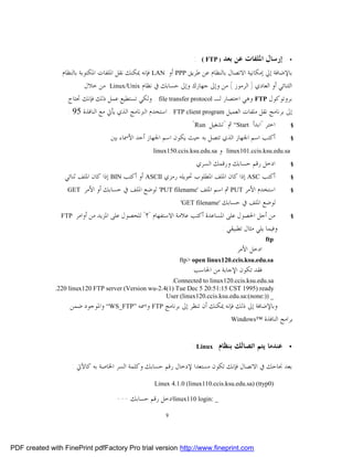 ‫:‬   ‫) ‪( FTP‬‬   ‫ﺇﺭﺳﺎﻝ ﺍﳌﻠﻔﺎﺕ ﻋﻦ ﺑﻌﺪ‬    ‫•‬

                 ‫ﺑﺎﻹﺿﺎﻓﺔ ﺇﱄ ﺇﻣﻜﺎﻧﻴﺔ ﺍﻻﺗﺼﺎﻝ ﺑﺎﻟﻨﻈﺎﻡ ﻋﻦ ﻃﺮﻳﻖ ‪ PPP‬ﺃﻭ ‪ LAN‬ﻓﺈﻧﻪ ﳝﻜﻨﻚ ﻧﻘﻞ ﺍﳌﻠﻔﺎﺕ ﺍﳌﻜﺘﻮﺑﺔ ﺑﺎﻟﻨﻈﺎﻡ‬
                        ‫ﺍﻟﺜﻨﺎﺋﻲ ﺃﻭ ﺍﻟﻌﺎﺩﻱ ) ﺍﻟﺮﻣﻮﺯ ( ﻣﻦ ﻭﺇﱃ ﺟﻬﺎﺯﻙ ﻭﺇﱃ ﺣﺴﺎﺑﻚ ﰲ ﻧﻈﺎﻡ ‪ Linux/Unix‬ﻣﻦ ﺧﻼﻝ‬
                   ‫ﺑﺮﻭﺗﻮﻛﻮﻝ ‪ FTP‬ﻭﻫﻲ ﺍﺧﺘﺼﺎﺭ ﻟـ ‪ . file transfer protocol‬ﻭﻟﻜﻲ ﺗﺴﺘﻄﻴﻊ ﻋﻤﻞ ﺫﻟﻚ ﻓﺈﻧﻚ ﲢﺘﺎﺝ‬
                   ‫ﺇﱃ ﺑﺮﻧﺎﻣﺞ ﻧﻘﻞ ﻣﻠﻔﺎﺕ ﺍﻟﻌﻤﻴﻞ ‪ . FTP client program‬ﺍﺳﺘﺨﺪﻡ ﺍﻟﱪﻧﺎﻣﺞ ﺍﻟﺬﻱ ﻳﺄﰐ ﻣﻊ ﺍﻟﻨﺎﻓﺬﺓ 59 :‬
                                                                ‫ﺍﺧﺘﺮ "ﺍﺑﺪﺃ ‪ “Start‬ﰒ "ﺗﺸﻐﻴﻞ ‪"Run‬‬          ‫§‬

                                   ‫ﺃﻛﺘﺐ ﺍﺳﻢ ﺍﳉﻬﺎﺯ ﺍﻟﺬﻱ ﺗﺘﺼﻞ ﺑﻪ ﺣﻴﺚ ﻳﻜﻮﻥ ﺍﺳﻢ ﺍﳉﻬﺎﺯ ﺃﺣﺪ ﺍﻷﲰﺎﺀ ﺑﲔ‬           ‫§‬

                                                                          ‫‪ linux101.ccis.ksu.edu.sa‬ﻭ‬
                                                    ‫‪linux150.ccis.ksu.edu.sa‬‬
                                                                  ‫ﺍﺩﺧﻞ ﺭﻗﻢ ﺣﺴﺎﺑﻚ ﻭﺭﻗﻤﻚ ﺍﻟﺴﺮﻱ‬         ‫§‬

                 ‫ﺃﻛﺘﺐ ‪ ASC‬ﺇﺫﺍ ﻛﺎﻥ ﺍﳌﻠﻒ ﺍﳌﻄﻠﻮﺏ ﲢﻮﻳﻠﻪ ﺭﻣﺰﻱ ‪ ASCII‬ﺃﻭ ﺃﻛﺘﺐ ‪ BIN‬ﺇﺫﺍ ﻛﺎﻥ ﺍﳌﻠﻒ ﺛﻨﺎﺋﻲ.‬       ‫§‬

                   ‫‪GET‬‬   ‫ﺍﺳﺘﺨﺪﻡ ﺍﻷﻣﺮ ‪ PUT‬ﰒ ﺍﺳﻢ ﺍﳌﻠﻒ '‪ 'PUT filename‬ﻟﻮﺿﻊ ﺍﳌﻠﻒ ﰲ ﺣﺴﺎﺑﻚ ﺃﻭ ﺍﻷﻣﺮ‬             ‫§‬

                                                           ‫ﻟﻮﺿﻊ ﺍﳌﻠﻒ ﰲ ﺣﺴﺎﺑﻚ '‪'GET filename‬‬

                ‫‪FTP‬‬   ‫ﻣﻦ ﺃﺟﻞ ﺍﳊﺼﻮﻝ ﻋﻠﻰ ﺍﳌﺴﺎﻋﺪﺓ ﺃﻛﺘﺐ ﻋﻼﻣﺔ ﺍﻻﺳﺘﻔﻬﺎﻡ "؟" ﻟﻠﺤﺼﻮﻝ ﻋﻠﻰ ﺍﳌﺰﻳﺪ ﻣﻦ ﺃﻭﺍﻣﺮ‬          ‫§‬

                                                                             ‫ﻭﻓﻴﻤﺎ ﻳﻠﻲ ﻣﺜﺎﻝ ﺗﻄﺒﻴﻘﻲ :‬
                                                                                                  ‫‪ftp‬‬
                                                                                      ‫ﺍﺩﺧﻞ ﺍﻷﻣﺮ‬
                                                              ‫‪ftp> open linux120.ccis.ksu.edu.sa‬‬
                                                                   ‫ﻓﻘﺪ ﺗﻜﻮﻥ ﺍﻹﺟﺎﺑﺔ ﻣﻦ ﺍﳊﺎﺳﺐ‬
                                                        ‫‪.Connected to linux120.ccis.ksu.edu.sa‬‬
              ‫‪.220 linux120 FTP server (Version wu-2.4(1) Tue Dec 5 20:51:15 CST 1995) ready‬‬
                                                      ‫_ )):‪User (linux120.ccis.ksu.edu.sa:(none‬‬
                    ‫ﻭﺑﺎﻹﺿﺎﻓﺔ ﺇﱃ ﺫﻟﻚ ﻓﺈﻧﻪ ﳝﻜﻨﻚ ﺃﻥ ﺗﻨﻈﺮ ﺇﱃ ﺑﺮﻧﺎﻣﺞ ‪ FTP‬ﻭﺍﲰﻪ ”‪ “WS_FTP‬ﻭﺍﳌﻮﺟﻮﺩ ﺿﻤﻦ‬
                                                                            ‫ﺑﺮﺍﻣﺞ ﺍﻟﻨﺎﻓﺬﺓ ™‪Windows‬‬



                                                                  ‫ﻋﻨﺪﻣﺎ ﻳﺘﻢ ﺍﺗﺼﺎﻟﻚ ﺑﻨﻈﺎﻡ ‪: Linux‬‬        ‫•‬


                    ‫ﺑﻌﺪ ﳒﺎﺣﻚ ﰲ ﺍﻻﺗﺼﺎﻝ ﻓﺈﻧﻚ ﺗﻜﻮﻥ ﻣﺴﺘﻌﺪﺍ ﻹﺩﺧﺎﻝ ﺭﻗﻢ ﺣﺴﺎﺑﻚ ﻭﻛﻠﻤﺔ ﺍﻟﺴﺮ ﺍﳋﺎﺻﺔ ﺑﻪ ﻛﺎﻵﰐ :‬
                                                    ‫)0‪Linux 4.1.0 (linux110.ccis.ksu.edu.sa) (ttyp‬‬

                                     ‫_ :‪linux110 login‬ﺍﺩﺧﻞ ﺭﻗﻢ ﺣﺴﺎﺑﻚ ---‬
                                                         ‫9‬




‫‪PDF created with FinePrint pdfFactory Pro trial version http://www.fineprint.com‬‬
 