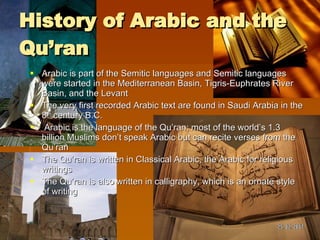 History of Arabic and the Qu’ran Arabic is part of the Semitic languages and Semitic languages were started in the Mediterranean Basin, Tigris-Euphrates River Basin, and the Levant The very first recorded Arabic text are found in Saudi Arabia in the 8 th  century B.C.  Arabic is the language of the Qu’ran; most of the world’s 1.3 billion Muslims don’t speak Arabic but can recite verses from the Qu’ran The Qu’ran is written in Classical Arabic, the Arabic for religious writings The Qu’ran is also written in calligraphy, which is an ornate style of writing  