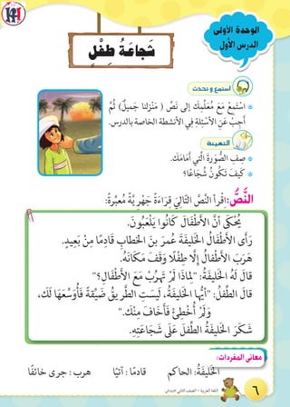 ‫األول‬‫الدرس‬
‫األولى‬ ‫الوحدة‬
ٍ‫ل‬ْ‫ف‬ ِ‫ط‬ ُ‫ة‬َ‫جاع‬َ‫ش‬
:ً‫ة‬‫ر‬ِّ‫عب‬ُ‫م‬ ً‫ة‬َّ‫ي‬ ِ‫ر‬ْ‫ه‬ َ‫ج‬ ً‫ة‬َ‫ء‬‫ا‬َ‫ر‬ِ‫ق‬ َ‫ي‬ِ‫ال‬ّ‫ت‬‫ال‬ َّ‫ص‬َّ‫ن‬‫ال‬ ‫رأ‬ْ‫ق‬ِ‫ا‬: ُّ‫ص‬َّ‫ن‬‫ال‬
.َ‫ون‬ُ‫ب‬َ‫ع‬ْ‫ل‬َ‫ي‬ ‫وا‬ُ‫ن‬‫ا‬َ‫ك‬ َ‫ال‬َ‫ف‬ْ‫ط‬َ‫أل‬‫ا‬ َّ‫أن‬ َ‫ك‬ْ ُ‫ي‬
.ٍ‫يد‬ِ‫ع‬َ‫ب‬ ْ‫ن‬ِ‫م‬ ‫ا‬ً‫م‬ِ‫َاد‬‫ق‬ ِ‫اخلطاب‬ َ‫بن‬ َ‫مر‬ُ‫ع‬ َ‫ة‬َ‫ف‬‫لي‬َ‫خل‬‫ا‬ ُ‫ال‬َ‫ف‬ْ‫ط‬َ‫أل‬‫ا‬ ‫ى‬َ‫أ‬َ‫ر‬
.ُ‫ه‬َ‫ن‬‫ا‬َ‫ك‬َ‫م‬ َ‫َف‬‫ق‬َ‫و‬ ً‫ال‬ْ‫ف‬ِ‫ط‬ َّ‫ال‬ِ‫إ‬ ُ‫فال‬ْ‫ط‬َ‫أل‬‫ا‬ َ‫ب‬َ‫ر‬َ‫ه‬
"‫؟‬ِ‫ال‬َ‫ف‬ْ‫ط‬َ‫أل‬‫ا‬ َ‫ع‬َ‫م‬ ْ‫ب‬ُ‫ر‬ َ‫ت‬ ْ َ‫ل‬ ‫ا‬َ‫ذ‬‫ا‬ ِ‫"ل‬ :ُ‫ة‬َ‫ف‬‫لي‬َ‫خل‬‫ا‬ ُ‫ه‬َ‫ل‬ َ‫قال‬
، َ‫َك‬‫ل‬ ‫ا‬َ‫ه‬َ‫ع‬ ِّ‫س‬َ‫و‬ُ‫أ‬َ‫ف‬ ً‫قة‬ِّ‫ي‬ َ‫ض‬ ُ‫ريق‬َّ‫ط‬‫ال‬ ِ‫ت‬ َ‫َيس‬‫ل‬ ،ُ‫ة‬َ‫ف‬‫لي‬َ‫خل‬‫ا‬ ‫ا‬ ُّ‫"أي‬ : ُ‫فل‬ِّ‫ط‬‫ال‬ َ‫قال‬
". َ‫ك‬ْ‫ن‬ِ‫م‬ َ‫اف‬َ‫خ‬َ‫أ‬َ‫ف‬ ْ‫ئ‬ِ‫ط‬ْ‫خ‬ُ‫أ‬ ْ َ‫ل‬َ‫و‬
.ِ‫ه‬ِ‫ت‬َ‫ع‬‫ا‬َ‫ج‬ َ‫ش‬ َ‫ل‬َ‫ع‬ َ‫فل‬ِّ‫ط‬‫ال‬ ُ‫ة‬َ‫ف‬‫لي‬َ‫خل‬‫ا‬ َ‫ر‬َ‫ك‬ َ‫ش‬
çó–h™ªà°SG
7َّ‫ُم‬‫ث‬ ) ٌ‫ميل‬َ‫ج‬ ‫لنا‬‫ز‬ْ‫ن‬َ‫م‬ ( ِّ‫ص‬َ‫ن‬ ‫إلى‬ َ‫ك‬ِ‫ِّم‬‫ل‬َ‫ع‬ُ‫م‬ َ‫ع‬َ‫م‬ ْ‫ع‬ِ‫م‬َ‫ت‬ ْ‫اس‬
.‫بالدرس‬‫الخاصة‬‫األنشطة‬‫ي‬ِ‫ف‬ ِ‫لة‬ِ‫ئ‬ ْ‫األس‬ ِ‫ن‬َ‫ع‬ ْ‫ب‬ِ‫ج‬َ‫أ‬
áÄ«¡àdG
7. َ‫ك‬َ‫م‬‫ا‬َ‫م‬َ‫أ‬ ‫َّتي‬‫ل‬‫ا‬ َ‫ة‬‫ر‬ َ‫و‬ ُّ‫الص‬ ِ‫ف‬ ِ‫ص‬
7‫ا؟‬ً‫ع‬‫ا‬َ‫ج‬ ُ‫ش‬ ُ‫ون‬ُ‫ك‬َ‫ت‬ َ‫يف‬َ‫ك‬
‫ًا‬‫ف‬‫خائ‬ ‫جرى‬ : ‫هرب‬ ‫ا‬ً‫آتي‬ : ‫ا‬ً‫م‬‫قاد‬ ‫الحاكم‬ :ُ‫ة‬َ‫ف‬‫لي‬َ‫خل‬‫ا‬
:‫المفردات‬‫معانى‬
6‫االبتدائي‬ ‫الثاني‬ ‫الصف‬ - ‫العربية‬ ‫اللغة‬
 