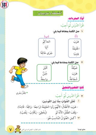 :‫المفردات‬: ً‫ل‬ َّ‫و‬َ‫أ‬
: ْ‫ب‬ ِ‫ج‬َ‫أ‬ َ‫م‬ُ‫ث‬ َ‫س‬ْ‫ر‬َّ‫الد‬ ‫أ‬َ‫ر‬ْ‫ق‬‫ا‬
7:‫يلي‬‫فيما‬‫بمعناها‬‫الكلمة‬‫صل‬7
)‫(أ‬)‫(ب‬
َ‫ب‬َ‫ر‬َ‫ه‬
ُ‫ة‬َ‫ف‬‫لي‬َ‫خل‬‫ا‬
‫ا‬ً‫م‬ِ‫قاد‬
ُ‫م‬ِ‫الحاك‬
‫ا‬ً‫ي‬ِ‫آت‬
‫ا‬ً‫ف‬ِ‫ائ‬َ‫خ‬ ‫ى‬ َ‫ر‬َ‫ج‬
:‫يلي‬‫فيما‬‫بمضادها‬‫الكلمة‬‫صل‬77 2
َ‫ل‬َ‫ب‬ْ‫ق‬‫أ‬ ٌ‫ة‬َ‫ق‬ِّ‫ي‬ َ‫ض‬
ٌ‫ن‬ْ‫ب‬ُ‫ج‬ َ‫ب‬َ‫ر‬َ‫ه‬
ٌ‫ة‬َ‫ع‬ِ‫واس‬ ٌ‫ة‬َ‫ع‬‫ا‬َ‫ج‬ َ‫ش‬
ُ‫ِيل‬‫ل‬ ْ‫ح‬َّ‫والت‬ ُ‫م‬ ْ‫ه‬َ‫الف‬:‫ا‬ً‫ي‬‫ان‬َ‫ث‬
: ْ‫ب‬ ِ‫ج‬َ‫أ‬ َّ‫م‬ُ‫ث‬ َ‫رس‬َّ‫الد‬ ‫أ‬َ‫ر‬ْ‫ق‬‫ا‬
:‫ين‬َ‫َوس‬‫ق‬‫ال‬ ‫ين‬َ‫ب‬ ‫ا‬َّ‫م‬ِ‫م‬ َ‫اب‬َ‫و‬ َّ‫الص‬ ِ‫ر‬َّ‫ي‬َ‫خ‬َ‫ت‬77 ‫أ‬
.)‫ا‬ً‫م‬ِ‫َاد‬‫ق‬ - ‫ا‬ً‫ف‬ِ‫اق‬َ‫و‬ - ‫ا‬ً‫ع‬‫اج‬َ‫(ر‬ َ‫ة‬َ‫ف‬‫ي‬ِ‫ل‬َ‫خ‬‫ال‬ ‫أوا‬َ‫ر‬ ْ‫م‬ُ‫ه‬َّ‫ن‬‫أل‬ ‫؛‬ ُ‫ال‬َ‫ف‬ْ‫ط‬َ‫أل‬‫ا‬ َ‫ب‬َ‫ر‬َ‫ه‬ -
.) ْ‫ب‬َ‫ع‬ْ‫ل‬َ‫ي‬ - ْ‫ب‬ِ‫ذ‬ْ‫ك‬َ‫ي‬ - ‫ئ‬ِ‫ط‬ْ‫خ‬ُ‫ي‬( ْ‫َم‬‫ل‬ ُ‫ه‬َّ‫ن‬َ‫أل‬ ‫؛‬ ُ‫ل‬ْ‫ف‬ِّ‫ط‬‫ال‬ َ‫َف‬‫ق‬َ‫و‬ -
.............................7: َ‫و‬ُ‫ه‬ ُ‫ب‬ِ‫اس‬َ‫ن‬ُ‫الم‬ ُ‫ان‬َ‫و‬ْ‫ن‬ُ‫ع‬‫:ال‬ ‫7أكمل‬ ‫ب‬
Š‫ري‬ْ‫ج‬َ‫ي‬ ٌ‫ل‬ْ‫ف‬ِ‫ط‬
7 ‫الثاني‬ ‫الدراسي‬ ‫الفصل‬ - ‫الطالب‬ ‫كتاب‬ ‫الهداية‬ ‫مطابع‬
 