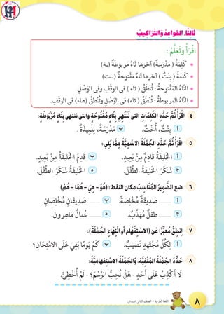 ُ‫يب‬ ِ‫اك‬َ‫ر‬َّ‫الت‬ َ‫و‬ ُ‫د‬ ِ‫واع‬َ‫الق‬:‫ا‬ً‫ث‬ِ‫ل‬‫ا‬َ‫ث‬
: ْ‫م‬َّ‫ل‬َ‫ع‬َ‫ت‬َ‫و‬ ْ‫أ‬َ‫ر‬ْ‫ق‬‫ا‬
¯)‫(ـة‬ ٌ‫ة‬َ‫ط‬‫ربو‬َ‫م‬ ٌ‫اء‬َ‫ت‬ ‫آخرها‬ )ٌ‫سة‬َ‫ر‬ْ‫د‬َ‫م‬ ( ُ‫ة‬َ‫م‬ِ‫ل‬َ‫ك‬
¯)‫ـت‬ ( ٌ‫توحة‬ْ‫ف‬َ‫م‬ ٌ‫اء‬َ‫ت‬ ‫آخرها‬ ) ٌ‫ت‬ْ‫ن‬ِ‫ب‬ ( ُ‫لمة‬َ‫ك‬
¯.ِ‫ل‬ ْ‫ص‬َ‫الو‬ ‫وفى‬ ِ‫ْف‬‫ق‬‫الو‬ ‫فى‬ ) ‫تاء‬ ( ُ‫ق‬َ‫ط‬ْ‫ن‬ُ‫ت‬ : ُ‫توحة‬ْ‫ف‬َ‫م‬‫ال‬ ُ‫اء‬َّ‫ت‬‫ال‬
¯. ِ‫ْف‬‫ق‬‫الو‬ ‫فى‬ )‫(هاء‬ ُ‫طق‬ْ‫ن‬ُ‫ت‬‫و‬ ِ‫ل‬ ْ‫ص‬َ‫الو‬ ‫فى‬ )‫تاء‬ ( ُ‫ق‬َ‫ط‬ْ‫ن‬ُ‫ت‬ : ُ‫المربوطة‬ ُ‫اء‬َّ‫ت‬‫ال‬
:ٍ‫ة‬ َ‫وط‬ُ‫ب‬ْ‫ر‬َ‫م‬ ٍ‫ء‬‫ا‬َ‫ت‬ِ‫ب‬‫تنتهى‬‫والتى‬ ٍ‫ة‬َ‫وح‬ُ‫ت‬ْ‫ف‬َ‫م‬ ٍ‫ء‬‫ا‬َ‫ت‬ِ‫ب‬‫ي‬ِ‫ه‬َ‫ت‬ْ‫ن‬َ‫ت‬‫التى‬ ِ‫ات‬َ‫م‬ِ‫ل‬َ‫ك‬‫ال‬ ِ‫د‬ِّ‫د‬َ‫ح‬ َّ‫م‬ُ‫ث‬ ْ‫أ‬َ‫ر‬ْ‫اق‬7
. ٌ‫ة‬َ‫يذ‬ِ‫ْم‬‫ل‬ِ‫ت‬ ،ٌ‫ة‬ َ‫س‬َ‫ر‬ْ‫د‬َ‫م‬ ‫ب‬ . ٌ‫ت‬ْ‫خ‬ُ‫أ‬ ، ٌ‫ت‬ْ‫ن‬ِ‫ب‬ ‫أ‬
:‫ي‬ِ‫ل‬َ‫ي‬‫ا‬َّ‫م‬ِ‫م‬ َ‫ة‬َّ‫ي‬ِ‫م‬ ْ‫االس‬ َ‫ة‬َ‫ل‬ ْ‫م‬ُ‫الج‬ ِ‫د‬ِّ‫د‬َ‫ح‬ َّ‫م‬ُ‫ث‬ ْ‫أ‬َ‫ر‬ْ‫اق‬ 7
.ٍ‫يد‬ِ‫ع‬َ‫ب‬ ْ‫ن‬ِ‫م‬ ُ‫ة‬َ‫ف‬‫لي‬َ‫خل‬‫ا‬ َ‫م‬ِ‫َد‬‫ق‬ ‫ب‬ .ٍ‫يد‬ِ‫ع‬َ‫ب‬ ْ‫ن‬ِ‫م‬ ٌ‫م‬ِ‫َاد‬‫ق‬ ُ‫ة‬َ‫ف‬‫لي‬َ‫خل‬‫ا‬ ‫أ‬
. َ‫ل‬ْ‫ف‬ِّ‫ط‬‫ال‬ َ‫ر‬َ‫ك‬ َ‫ش‬ ُ‫ة‬َ‫ف‬‫لي‬َ‫خل‬‫ا‬ ‫د‬ . َ‫ل‬ْ‫ف‬ِّ‫ط‬‫ال‬ ُ‫ة‬َ‫ف‬‫لي‬َ‫خل‬‫ا‬ َ‫ر‬َ‫ك‬ َ‫ش‬ ‫ج‬
) ْ‫م‬ُ‫ه‬-‫ا‬َ‫م‬ُ‫ه‬- َ‫ي‬ِ‫ه‬- َ‫و‬ُ‫ه‬(:‫النقط‬‫مكان‬ َ‫ب‬ ِ‫اس‬َ‫ن‬ُ‫م‬‫ال‬ َ‫ر‬‫ي‬ِ‫م‬ َّ‫الض‬‫ضع‬ 7
.ِ‫ان‬ َ‫ص‬ِ‫ل‬ْ‫خ‬ُ‫م‬ ِ‫ان‬َ‫ق‬‫ي‬ِ‫د‬ َ‫ص‬ ........... ‫ب‬ .ٌ‫ة‬ َ‫ص‬ِ‫ل‬ْ‫خ‬ُ‫م‬ ٌ‫ة‬َ‫ق‬‫ي‬ِ‫د‬ َ‫ص‬ ........... ‫أ‬
.‫رون‬ِ‫اه‬َ‫م‬ ٌ‫مال‬ُ‫ع‬ ........... ‫د‬ . ٌ‫ب‬َّ‫ذ‬َ‫ه‬ُ‫م‬ ٌ‫طفل‬ ........... ‫ج‬
:)َ‫ة‬َ‫ل‬ ْ‫م‬ُ‫الج‬ ِ‫ء‬‫َا‬‫ه‬ِ‫ت‬ْ‫ن‬‫ا‬‫أو‬‫َام‬‫ه‬ْ‫ف‬ِ‫ت‬ ْ‫(االس‬‫ن‬َ‫ع‬‫ا‬ً‫ر‬ِّ‫ب‬‫ع‬ُ‫م‬ ْ‫ق‬ ِ‫نط‬ِ‫ا‬ 7
‫؟‬ِ‫ان‬َ‫ح‬ِ‫ت‬ْ‫م‬‫اال‬ ‫َى‬‫ل‬َ‫ع‬ َ‫ي‬ِ‫ق‬َ‫ب‬ ‫ا‬ً‫م‬‫و‬َ‫ي‬ ْ‫م‬َ‫ك‬ ‫ب‬ . ٌ‫صيب‬َ‫ن‬ ٍ‫د‬ِ‫ه‬َ‫ت‬ْ‫ج‬ُ‫م‬ ِّ‫ل‬ُ‫ك‬ِ‫ل‬ ‫أ‬
:َ‫ة‬َّ‫ي‬‫فهام‬ِ‫ت‬ ْ‫االس‬ َ‫ة‬َ‫ل‬ ْ‫م‬ُ‫الج‬َ‫و‬،‫ة‬َّ‫ي‬ِ‫ف‬ْ‫ن‬َ‫م‬‫ال‬ َ‫ة‬َ‫ل‬ ْ‫م‬ُ‫الج‬ ْ‫د‬ِّ‫د‬َ‫ح‬ 7
.ْ‫ئ‬ِ‫ط‬ْ‫خ‬ُ‫أ‬ ْ‫َم‬‫ل‬ - ‫؟‬َ‫م‬ ْ‫س‬َّ‫الر‬ ُّ‫ب‬ِ‫ح‬ُ‫ت‬ ْ‫ل‬َ‫ه‬ - ٍ‫د‬َ‫ح‬َ‫أ‬ ‫َى‬‫ل‬َ‫ع‬ ُ‫ب‬ِ‫ذ‬ْ‫ك‬َ‫أ‬ َ‫ال‬
8‫االبتدائي‬ ‫الثاني‬ ‫الصف‬ - ‫العربية‬ ‫اللغة‬
 