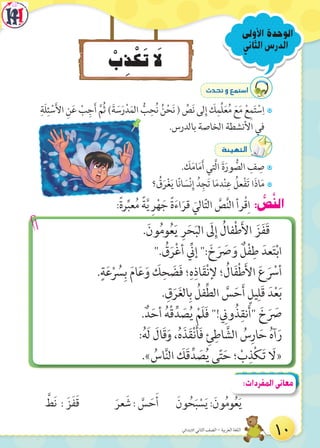 ْ‫ب‬ِ‫ذ‬ْ‫ك‬َ‫ت‬ َ‫ل‬
‫الثاني‬‫الدرس‬
‫األولى‬ ‫الوحدة‬
:ً‫ة‬‫ر‬ِّ‫عب‬ُ‫م‬ ً‫ة‬َّ‫ي‬ ِ‫ر‬ْ‫ه‬ َ‫ج‬ ً‫ة‬َ‫ء‬‫ا‬َ‫قر‬ َ‫الي‬ّ‫ت‬‫ال‬ َّ‫ص‬َّ‫ن‬‫ال‬ ‫رأ‬ْ‫ق‬ِ‫ا‬ : ُّ‫ص‬َّ‫ن‬‫ال‬
.َ‫ون‬ُ‫م‬‫و‬ُ‫ع‬َ‫ي‬ ِ‫ر‬َ‫ح‬َ‫ب‬‫ال‬ َ‫ل‬ِ‫إ‬ ُ‫فال‬ْ‫ط‬َ‫أل‬‫ا‬ َ‫ز‬َ‫ف‬َ‫ق‬
". ُ‫ق‬َ‫ر‬ْ‫غ‬‫أ‬ ِّ‫إن‬ ": َ‫خ‬َ َ‫ص‬ َ‫و‬ ٌ‫ل‬ْ‫ف‬ِ‫ط‬ َ‫عد‬َ‫ت‬ْ‫ب‬‫ا‬
.ٍ‫ة‬َ‫ع‬ْ ُ‫س‬ِ‫ب‬ َ‫م‬‫ا‬َ‫ع‬َ‫و‬ َ‫ك‬ِ‫ح‬ َ‫ض‬َ‫ف‬ ‫؛‬ِ‫ه‬ِ‫اذ‬َ‫ق‬ْ‫ن‬‫إل‬ ‫؛‬ ُ‫ال‬َ‫ف‬ْ‫ط‬َ‫أل‬‫ا‬ َ‫ع‬َ ْ‫أس‬
. ِ‫ق‬َ‫ر‬َ‫غ‬‫ال‬ِ‫ب‬ ُ‫فل‬ِّ‫ط‬‫ال‬ َّ‫س‬َ‫ح‬َ‫أ‬ ٍ‫يل‬ِ‫َل‬‫ق‬ َ‫د‬ْ‫ع‬َ‫ب‬
.ٌ‫د‬َ‫أح‬ ُ‫ه‬ْ‫ق‬ِّ‫د‬ َ‫ص‬ُ‫ي‬ ْ‫َم‬‫ل‬َ‫ف‬ "! ِ‫ون‬ُ‫ذ‬ِ‫نق‬َ‫أ‬" َ‫خ‬َ َ‫ص‬
:ُ‫ه‬َ‫ل‬ َ‫َال‬‫ق‬َ‫و‬ ،ُ‫ه‬َ‫ذ‬َ‫ق‬ْ‫ن‬َ‫أ‬َ‫ف‬ ِ‫ئ‬ِ‫اط‬ َّ‫الش‬ ُ‫س‬ِ‫ار‬َ‫ح‬ ُ‫ه‬‫آ‬َ‫ر‬
.» ُ‫اس‬َّ‫ن‬‫ال‬ َ‫َك‬‫ق‬ِّ‫د‬ َ‫ص‬ُ‫ي‬ ‫ى‬ّ‫ت‬َ‫ح‬ ‫؛‬ ْ‫ب‬ِ‫ذ‬ْ‫ك‬َ‫ت‬ َ‫«ال‬
çó–h™ªà°SG
7ِ‫َة‬‫ل‬ِ‫ئ‬ ْ‫س‬َ‫أل‬‫ا‬ ِ‫ن‬َ‫ع‬ ْ‫ب‬ِ‫ج‬َ‫أ‬ َّ‫ُم‬‫ث‬ )َ‫ة‬ َ‫س‬َ‫ر‬ْ‫د‬َ‫الم‬ ُّ‫ب‬ِ‫ح‬ُ‫ن‬ ُ‫ن‬ْ‫ح‬َ‫ن‬ ( ِّ‫ص‬َ‫ن‬ ‫لى‬ِ‫إ‬ َ‫ك‬ِ‫ِّم‬‫ل‬َ‫ع‬ُ‫م‬ َ‫ع‬َ‫م‬ ْ‫ع‬ِ‫م‬َ‫ت‬ ْ‫س‬ِ‫ا‬
.‫بالدرس‬ ‫الخاصة‬ ‫األنشطة‬ ‫في‬
áÄ«¡àdG
7. َ‫ك‬َ‫م‬‫ا‬َ‫م‬َ‫أ‬ ‫َّتي‬‫ل‬‫ا‬ َ‫ة‬َ‫ور‬ ُّ‫الص‬ ِ‫ف‬ ِ‫ص‬
7‫؟‬ ُ‫ق‬َ‫ر‬ْ‫غ‬َ‫ي‬ ‫ا‬ً‫ن‬‫ا‬ َ‫س‬ْ‫ن‬ِ‫إ‬ ُ‫د‬ِ‫ج‬َ‫ت‬ ‫ا‬َ‫م‬‫د‬ْ‫ن‬ِ‫ع‬ ُ‫عل‬ْ‫ف‬َ‫ت‬ ‫ا‬َ‫ذ‬‫ا‬َ‫م‬
َّ‫َط‬‫ن‬ : َ‫َز‬‫ف‬َ‫ق‬ َ‫عر‬ َ‫ش‬ : َّ‫س‬ َ‫ح‬َ‫أ‬ َ‫ون‬ ُ‫ح‬َ‫ب‬ ْ‫س‬َ‫ي‬ :َ‫ون‬ُ‫م‬‫و‬ُ‫ع‬َ‫ي‬
:‫المفردات‬‫معانى‬
10‫االبتدائي‬ ‫الثاني‬ ‫الصف‬ - ‫العربية‬ ‫اللغة‬
 