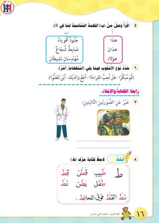 :)‫(أ‬ ‫ي‬ ِ‫ف‬ ‫ا‬ َ‫م‬ ِ‫ل‬ َ‫َة‬‫ب‬ ِ‫اس‬َ‫ن‬ ُ‫الم‬ َ‫الكلمة‬ )‫(ب‬ ْ‫ن‬ ِ‫م‬ ْ‫ل‬ ِ‫ص‬َ‫و‬ ْ‫أ‬َ‫ر‬ْ‫اق‬
‫ب‬ ‫أ‬
ُ‫ْوياء‬‫ق‬َ‫أ‬ ٌ‫د‬‫و‬ُ‫ن‬ُ‫ج‬ ‫هذا‬
ٌ‫ع‬‫ا‬َ‫ج‬ ُ‫ش‬ ٌ‫ط‬ِ‫اب‬ َ‫ض‬ ‫هذان‬
ِ‫ان‬َ‫ط‬‫ي‬ ِ‫ش‬َ‫ن‬ ِ‫ان‬ َ‫س‬ِ‫د‬ْ‫ن‬َ‫ه‬ُ‫م‬ ‫هؤالء‬
:)ٌ‫ر‬ ْ‫م‬َ‫أ‬ ،ٌ‫م‬‫ا‬ َ‫فه‬ ِ‫ت‬ ْ‫(اس‬ ِ‫َلي‬‫ي‬ ‫ا‬ َ‫يم‬ ِ‫ف‬ ِ‫وب‬ُ‫ل‬ ْ‫س‬ُ‫األ‬ َ‫وع‬َ‫ن‬ ْ‫د‬ ِّ‫د‬ َ‫ح‬
.)‫؟‬ُ‫َّم‬‫ل‬َ‫ع‬َ‫ت‬َ‫ت‬ َ‫ن‬ْ‫ي‬َ‫أ‬-‫ك‬ْ‫ي‬َ‫د‬ِ‫ال‬َ‫و‬ ْ‫ع‬ِ‫ط‬َ‫أ‬-‫؟‬َ‫ة‬‫راء‬ِ‫الق‬ ُّ‫ب‬ِ‫ح‬ُ‫ت‬ ْ‫ل‬َ‫ه‬-‫ا‬ً‫ر‬ِّ‫ك‬َ‫ب‬ُ‫م‬ ْ‫ُم‬‫ق‬( 
:ُ‫لء‬ ْ‫ِم‬‫إل‬‫ا‬ َ‫و‬ ُ‫تابة‬ ِ‫الك‬:‫ا‬ ً‫ابع‬َ‫ر‬
:ِ‫اليتين‬َّ‫ت‬‫ال‬ ِ‫ين‬َ‫ت‬‫ر‬ َ‫و‬ ُّ‫الص‬ ِ‫ن‬َ‫ع‬ ْ‫ر‬ِّ‫ب‬َ‫ع‬
)‫(ط‬ ِ‫ف‬ْ‫ر‬ َ‫ح‬ َ‫ابة‬َ‫ت‬ ِ‫ك‬ ْ‫ظ‬ ِ‫ح‬ َ‫ل‬ ُّ‫ط‬ َ‫الخ‬
......................................................................
......................................................................
16‫االبتدائي‬ ‫الثاني‬ ‫الصف‬ - ‫العربية‬ ‫اللغة‬
 
