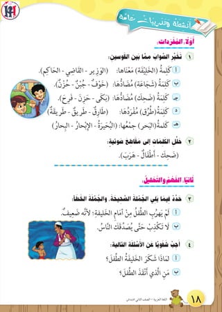 :‫دات‬َ‫ر‬ ْ‫ف‬ ُ‫الم‬: ً‫ل‬ َّ‫و‬َ‫أ‬
: ِ‫وسين‬َ‫ق‬‫ال‬ ‫َين‬‫ب‬ ‫ا‬ َّ‫م‬ ِ‫م‬ َ‫واب‬ َّ‫الص‬ ِ‫ر‬ِّ‫ي‬ َ‫خ‬َ‫ت‬
.)‫م‬ِ‫اك‬َ‫الح‬ - ‫ي‬ ِ‫اض‬َ‫ق‬‫ال‬ - ‫ير‬ ِ‫ز‬ َ‫(الو‬ :‫اها‬َ‫ن‬ْ‫ع‬َ‫م‬ )‫ة‬َ‫ف‬ْ‫ي‬ِ‫ل‬َ‫خ‬‫(ال‬ ُ‫مة‬ِ‫ل‬َ‫ك‬ ‫أ‬
.)ٌ‫ن‬ ْ‫ز‬ُ‫ح‬ - ٌ‫ن‬ْ‫ب‬ُ‫ج‬ - ٌ‫ف‬ْ‫و‬َ‫خ‬( :‫ا‬َ‫ه‬ُّ‫د‬‫ا‬ َ‫ض‬ُ‫م‬)‫ة‬َ‫ع‬‫ا‬َ‫ج‬ َ‫(ش‬ ُ‫ة‬َ‫م‬ِ‫ل‬َ‫ك‬ ‫ب‬
.) َ‫ح‬ِ‫ر‬َ‫ف‬ - َ‫ن‬ِ‫ز‬َ‫ح‬ - ‫ى‬َ‫ك‬َ‫ب‬( :‫ا‬َ‫ه‬ُّ‫د‬‫ا‬ َ‫ض‬ُ‫م‬ ) َ‫ك‬ِ‫ح‬ َ‫(ض‬ ُ‫ة‬َ‫م‬ِ‫ل‬َ‫ك‬ ‫جـ‬
)ٌ‫ة‬َ‫ق‬‫ري‬َ‫ط‬ - ٌ‫ريق‬َ‫ط‬ - ٌ‫ق‬ِ‫ار‬َ‫ط‬( :‫ا‬َ‫ه‬ُ‫د‬َ‫ر‬ْ‫ف‬ُ‫م‬ )‫ق‬ُ‫ر‬ُ‫ط‬(ُ‫ة‬َ‫م‬ِ‫ل‬َ‫ك‬ ‫د‬
) ُ‫حار‬ِ‫الب‬ - ُ‫حار‬ْ‫ب‬ِ‫اإل‬ - ُ‫ة‬َ‫ير‬َ‫ح‬ُ‫ب‬‫(ال‬ :‫ها‬ُ‫ع‬ْ‫م‬‫ج‬ )‫حر‬َ‫ب‬‫(ال‬ُ‫لمة‬َ‫ك‬ ‫هـ‬
: ٍ‫وتية‬ َ‫ص‬ َ‫ع‬ ِ‫اط‬َ‫ق‬ َ‫م‬ ‫إلى‬ ِ‫ات‬ َ‫م‬ ِ‫ل‬َ‫الك‬ ِ‫ل‬ِّ‫ل‬ َ‫ح‬ 2
.) َ‫ب‬َ‫ر‬َ‫ه‬ - ٌ‫ال‬َ‫ف‬ْ‫ط‬َ‫أ‬ - َ‫ك‬ِ‫ح‬ َ‫(ض‬
: ُ‫ليل‬ ْ‫ح‬َّ‫والت‬ ُ‫م‬ ْ‫ه‬َ‫الف‬:‫ا‬ً‫ي‬‫ان‬َ‫ث‬
:‫أ‬ َ‫ط‬ َ‫الخ‬ َ‫ة‬َ‫ل‬ ْ‫م‬ ُ‫والج‬ ،َ‫ة‬ َ‫يح‬ ِ‫ح‬ َّ‫الص‬ ََ‫لة‬ ْ‫م‬ ُ‫الج‬ ‫ي‬ ِ‫َل‬‫ي‬ ‫ا‬ َ‫يم‬ ِ‫ف‬ ْ‫د‬ ِّ‫د‬ َ‫ح‬
.ٌ‫يف‬ِ‫ع‬ َ‫ض‬ ‫ه‬َّ‫ن‬‫أل‬ ‫؛‬ِ‫ليفة‬َ‫خ‬‫ال‬ ِ‫م‬‫ا‬َ‫م‬‫أ‬ ْ‫ن‬ِ‫م‬ ُ‫فل‬ِّ‫ط‬‫ال‬ ِ‫ب‬ُ‫هر‬َ‫ي‬ ْ‫َم‬‫ل‬ ‫أ‬
. ُ‫اس‬َّ‫ن‬‫ال‬ َ‫َك‬‫ق‬ِّ‫د‬ َ‫ص‬ُ‫ي‬ ‫ى‬َّ‫ت‬َ‫ح‬ ْ‫ب‬ِ‫ذ‬ْ‫ك‬َ‫ت‬ َ‫ال‬ ‫ب‬
:‫التالية‬ ِ‫ة‬َ‫ل‬ ِ‫ئ‬ ْ‫س‬َ‫األ‬ ِ‫ن‬ َ‫ع‬ ‫ًا‬ّ‫ي‬‫و‬َ‫ف‬ َ‫ش‬ ْ‫ب‬ ِ‫ج‬َ‫أ‬
‫؟‬ َ‫فل‬ِّ‫ط‬‫ال‬ ُ‫ة‬َ‫ف‬‫لي‬َ‫خ‬‫ال‬ َ‫ر‬َ‫ك‬ َ‫ش‬ ‫ا‬َ‫ذ‬‫ا‬َ‫لم‬ ‫أ‬
‫؟‬ َ‫فل‬ِّ‫ط‬‫ال‬ َ‫ذ‬َ‫ق‬ْ‫ن‬َ‫أ‬ ‫َّذي‬‫ل‬‫ا‬ ِ‫ن‬َ‫م‬ ‫ب‬
18‫االبتدائي‬ ‫الثاني‬ ‫الصف‬ - ‫العربية‬ ‫اللغة‬
 