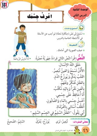 ‫ك‬َ‫م‬ْ‫س‬ ِ‫ج‬ ْ‫ف‬ِ‫ر‬ْ‫ع‬ِ‫ا‬
‫الثانية‬ ‫الوحدة‬
‫الثانى‬‫الدرس‬
:ً‫ة‬‫ر‬ِّ‫عب‬ُ‫م‬ ً‫ة‬َّ‫ي‬ ِ‫ر‬ْ‫ه‬ َ‫ج‬ ً‫ة‬َ‫ء‬‫را‬ِ‫ق‬ َ‫ي‬ِ‫ال‬ّ‫ت‬‫ال‬ َّ‫ص‬َّ‫ن‬‫ال‬ ‫رأ‬ْ‫ق‬ِ‫ا‬: ُّ‫ص‬َّ‫ن‬‫ال‬
.َ‫ان‬ َ‫س‬ْ‫ن‬‫اإل‬ ُ‫ه‬ّ‫ل‬‫ال‬ َ‫َق‬‫ل‬َ‫خ‬
. ُ‫ر‬ ِ‫ص‬ْ‫ب‬ُ‫ت‬ ُ‫ين‬َ‫ع‬‫ال‬َ‫و‬ ُ‫ع‬َ‫م‬ ْ‫س‬َ‫ت‬ ُ‫ن‬ُ‫ذ‬ُ‫أل‬‫ا‬
.َ‫م‬َّ‫الد‬ ُ‫ع‬ِّ‫وز‬ُ‫ي‬ َ‫و‬ ُّ‫ق‬ُ‫د‬َ‫ي‬ ُ‫ْب‬‫ل‬َ‫ق‬‫ال‬
.ُ‫م‬َ‫ه‬ْ‫ف‬َ‫ن‬‫و‬ ُ‫ر‬ِّ‫ك‬َ‫ف‬ُ‫ن‬ ِ‫ل‬ْ‫ق‬َ‫ع‬‫ال‬ِ‫ب‬
. ُ‫ب‬ُ‫ت‬ْ‫ك‬َ‫ن‬ ِ‫د‬َ‫ي‬‫ال‬ِ‫ب‬ َ‫و‬ ُ‫أ‬َ‫ر‬ْ‫ق‬َ‫ن‬ ِ‫ين‬َ‫ع‬ْ‫ل‬‫ا‬ِ‫ب‬
.‫ي‬ِ‫م‬ ْ‫س‬ِ‫ج‬ ‫َى‬‫ل‬َ‫ع‬ ُ‫ظ‬ِ‫اف‬َ‫ح‬ُ‫أ‬ ‫ا‬َ‫ن‬َ‫أ‬
.ِ‫ون‬ُ‫ب‬‫ا‬ َّ‫الص‬َ‫و‬ ِ‫اء‬َ‫الم‬ِ‫ب‬ ‫مي‬ ْ‫س‬ِ‫ج‬ ُ‫ل‬ ِ‫س‬ْ‫غ‬َ‫أ‬
.ِ‫اة‬ َ‫ش‬ْ‫ر‬ُ‫ف‬‫ال‬ِ‫ب‬ ‫ي‬ِ‫ان‬َ‫ن‬ ْ‫س‬َ‫أ‬ ُ‫ف‬ِّ‫ظ‬َ‫ن‬ُ‫أ‬
".ِ‫م‬‫ي‬ِ‫ل‬ َّ‫الس‬ ِ‫م‬ ْ‫س‬ِ‫الج‬ ‫ي‬ِ‫ف‬ ُ‫ليم‬ َّ‫الس‬ ُ‫ل‬ْ‫ق‬َ‫ع‬‫"ال‬ : ُ‫ول‬ُ‫ق‬َ‫ي‬ ‫ي‬َ‫ب‬َ‫أ‬
çó–h™ªà°SG
7‫األسئلة‬ ‫عن‬ ‫أجب‬ ‫ثم‬ )‫َة‬‫ل‬‫ح‬َ‫ن‬ ِ‫اية‬َ‫ك‬ِ‫(ح‬ ّ‫ص‬َ‫ن‬ ‫َى‬‫ل‬ِ‫إ‬ ْ‫ع‬ِ‫م‬َ‫ت‬ ْ‫اس‬
.‫بالدرس‬ ‫الخاصة‬ ‫األنشطة‬ ‫فى‬
áÄ«¡àdG
7. ‫أمامك‬ ‫التى‬ ‫الصورة‬ ‫صف‬
Šَ‫ة‬ َ‫ياض‬ ِّ‫الر‬ ُ‫س‬ِ‫مار‬ُ‫أ‬ ‫أنا‬
ُ‫حيح‬ َّ‫الص‬ : ُ‫يم‬ِ‫ل‬ َّ‫الس‬ ُ‫ق‬ِّ‫َر‬‫ف‬ُ‫ي‬ : ُ‫زِّع‬َ‫و‬ُ‫ي‬ ‫ى‬َ‫َر‬‫ت‬ : ُ
ِ‫ص‬ْ‫ب‬ُ‫ت‬ :‫المفردات‬‫معانى‬
26‫االبتدائي‬ ‫الثاني‬ ‫الصف‬ - ‫العربية‬ ‫اللغة‬
 