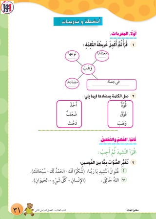 :‫المفردات‬: ً‫ل‬ َّ‫و‬َ‫أ‬
: ِ‫ة‬َ‫م‬ِ‫ل‬َ‫ك‬‫ال‬ َ‫ة‬ َ‫ريط‬َ‫خ‬ ْ‫ل‬ِ‫م‬ْ‫ك‬َ‫أ‬ َّ‫م‬ُ‫ث‬ ْ‫أ‬َ‫ر‬ْ‫اق‬
:‫يلي‬‫فيما‬‫بمضادها‬‫الكلمة‬‫صل‬
َ‫ذ‬َ‫خ‬َ‫أ‬ ٌ‫ة‬َّ‫ُو‬‫ق‬
ٌ‫ف‬ْ‫ع‬ َ‫ض‬ َ‫ق‬ْ‫و‬َ‫ف‬
َ‫ت‬ْ‫ح‬َ‫ت‬ َ‫ب‬َ‫ه‬َ‫و‬
: ُ‫ليل‬ ْ‫ح‬َّ‫والت‬ ُ‫م‬ ْ‫ه‬َ‫الف‬:‫ا‬ً‫ي‬‫ان‬َ‫ث‬
: ْ‫ب‬ ِ‫ج‬َ‫أ‬ َّ‫م‬ُ‫ث‬ َ‫يد‬ ِ‫ش‬َّ‫ن‬‫ال‬ ‫أ‬َ‫ر‬ْ‫ق‬‫ا‬
:ِ‫وسين‬َ‫ق‬‫ال‬‫بين‬‫ا‬َّ‫م‬ِ‫م‬ َ‫اب‬َ‫و‬ َّ‫الص‬ِ‫ر‬َّ‫ي‬ َ‫خ‬َ‫ت‬
.) َ‫ك‬َ‫ن‬‫ا‬َ‫ح‬ْ‫ب‬ ُ‫س‬ - َ‫َك‬‫ل‬ ُ‫د‬ْ‫م‬َ‫الح‬ - َ‫َك‬‫ل‬ ‫ا‬ً‫ر‬ْ‫ك‬ ُ‫(ش‬ :‫نا‬َّ‫ب‬ َ‫ر‬ ‫ا‬َ‫ي‬ ِ‫يد‬ِ‫ش‬َّ‫ن‬‫ال‬ ُ‫وان‬ْ‫ن‬ُ‫ع‬ ‫أ‬
.)ِ‫ان‬َ‫يو‬َ‫الح‬ - ٍ‫ء‬ ْ‫ي‬ َ‫ش‬ ِّ‫ل‬ُ‫ك‬ - ِ‫سان‬ْ‫ن‬ِ‫(اإل‬ : ُ‫ق‬ِ‫ال‬َ‫خ‬ ُ‫ه‬‫الل‬ ‫ب‬
‫نوعها‬
....................................
..................
‫مضادها‬
‫معناها‬
َ‫ب‬َ‫ه‬َ‫و‬
....................................................................................
‫جملة‬‫فى‬
31 ‫الثاني‬ ‫الدراسي‬ ‫الفصل‬ - ‫الطالب‬ ‫كتاب‬ ‫الهداية‬ ‫مطابع‬
 