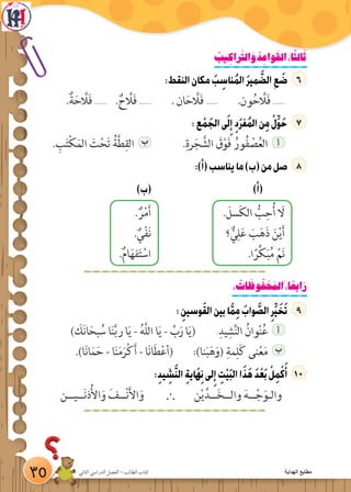 ‫الثاني‬ ‫الدراسي‬ ‫الفصل‬ - ‫الطالب‬ ‫كتاب‬
ُ‫يب‬ ِ‫راك‬َّ‫الت‬ َ‫و‬ ُ‫د‬ ِ‫واع‬َ‫الق‬:‫ا‬ً‫ث‬‫ال‬َ‫ث‬
:‫النقط‬‫مكان‬ َ‫ب‬ ِ‫ناس‬ُ‫م‬‫ال‬ َ‫ر‬‫مي‬ َّ‫الض‬ ِ‫ع‬ َ‫ض‬
.ٌ‫ة‬َ‫ح‬ َّ‫ل‬َ‫ف‬ ....... . ٌ‫ح‬ َّ‫ل‬َ‫ف‬ ....... . ‫ان‬َ‫ح‬ َّ‫ل‬َ‫ف‬ ....... .‫ون‬ُ‫ح‬ َّ‫ل‬َ‫ف‬ .......
:‫ع‬ ْ‫م‬ َ‫الج‬‫ى‬َ‫ل‬ِ‫إ‬ ِ‫د‬َ‫ر‬‫ف‬ُ‫م‬‫ال‬‫ن‬ِ‫م‬ ْ‫ل‬ِّ‫و‬َ‫ح‬
. ِ‫ب‬َ‫ت‬ْ‫ك‬َ‫الم‬ َ‫ت‬ْ‫ح‬َ‫ت‬ ُ‫ة‬َّ‫ط‬ِ‫الق‬ ‫ب‬ .ِ‫رة‬َ‫ج‬ َّ‫الش‬ َ‫ق‬ْ‫و‬َ‫ف‬ ُ‫ور‬ُ‫ف‬ ْ‫ص‬ُ‫ع‬‫ال‬ ‫أ‬
:)‫(أ‬‫يناسب‬‫ما‬)‫(ب‬‫من‬‫صل‬
)‫(ب‬ )‫(أ‬
. ٌ‫ر‬ْ‫م‬َ‫أ‬ . َ‫سل‬َ‫ك‬‫ال‬ ُّ‫ب‬ِ‫ح‬ُ‫أ‬ َ‫ل‬
. ٌ‫ي‬ْ‫ف‬َ‫ن‬ ‫؟‬ ٌّ‫ي‬ِ‫ل‬َ‫ع‬ َ‫ب‬َ‫ه‬َ‫ذ‬ َ‫ن‬ْ‫ي‬َ‫أ‬
.ٌ‫م‬‫ا‬َ‫ه‬‫ف‬َ‫ت‬ ْ‫اس‬ .‫ا‬ً‫ر‬ِّ‫ك‬َ‫ب‬ُ‫م‬ ْ‫م‬َ‫ن‬
: ُ‫ات‬ َ‫وظ‬ُ‫ف‬ ْ‫ح‬ َ‫َالم‬:‫ا‬ ً‫ابع‬َ‫ر‬
: ِ‫وسين‬َ‫ق‬‫ال‬‫بين‬‫ا‬َّ‫م‬ِ‫م‬ َ‫واب‬ َّ‫الص‬ِ‫ر‬ِّ‫ي‬ َ‫خ‬َ‫ت‬
) َ‫ك‬َ‫ن‬‫ا‬َ‫بح‬ ُ‫س‬ ‫ا‬َ‫ن‬َّ‫ب‬‫ر‬ ‫ا‬َ‫ي‬ - ُ‫ه‬َّ‫ل‬‫ال‬ ‫ا‬َ‫ي‬ - ِّ‫ب‬َ‫ر‬ ‫ا‬َ‫ي‬( :
ِ‫يد‬ ِ‫ش‬َّ‫ن‬‫ال‬ ُ‫وان‬ْ‫ن‬ُ‫ع‬ ‫أ‬
.)‫ا‬َ‫ن‬‫ا‬َ‫م‬َ‫ح‬ - ‫ا‬َ‫ن‬َ‫م‬َ‫ر‬ْ‫ك‬َ‫أ‬ - ‫ا‬َ‫ن‬‫ا‬َ‫ط‬ْ‫ع‬‫(أ‬ :)‫نا‬َ‫ب‬َ‫ه‬َ‫(و‬ ِ‫مة‬ِ‫ل‬َ‫ك‬ ‫نى‬ْ‫ع‬َ‫م‬ ‫ب‬
:ِ‫د‬‫ي‬ ِ‫ش‬َّ‫ن‬‫ال‬ ِ‫ة‬‫َاي‬‫ه‬ِ‫ن‬‫لى‬ِ‫إ‬ ِِ‫ت‬ْ‫ي‬َ‫ب‬‫ال‬‫ا‬َ‫ذ‬َ‫ه‬ َ‫د‬ْ‫ع‬َ‫ب‬ ْ‫ل‬ِ‫م‬ْ‫ك‬َ‫أ‬ 1
‫ن‬ْ‫ي‬َّ‫ــد‬َ‫خ‬‫والــ‬ َ‫ه‬‫ــ‬ْ‫ج‬َ‫والـو‬`‫ــيــن‬َ‫ن‬‫ذ‬ُ‫أل‬‫ا‬َ‫و‬ َ‫ــف‬ْ‫ن‬َ‫أل‬‫ا‬َ‫و‬
35 ‫الثاني‬ ‫الدراسي‬ ‫الفصل‬ - ‫الطالب‬ ‫كتاب‬ ‫الهداية‬ ‫مطابع‬
 