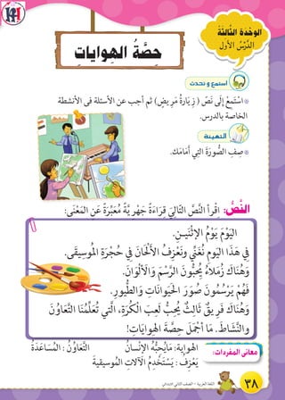 ِ‫وايات‬ ِ‫اله‬ ُ‫ة‬ َّ‫ص‬ ِ‫ح‬
‫7األول‬ ُ‫س‬ْ‫الدَّر‬
ُ‫ة‬َ‫ث‬ ِ‫ال‬َّ‫الث‬ ‫ة‬َ‫د‬ ْ‫الوح‬
:‫ى‬َ‫ن‬ْ‫ع‬َ‫الم‬ ِ‫ن‬َ‫ع‬ ً‫ة‬َ‫ر‬ِّ‫ب‬َ‫ع‬ُ‫م‬ ً‫ة‬َّ‫ي‬ ِ‫ر‬ْ‫ه‬ َ‫ج‬ ً‫ة‬َ‫ء‬‫ا‬َ‫ر‬ِ‫ق‬ َ‫ي‬ِ‫ال‬ّ‫ت‬‫ال‬ َّ‫ص‬َّ‫ن‬‫ال‬ ‫رأ‬ْ‫ق‬ِ‫ا‬ : ُّ‫ص‬َّ‫ن‬‫ال‬
.ِ‫يـن‬َ‫ن‬ْ‫ث‬‫اإل‬ ُ‫م‬ْ‫و‬َ‫ي‬ َ‫م‬ْ‫و‬َ‫ي‬‫ال‬
.‫ى‬َ‫ق‬‫ي‬ِ‫وس‬ُ‫مل‬‫ا‬ ِ‫ة‬َ‫ر‬ْ‫ج‬ُ‫ح‬ ِ‫ف‬ َ‫ان‬َ ْ‫ل‬َ‫أل‬‫ا‬ ُ‫ف‬ِ‫ز‬ْ‫ع‬َ‫ن‬‫و‬ ِّ‫ن‬َ‫غ‬ُ‫ن‬ ِ‫م‬‫و‬َ‫ي‬‫ال‬ ‫ا‬َ‫ذ‬َ‫ه‬ ِ‫ف‬
.َ‫ان‬َ‫ْو‬‫ل‬ َ‫األ‬َ‫و‬ َ‫م‬ ْ‫س‬َّ‫الر‬ َ‫ون‬ُّ‫ب‬ ُِ‫ي‬ ُ‫الء‬َ‫م‬ُ‫ز‬ َ‫اك‬َ‫ن‬ُ‫ه‬َ‫و‬
.ِ‫يور‬ُّ‫ط‬‫ال‬َ‫و‬ ِ‫ات‬َ‫ن‬‫وا‬َ‫ي‬َ‫ل‬‫ا‬ َ‫ر‬ َ‫و‬ ُ‫ص‬ َ‫ون‬ُ‫م‬ ُ‫س‬ْ‫ر‬َ‫ي‬ ْ‫م‬ُ‫ه‬َ‫ف‬
َ‫ن‬ ُ‫او‬َ‫ع‬َّ‫ت‬‫ال‬ ‫ا‬َ‫ن‬ُ‫ِّم‬‫ل‬َ‫ع‬ُ‫ت‬ ‫َّتي‬‫ل‬‫ا‬ ،ِ‫ة‬َ‫ر‬ُ‫ك‬ْ‫ل‬‫ا‬ َ‫ب‬ِ‫َع‬‫ل‬ ُّ‫ب‬ِ ُ‫ي‬ ٌ‫ث‬ِ‫َال‬‫ث‬ ٌ‫يق‬ ِ‫ر‬َ‫ف‬ َ‫اك‬َ‫ن‬ُ‫ه‬َ‫و‬
! ِ‫ات‬َ‫ي‬‫وا‬ِ‫اهل‬ َ‫ة‬ َّ‫ص‬ِ‫ح‬ َ‫ل‬َ ْ‫أج‬ ‫ا‬َ‫م‬ . َ‫اط‬ َ‫ش‬َّ‫ن‬‫وال‬
çó–h™ªà°SG
7‫األنشطة‬ ‫فى‬ ‫األسئلة‬ ‫عن‬ ‫أجب‬ ‫ثم‬ ) ٍ‫يض‬ ِ‫ر‬َ‫م‬ ُ‫ة‬‫ار‬َ‫ي‬ ِ‫ز‬ ( ّ‫ص‬َ‫ن‬ ‫َى‬‫ل‬ِ‫إ‬ ْ‫ع‬ِ‫م‬َ‫ت‬ ْ‫اس‬
.‫بالدرس‬ ‫الخاصة‬
áÄ«¡àdG
7.‫ك‬َ‫م‬‫ا‬َ‫م‬َ‫أ‬ ‫ي‬ِ‫الت‬ َ‫ة‬َ‫ور‬ ُّ‫الص‬ ِ‫ف‬ ِ‫ص‬
ُ‫ة‬َ‫د‬َ‫اع‬ َ‫س‬ُ‫الم‬ : ُ‫ن‬ُ‫او‬َ‫ع‬َّ‫ت‬‫ال‬ ُ‫سان‬ْ‫ن‬ِ‫إل‬‫ا‬ ُ‫ه‬ُّ‫ب‬ ِ‫ح‬ُ‫ي‬‫ا‬َ‫م‬ :‫اهلواية‬
َ‫وسيقية‬ُ‫الم‬ ِ‫اآلالت‬ ُ‫م‬ِ‫د‬ ْ‫خ‬َ‫ت‬ ْ‫س‬َ‫ي‬ : ُ‫ف‬ِ‫ز‬ْ‫ع‬َ‫ي‬
:‫المفردات‬‫معانى‬
38‫االبتدائي‬ ‫الثاني‬ ‫الصف‬ - ‫العربية‬ ‫اللغة‬
 