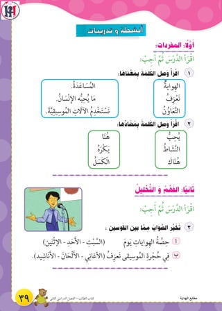 :‫المفردات‬ : ً‫ل‬َّ‫و‬َ‫أ‬
: ْ‫ب‬ ِ‫ج‬َ‫أ‬ َّ‫م‬ُ‫ث‬ َ‫س‬ْ‫ر‬َّ‫الد‬ ‫أ‬َ‫ر‬ْ‫ق‬‫ا‬
:‫ا‬ َ‫ناه‬ ْ‫ع‬ َ‫م‬ ِ‫ب‬ َ‫ة‬ َ‫م‬ ِ‫ل‬َ‫الك‬ ِ‫ل‬ ِ‫ص‬َ‫و‬ ْ‫أ‬َ‫ر‬ْ‫اق‬
.ُ‫ة‬َ‫د‬َ‫ع‬‫ا‬ َ‫س‬ُ‫الم‬ ‫واية‬ِ‫اله‬
.ُ‫ان‬ َ‫س‬ْ‫ن‬ِ‫اإل‬ ‫ه‬ُّ‫ب‬ِ‫ح‬ُ‫ي‬ ‫ا‬َ‫م‬ ُ‫ف‬ِ‫ز‬ْ‫ع‬َ‫ن‬
.َ‫ة‬َّ‫ي‬ِ‫يق‬ِ‫وس‬ُ‫م‬‫ال‬ ِ‫ت‬ َ‫اآلال‬ ُ‫م‬ِ‫د‬ْ‫خ‬َ‫ت‬ ْ‫س‬َ‫ن‬ ُ‫ن‬ ُ‫او‬َ‫ع‬َّ‫ت‬‫ال‬
:‫ها‬ِّ‫اد‬ َ‫ض‬ ُ‫م‬ ِ‫ب‬ َ‫لمة‬َ‫الك‬ ِ‫ل‬ ِ‫ص‬َ‫و‬ ْ‫أ‬َ‫ر‬ْ‫اق‬
‫ا‬َ‫ن‬ُ‫ه‬ ُّ‫ب‬ِ‫ح‬ُ‫ي‬
ُ‫ه‬َ‫ر‬ْ‫ك‬َ‫ي‬ ُ‫اط‬ َ‫ش‬َّ‫ن‬‫ال‬
ُ‫ل‬ َ‫س‬َ‫ك‬ْ‫ل‬‫ا‬ َ‫اك‬َ‫ن‬ُ‫ه‬
ُ‫يل‬ ِ‫ل‬ ْ‫ح‬َّ‫ت‬‫ال‬ َ‫و‬ ُ‫م‬ ْ‫ه‬َ‫ف‬‫ال‬ :‫ًا‬‫ي‬‫ان‬َ‫ث‬
: ْ‫ب‬ ِ‫ج‬َ‫أ‬ َّ‫م‬ُ‫ث‬ َ‫س‬ْ‫ر‬َّ‫الد‬ ‫أ‬َ‫ر‬ْ‫ق‬‫ا‬
: ِ‫وسين‬َ‫ق‬‫ال‬ ‫بين‬ ‫ا‬ َّ‫م‬ ِ‫م‬ َ‫واب‬ َّ‫الص‬ ِ‫ر‬ِّ‫ي‬ َ‫خ‬َ‫ت‬
)‫ين‬َ‫ن‬ْ‫ث‬‫اإل‬ - ِ‫د‬َ‫ح‬َ‫أل‬‫ا‬ - ِ‫ت‬ْ‫ب‬ َّ‫(الس‬ َ‫م‬‫و‬َ‫ي‬ ِ‫وايات‬ِ‫اله‬ ُ‫ة‬ َّ‫ص‬ِ‫ح‬ ‫أ‬
.)‫يد‬ِ‫اش‬َ‫ن‬َ‫أل‬‫ا‬ - َ‫ان‬َ‫ْح‬‫ل‬َ‫أل‬‫ا‬ - ‫ي‬ِ‫(األغان‬ ُ‫ف‬ِ‫عز‬َ‫ن‬ ‫يقى‬ِ‫وس‬ُ‫الم‬ ِ‫رة‬ْ‫ج‬ُ‫ح‬ ‫ي‬ِ‫ف‬ ‫ب‬
ُ
39 ‫الثاني‬ ‫الدراسي‬ ‫الفصل‬ - ‫الطالب‬ ‫كتاب‬ ‫الهداية‬ ‫مطابع‬
 