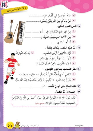 .................... : ٍ‫ريق‬َ‫ف‬ ِّ‫ل‬ُ‫ك‬ ‫في‬ َ‫بين‬ِ‫ع‬ َّ‫الال‬ ُ‫د‬َ‫د‬َ‫ع‬ ‫ب‬
.................... :‫ى‬َّ‫م‬‫س‬ُ‫ي‬ ِ‫ن‬ْ‫ي‬َ‫ق‬‫ري‬َ‫ف‬‫ال‬ َ‫ن‬ْ‫ي‬َ‫ب‬ ‫م‬ُ‫ك‬ْ‫ح‬َ‫ي‬ ْ‫ن‬َ‫م‬ ‍‫ج‬
:‫الى‬َّ‫ت‬‫ال‬ َ‫وار‬ ِ‫الح‬ ِ‫ل‬ ِ‫كم‬َ‫أ‬
............. ،. ............ ‫و‬ ،ُ‫ة‬‫راء‬ِ‫الق‬ :ِ‫ة‬َ‫فيد‬ُ‫الم‬ ِ‫وايات‬ِ‫اله‬ َ‫ن‬ِ‫م‬ ‫أ‬
............. ،. ................‫و‬ ،ُ‫د‬‫و‬ُ‫ع‬‫ال‬ :ِ‫ة‬َّ‫ي‬‫وسيق‬ُ‫الم‬ ِ‫اآلالت‬ َ‫ن‬ِ‫م‬ ‫ب‬
.......... ‫نادي‬ ُّ‫ب‬ِ‫ح‬ُ‫أ‬ ‫أنا‬ ‍‫ج‬
: ً‫كاية‬ ِ‫ح‬ َ‫ن‬ِّ‫كو‬َ‫ت‬ ِ‫ل‬ ‫؛‬ َ‫ل‬ َ‫م‬ ُ‫الج‬ ِ‫ه‬ ِ‫ذ‬ َ‫ه‬ ْ‫ب‬ِّ‫ت‬َ‫ر‬
.ُ‫ة‬‫ا‬َ‫بار‬ُ‫م‬‫ال‬ ِ‫دأت‬َ‫ب‬ ‫ب‬ . ِ‫ب‬َ‫ع‬ْ‫ل‬َ‫م‬‫ال‬ َ‫ض‬ْ‫أر‬ َ‫بون‬ِ‫ع‬ َّ‫الال‬ َ‫ل‬َ‫ز‬َ‫ن‬ ‫أ‬
.ٍ‫ر‬ِ‫ماه‬ ِ‫ريق‬َ‫ف‬ ِ‫وز‬َ‫ف‬ِ‫ب‬ ُ‫ة‬‫ا‬َ‫بار‬ُ‫م‬‫ال‬ ِ‫ت‬َ‫ه‬َ‫ت‬ْ‫ن‬‫ا‬ ‍‫ج‬
.ِ‫باراة‬ُ‫م‬‫ال‬ َ‫ف‬َ‫د‬َ‫ه‬ ٌ‫ر‬ِ‫ماه‬ ُ‫ب‬ِ‫ع‬ َّ‫الال‬ َ‫ز‬ َ‫ر‬ْ‫أح‬ ‫د‬
: ِ‫وسين‬َ‫ق‬‫ال‬ ‫بين‬ ‫ا‬ َّ‫م‬ ِ‫م‬ َ‫ب‬ ِ‫ناس‬ ُ‫الم‬ ِ‫ر‬َ‫ت‬‫ِخ‬‫ا‬ 1
.)‫ضاء‬ْ‫ي‬َ‫ب‬ - ‫راء‬ْ‫م‬َ‫ح‬ - ‫راء‬ْ‫ف‬ َ‫(ص‬ ُ‫ه‬ ُ‫س‬ِ‫الب‬َ‫م‬ ُ‫ه‬ُّ‫ب‬ِ‫ح‬ُ‫أ‬ ‫َّذي‬‫ل‬‫ا‬ ‫ادي‬ّ‫ن‬‫ال‬ ‫أ‬
.ِ‫ة‬َ‫م‬‫زي‬َ‫ه‬‫ال‬ َ‫د‬ْ‫ن‬ِ‫ع‬ ) ُ‫ب‬ َ‫ض‬ْ‫غ‬َ‫ن‬ - ُ‫ن‬ َ‫ز‬ْ‫ح‬َ‫ن‬ - ُ‫م‬ِ‫س‬َ‫ت‬ْ‫ب‬َ‫ن‬(‫و‬ ،ِ‫الفوز‬ َ‫د‬ْ‫ن‬ِ‫ع‬ ُ‫ح‬َ‫ر‬ْ‫ف‬َ‫ن‬ ‫ب‬
....................... ،. ................... :َّ‫شد‬ :‫سه‬ْ‫ف‬َ‫ن‬ ِ‫ن‬ْ‫ز‬َ‫الو‬ ‫لى‬ َ‫ع‬ ٍ‫مات‬ ِ‫ل‬َ‫ك‬ ِ‫هات‬
: ْ‫م‬َّ‫ل‬ َ‫ع‬َ‫ت‬‫و‬ ْ‫د‬ِّ‫رد‬َ‫و‬ ‫استمع‬
ِ‫من‬ْ‫ؤ‬ُ‫م‬‫ال‬ َ‫ن‬ِ‫م‬ ِ‫َّه‬‫ل‬‫ال‬ ‫لى‬ِ‫إ‬ ُّ‫ب‬َ‫ح‬َ‫أ‬‫و‬ ٌ‫ر‬ْ‫ي‬َ‫خ‬ ُّ‫ي‬ِ‫و‬َ‫ق‬‫ال‬ ُ‫ن‬ِ‫م‬ْ‫ؤ‬ُ‫م‬‫«ال‬  ِ‫الله‬ ُ‫ول‬ َ‫رس‬ َ‫قال‬
)‫مسلم‬ ‫(صحيح‬ . ِ‫الله‬ ُ‫سول‬َ‫ر‬ َ‫ق‬َ‫د‬ َ‫ص‬ » ِ‫عيف‬ َّ‫الض‬
41 ‫الثاني‬ ‫الدراسي‬ ‫الفصل‬ - ‫الطالب‬ ‫كتاب‬
‫ل‬‫و‬‫أل‬‫ا‬ ُ‫س‬ ْ‫ر‬ َّ‫د‬‫ال‬ - ُ‫ة‬َ‫ث‬ِ‫ال‬َّ‫ث‬‫ال‬ ‫ة‬ َ‫د‬ ْ‫ح‬‫و‬‫ال‬
‫الهداية‬ ‫مطابع‬
 