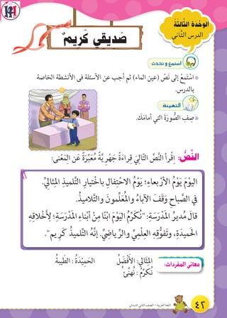 ٌ‫م‬‫ِي‬‫ر‬َ‫ك‬ ‫ي‬ ِ‫يق‬ ِ‫د‬ َ‫ص‬
ُ‫ة‬َ‫ث‬ ِ‫ال‬َّ‫الث‬ ‫ة‬َ‫د‬ ْ‫الوح‬
ِ‫اني‬َّ‫ث‬‫ال‬ ‫الدرس‬
:‫نى‬ْ‫ع‬َ‫م‬ِ‫ال‬ ‫ن‬َ‫ع‬ ً‫ة‬َ‫ر‬ِّ‫ب‬َ‫ع‬ُ‫م‬ ً‫ة‬َّ‫ي‬ ِ‫ر‬ْ‫ه‬ َ‫ج‬ ً‫ة‬َ‫ء‬‫را‬ِ‫ق‬ َ‫ي‬ِ‫ال‬ّ‫ت‬‫ال‬ َّ‫ص‬َّ‫ن‬‫ال‬ ‫رأ‬ْ‫ق‬ِ‫ا‬ : ُّ‫ص‬َّ‫ن‬‫ال‬
.ِّ ِ‫ثال‬ِ‫امل‬ ِ‫لميذ‬ِّ‫ت‬‫ال‬ ِ‫تيار‬ْ‫خ‬‫با‬ ِ‫فال‬ِ‫ت‬ْ‫االح‬ ُ‫م‬ْ‫و‬َ‫ي‬ ‫؛‬ِ‫بعاء‬ ْ‫األر‬ ُ‫م‬ْ‫و‬َ‫ي‬ َ‫م‬ْ‫اليو‬
.ُ‫الميذ‬َّ‫ت‬‫وال‬ َ‫ِّمون‬‫ل‬َ‫ع‬ُ‫مل‬‫وا‬ ُ‫اآلباء‬ َ‫َف‬‫ق‬َ‫و‬ ِ‫باح‬ َّ‫الص‬ ‫ف‬
ِ‫ه‬ِ‫الق‬ْ‫خ‬َ ِ‫أل‬‫؛‬ِ‫ة‬ َ‫س‬َ‫ر‬ْ‫د‬َ‫مل‬‫ا‬ ِ‫ناء‬ْ‫ب‬‫أ‬ ْ‫ن‬ِ‫م‬‫ا‬ً‫ن‬ْ‫ب‬‫ا‬ َ‫م‬ْ‫و‬َ‫ي‬‫ال‬ ُ‫م‬ِّ‫ر‬َ‫ك‬ُ‫ن‬:ِ‫ة‬ َ‫س‬َ‫ر‬ْ‫د‬َ‫مل‬‫ا‬ ُ‫دير‬ُ‫م‬ َ‫قال‬
.‫يم‬ ِ‫ر‬َ‫ك‬ ُ‫لميذ‬ِّ‫ت‬‫ال‬ ُ‫ه‬َّ‫ن‬‫إ‬ .ِّ
ِ‫ياض‬ ِّ‫والر‬ ِّ‫ي‬ِ‫ْم‬‫ل‬ِ‫الع‬ ِ‫ه‬ِ‫ق‬ُّ‫فو‬َ‫ت‬‫و‬ ،ِ‫ة‬َ‫ميد‬َ‫ل‬‫ا‬
çó–h™ªà°SG
7‫الخاصة‬ ‫األنشطة‬ ‫فى‬ ‫األسئلة‬ ‫عن‬ ‫أجب‬ ‫ثم‬ )‫الماء‬ ‫(عين‬ ّ‫ص‬َ‫ن‬ ‫إلى‬ ْ‫ع‬ِ‫م‬َ‫ت‬ ْ‫اس‬
.‫بالدرس‬
áÄ«¡àdG
7. َ‫ك‬َ‫م‬‫أما‬ ‫التي‬ َ‫ة‬َ‫ور‬ ُّ‫الص‬ ِ‫ف‬ ِ‫ص‬
ُ‫يبة‬ َ‫الط‬ : ُ‫ة‬َ‫د‬ْ‫ي‬ِ‫م‬ َ‫الح‬ ُ‫ل‬ َ‫ض‬ْ‫ف‬َ‫األ‬ :‫ال‬َ‫ث‬ِ‫امل‬
ُ ‫ئ‬ِّ‫ن‬‫ُه‬‫ن‬ : ُ‫م‬ِّ‫ُكر‬‫ن‬
:‫المفردات‬‫معانى‬
42‫االبتدائي‬ ‫الثاني‬ ‫الصف‬ - ‫العربية‬ ‫اللغة‬
 