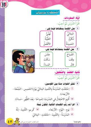 :‫المفردات‬ : ً‫ل‬َّ‫و‬َ‫أ‬
: ْ‫ب‬ ِ‫ج‬َ‫أ‬ َّ‫م‬ُ‫ث‬ َ‫س‬ْ‫ر‬َّ‫الد‬ ‫أ‬َ‫ر‬ْ‫ق‬‫ا‬
: ‫َلى‬‫ي‬ ‫ا‬ َ‫م‬ْ‫ي‬ ِ‫ف‬ ‫ناها‬ ْ‫ع‬ َ‫م‬ ِ‫ب‬ َ‫لمة‬َ‫الك‬ ِ‫ل‬ ِ‫ص‬
ُ‫ئ‬ِّ‫ن‬َ‫ه‬ُ‫ن‬ ُّ‫ثالي‬ِ‫الم‬
ُ‫ة‬َ‫ب‬ِّ‫ي‬َّ‫ط‬‫ال‬ ُ‫م‬ِّ‫ر‬َ‫ك‬ُ‫ن‬
ُ‫ل‬ َ‫ض‬ْ‫ف‬‫األ‬ ُ‫ة‬َ‫ميد‬َ‫الح‬
:‫َلى‬‫ي‬ ‫ا‬ َ‫م‬ْ‫ي‬ ِ‫ف‬ ‫ها‬ِّ‫اد‬ َ‫ض‬ ُ‫م‬ ِ‫ب‬ َ‫ة‬ َ‫م‬ ِ‫ل‬َ‫الك‬ ِ‫ل‬ ِ‫ص‬
َ‫َس‬‫ل‬َ‫ج‬ ُ‫باح‬ َّ‫الص‬
َ‫ت‬َ‫ك‬ َ‫س‬ َ‫َف‬‫ق‬‫و‬
ُ‫ساء‬َ‫م‬‫ال‬ َ‫قال‬
: ُ‫يل‬ ِ‫ل‬ ْ‫ح‬َّ‫ت‬‫وال‬ ُ‫م‬ ْ‫ه‬َ‫ف‬‫ال‬ :‫ًا‬‫ي‬ ِ‫ان‬َ‫ث‬
: ْ‫ب‬ ِ‫ج‬َ‫أ‬ َّ‫م‬ُ‫ث‬ َ‫س‬ْ‫ر‬َّ‫الد‬ ‫أ‬َ‫ر‬ْ‫ق‬‫ا‬
: ِ‫وسين‬َ‫ق‬‫ال‬ ‫بين‬ ‫ا‬ َّ‫م‬ ِ‫م‬ َ‫واب‬ َّ‫الص‬ ِ‫ر‬ِّ‫ي‬ َ‫خ‬َ‫ت‬
- ‫ة‬َ‫ع‬ُ‫م‬ُ‫الج‬ - ِ‫ميس‬َ‫خ‬‫(ال‬ َ‫م‬ْ‫و‬َ‫ي‬ ِّ‫ي‬ِ‫ثال‬ِ‫الم‬ ِ‫لميذ‬ِّ‫ت‬‫ال‬ِ‫ب‬ ُ‫ة‬ َ‫س‬َ‫ر‬ْ‫د‬َ‫الم‬ ِ‫َت‬‫ل‬َ‫ف‬َ‫ت‬ْ‫ح‬ِ‫ا‬ ‫أ‬
.)‫عاء‬َ‫ب‬ ْ‫األر‬
.)ً‫ساء‬َ‫م‬ - ِ‫ر‬ْ‫ه‬ُّ‫ظ‬‫ال‬ َ‫د‬ْ‫ع‬َ‫ب‬ - ‫ا‬ً‫باح‬ َ‫(ص‬ ِ‫ة‬ َ‫س‬َ‫ر‬ْ‫د‬َ‫الم‬ ‫في‬ ُ‫فال‬ِ‫ت‬ْ‫االح‬ َ‫قيم‬ُ‫أ‬ ‫ب‬
: ً‫مل‬ ُ‫ج‬ َ‫ن‬ِّ‫كو‬ ُ‫ت‬ ِ‫ل‬ ‫؛‬َ‫ية‬ ِ‫ال‬ّ‫ت‬‫ال‬ ِ‫مات‬ ِ‫ل‬َ‫الك‬ ِ‫ب‬ِّ‫ت‬َ‫ر‬ ‫ثم‬ ‫اقرأ‬
ُ‫ه‬َّ‫ن‬‫إ‬ - ‫يذ‬ِ‫ْم‬‫ل‬ِّ‫ت‬‫ال‬ -‫ريم‬َ‫ك‬ ‫ب‬ .‫عاء‬َ‫ب‬ ْ‫األر‬ - ‫م‬ْ‫و‬َ‫ي‬‫ال‬ - ‫وم‬َ‫ي‬ ‫أ‬
. ّ‫ثالي‬ِ‫الم‬ - ِ‫لت‬َ‫ف‬َ‫ت‬ْ‫اح‬ - ‫يذ‬ِ‫ْم‬‫ل‬ّ‫ت‬‫ال‬ِ‫ب‬ - ُ‫ة‬ َ‫س‬َ‫ر‬ْ‫د‬َ‫الم‬ ‍‫ج‬
43 ‫الثاني‬ ‫الدراسي‬ ‫الفصل‬ - ‫الطالب‬ ‫كتاب‬ ‫الهداية‬ ‫مطابع‬
 