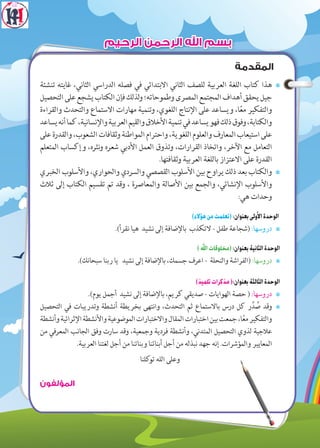 ‫المقدمة‬
7‫تنشئة‬ ‫غايته‬ ،‫الثاني‬ ‫الدراسي‬ ‫فصله‬ ‫في‬ ‫االبتدائي‬ ‫الثاني‬ ‫للصف‬ ‫العربية‬ ‫اللغة‬ ‫كتاب‬ ‫هذا‬
‫التحصيل‬‫على‬‫يشجع‬‫الكتاب‬‫فإن‬‫لذلك‬‫و‬‫وطموحاته؛‬‫المصرى‬‫المجتمع‬‫أهداف‬‫يحقق‬‫جيل‬
‫والقراءة‬ ‫والتحدث‬ ‫االستماع‬ ‫مهارات‬ ‫وتنمية‬ ،‫اللغوي‬ ‫اإلنتاج‬ ‫على‬ ‫ويساعد‬ ،‫ا‬ً‫ع‬‫م‬ ‫والتفكير‬
‫يساعد‬‫أنه‬‫كما‬،‫واإلنسانية‬‫العربية‬‫والقيم‬‫األخالق‬‫تنمية‬‫في‬‫يساعد‬‫فهو‬‫ذلك‬‫وفوق‬،‫والكتابة‬
‫على‬‫والقدرة‬،‫الشعوب‬‫وثقافات‬‫المواطنة‬‫واحترام‬،‫اللغوية‬‫والعلوم‬‫المعارف‬‫استيعاب‬‫على‬
‫المتعلم‬ ‫وإكساب‬ ،‫نثره‬‫و‬ ‫شعره‬ ‫األدبي‬ ‫العمل‬ ‫وتذوق‬ ،‫القرارات‬ ‫واتخاذ‬ ،‫اآلخر‬ ‫مع‬ ‫التعامل‬
.‫وثقافتها‬ ‫العربية‬ ‫باللغة‬ ‫االعتزاز‬ ‫على‬ ‫القدرة‬
7‫الخبري‬ ‫واألسلوب‬ ،‫والحواري‬ ‫والسردي‬ ‫القصصي‬ ‫األسلوب‬ ‫بين‬ ‫يراوح‬ ‫ذلك‬ ‫بعد‬ ‫والكتاب‬
‫ثالث‬ ‫إلى‬ ‫الكتاب‬ ‫تقسيم‬ ‫تم‬ ‫وقد‬ ، ‫والمعاصرة‬ ‫األصالة‬ ‫بين‬ ‫والجمع‬ ،‫اإلنشائي‬ ‫واألسلوب‬
:‫هي‬ ‫وحدات‬
)‫هؤالء‬‫من‬‫(تعلمت‬:‫بعنوان‬‫األولى‬‫الوحدة‬
7.)‫نقرأ‬ ‫هيا‬ ‫نشيد‬ ‫إلى‬ ‫باإلضافة‬ ‫التكذب‬ - ‫طفل‬ ‫(شجاعة‬ :‫دروسها‬
)‫اهلل‬‫(مخلوقات‬:‫بعنوان‬‫الثانية‬‫الوحدة‬
7.)‫سبحانك‬ ‫ربنا‬ ‫يا‬ ‫نشيد‬ ‫إلى‬ ‫باإلضافة‬ ،‫جسمك‬ ‫اعرف‬ - ‫والنحلة‬ ‫(الفراشة‬ :‫دروسها‬
)‫تلميذ‬‫مذكرات‬(:‫بعنوان‬‫الثالثة‬‫الوحدة‬
7.)‫يوم‬ ‫أجمل‬ ‫نشيد‬ ‫إلى‬ ‫باإلضافة‬ ،‫كريم‬ ‫صديقي‬ - ‫الهوايات‬ ‫حصة‬ ( :‫دروسها‬
7‫التحصيل‬ ‫في‬ ‫وتدريبات‬ ‫أنشطة‬ ‫بخريطة‬ ‫وانتهى‬ ،‫التحدث‬ ‫ثم‬ ‫باالستماع‬ ‫درس‬ ‫كل‬ ‫ر‬ِّ‫د‬ ُ‫ص‬ ‫وقد‬
‫وأنشطة‬‫اإلثرائية‬‫واألنشطة‬‫الموضوعية‬‫واالختبارات‬‫المقال‬‫اختبارات‬‫بين‬‫جمعت‬،‫ا‬ً‫ع‬‫م‬‫والتفكير‬
‫من‬ ‫المعرفي‬ ‫الجانب‬ ‫وفق‬ ‫سارت‬ ‫وقد‬ ،‫وجمعية‬ ‫فردية‬ ‫وأنشطة‬ ،‫المتدني‬ ‫التحصيل‬ ‫لذوي‬ ‫عالجية‬
.‫العربية‬ ‫لغتنا‬ ‫أجل‬ ‫من‬ ‫وبناتنا‬ ‫أبنائنا‬ ‫أجل‬ ‫من‬ ‫نبذله‬ ‫جهد‬ ‫إنه‬ .‫والمؤشرات‬ ‫المعايير‬
‫كلنا‬‫تو‬ ‫الله‬ ‫وعلى‬
‫المؤلفون‬
‫الرحيم‬ ‫الرحمن‬ ‫اهلل‬ ‫بسم‬
 