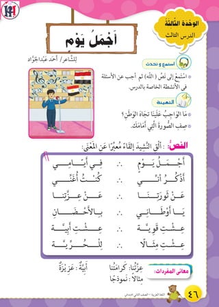 ٍ‫م‬ْ‫و‬َ‫ي‬ ُ‫ل‬ َ‫م‬ ْ‫ج‬َ‫أ‬
ُ‫ة‬َ‫ث‬ ِ‫ال‬َّ‫الث‬ ‫ة‬َ‫د‬ ْ‫الوح‬
‫الثالث‬ ‫الدرس‬
: َ‫ن‬ْ‫ع‬َ‫مل‬‫ا‬ ِ‫ن‬َ‫ع‬ ‫ا‬ً ِّ‫عب‬ُ‫م‬ ً‫اء‬َ‫ق‬‫إل‬ َ‫يد‬ ِ‫ش‬َّ‫ن‬‫ال‬ ِ‫ْق‬‫ل‬‫أ‬: :ُّ‫ص‬‫الن‬
ٍ‫م‬ْ‫ـــو‬َ‫ي‬ ُ‫ــل‬َ‫ـــم‬ْ‫ج‬َ‫أ‬`‫ــــي‬ِ‫ـــام‬ّ‫ـ‬‫ي‬َ‫أ‬ ‫ــي‬ِ‫ف‬
‫ـــــي‬ِّ‫ـ‬‫أن‬ ُ‫ـــر‬ُ‫ك‬ْ‫ذ‬َ‫أ‬`‫ـــــي‬ِّ‫ن‬َ‫غ‬ُ‫أ‬ ُ‫ــت‬ْ‫ـ‬‫ن‬ُ‫ك‬
‫ـــا‬َ‫ن‬‫ـــ‬ِ‫ت‬َ‫َور‬‫ث‬ ْ‫ــن‬َ‫ع‬`‫نـــا‬ِ‫ت‬َّ‫ـــز‬ِ‫ع‬ ْ‫ــــن‬َ‫ع‬
‫ــي‬ِ‫ــــان‬َ‫ط‬ْ‫و‬َ‫أ‬ ‫ـــا‬َ‫ي‬`ِ‫ـــــان‬ َ‫ــض‬ْ‫ح‬َ‫أل‬‫ـا‬ِ‫بـ‬
‫ــة‬َّ‫ـ‬‫ي‬ ِ‫َو‬‫ق‬ ِ‫ـت‬ ْ‫ــش‬ِ‫ع‬`‫ـــة‬َّ‫ـ‬‫ي‬ِ‫ب‬َ‫أ‬ ِ‫ـت‬ ْ‫ــــش‬ِ‫ع‬
ً‫ــاال‬َ‫ث‬ِ‫م‬ ِ‫ـت‬ ْ‫ــش‬ِ‫ع‬`‫ـــة‬َّ‫ـ‬‫ي‬ ِّ‫ــــر‬ُ‫ْــــح‬‫ل‬ِ‫ل‬
çó–h™ªà°SG
7‫األسئلة‬ ‫عن‬ ‫أجب‬ ‫ثم‬ )‫ّه‬‫ل‬‫ال‬ ( ِّ‫ص‬َ‫ن‬ ‫إلى‬ ْ‫ع‬ِ‫م‬َ‫ت‬ ْ‫اس‬
.‫بالدرس‬ ‫الخاصة‬ ‫األنشطة‬ ‫فى‬
áÄ«¡àdG
7‫؟‬ِ‫ن‬َ‫ط‬َ‫الو‬ َ‫ه‬‫ا‬َ‫تج‬ ‫ا‬َ‫ن‬‫َي‬‫ل‬َ‫ع‬ ُ‫ب‬ِ‫اج‬َ‫الو‬ ‫ا‬َ‫م‬
7. َ‫ك‬َ‫م‬‫ا‬َ‫م‬َ‫أ‬ ‫ي‬ِ‫َّت‬‫ل‬‫ا‬ َ‫ة‬‫ور‬ ُّ‫الص‬ ِ‫ف‬ ِ‫ص‬
‫اد‬َّ‫و‬َ‫جل‬‫دا‬ْ‫ب‬َ‫ع‬ ‫د‬َ‫مح‬َ‫أ‬ /‫اعر‬ َّ‫لش‬ِ‫ل‬
ٌ‫ة‬َ‫ز‬ْ‫ي‬ ِ‫ز‬َ‫ع‬ : ٌ‫ة‬َّ‫ي‬ِ‫ب‬َ‫أ‬ ‫نا‬ُ‫ت‬َ‫م‬‫را‬ َ‫ك‬ :‫نا‬ُ‫ت‬َّ‫ز‬ِ‫ع‬
‫ا‬ ً‫َموذج‬‫ن‬ : ً‫ال‬‫ثا‬ِ‫م‬
:‫المفردات‬‫معانى‬
46‫االبتدائي‬ ‫الثاني‬ ‫الصف‬ - ‫العربية‬ ‫اللغة‬
 
