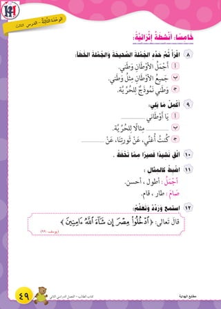 : ُ‫ة‬َّ‫ي‬ ِ‫ائ‬َ‫ر‬ْ‫ث‬ ِِ‫إ‬ ٌ‫ة‬ َ‫ط‬ ِ‫ش‬ْ‫ن‬َ‫أ‬ :‫ا‬ ً‫س‬ ِ‫ام‬ َ‫خ‬
:‫أ‬ َ‫ط‬ َ‫الخ‬ َ‫لة‬ ْ‫م‬ ُ‫الج‬َ‫و‬ َ‫ة‬ َ‫حيح‬ َّ‫الص‬ َ‫لة‬ ْ‫م‬ ُ‫الج‬ ِ‫د‬ ِّ‫د‬ َ‫ح‬ َّ‫م‬ ُ‫ث‬ ْ‫أ‬َ‫ر‬ْ‫اق‬
.‫ني‬َ‫ط‬َ‫و‬ ِ‫ان‬َ‫ط‬ْ‫األو‬ ُ‫ل‬َ‫م‬ْ‫ج‬َ‫أ‬ ‫أ‬
.‫ني‬َ‫ط‬َ‫و‬ ُ‫ثل‬ِ‫م‬ ِ‫ان‬َ‫ط‬ْ‫األو‬ ُ‫ميع‬َ‫ج‬ ‫ب‬
.‫ة‬َّ‫ي‬ ِّ‫ر‬ُ‫لح‬ِ‫ل‬ ٌ‫ج‬َ‫ذ‬‫و‬ُ‫م‬َ‫ن‬ ‫ني‬َ‫ط‬َ‫و‬ ‍‫ج‬
:‫ي‬ ِ‫َل‬‫ي‬ ‫ا‬ َ‫م‬ ْ‫ل‬ ِ‫م‬ْ‫ك‬َ‫أ‬
...................... ‫اني‬َ‫ط‬ْ‫و‬َ‫أ‬ ‫ا‬َ‫ي‬ ‫أ‬
.‫ة‬َّ‫ي‬ ِّ‫ر‬ُ‫لح‬ِ‫ل‬ ً‫ثاال‬ِ‫م‬ ..................... ‫ب‬
..................... ْ‫ن‬َ‫ع‬ ،‫ا‬َ‫ن‬ِ‫َورت‬‫ث‬ ْ‫ن‬َ‫ع‬ ،‫ي‬ِّ‫ن‬‫غ‬ُ‫أ‬ ُ‫نت‬ُ‫ك‬ ‍‫ج‬
. ُ‫ظ‬َ‫ف‬ ْ‫ح‬َ‫ت‬ ‫ا‬ ّ‫م‬ ِ‫م‬ ‫ا‬ً‫صير‬َ‫ق‬ ‫ا‬ً‫يد‬ ِ‫ش‬َ‫ن‬ ِ‫ق‬ْ‫ل‬‫أ‬ 1
: ِ‫ثال‬ ِ‫كالم‬ ْ‫ط‬ ِ‫ب‬ ْ‫اض‬
.‫أحسن‬ ، ‫أطول‬ : ُ‫ل‬َ‫م‬ْ‫أج‬
.‫قام‬ ، ‫طار‬ : َ‫م‬‫ا‬ َ‫ص‬
: ْ‫م‬َّ‫ل‬ َ‫ع‬َ‫ت‬َ‫و‬ ْ‫د‬ِّ‫د‬َ‫ر‬َ‫و‬ ‫ستمع‬ ِ‫ا‬
﴾‫ﮈ‬‫ﮇ‬‫ﮆ‬ ‫ﮅ‬ ‫ﮄ‬‫ﮃ‬﴿ :‫عالى‬َ‫ت‬ َ‫قال‬
)٩٩ : ‫(يوسف‬
49 ‫الثاني‬ ‫الدراسي‬ ‫الفصل‬ - ‫الطالب‬ ‫كتاب‬
‫ث‬‫ال‬‫لث‬‫ا‬ ‫س‬‫ر‬‫د‬‫ال‬ - ُ‫ة‬َ‫ث‬ِ‫ال‬َّ‫ث‬‫ال‬ ‫ة‬ َ‫د‬ ْ‫ح‬‫و‬‫ال‬
‫الهداية‬ ‫مطابع‬
 