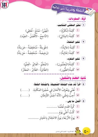 :‫المفردات‬ : ً‫ل‬َّ‫و‬َ‫أ‬
: َ‫ب‬ ِ‫اس‬َ‫ن‬ ُ‫الم‬ ‫ى‬َ‫ن‬ ْ‫ع‬ َ‫الم‬ ِ‫ر‬ِّ‫ي‬ َ‫خ‬َ‫ت‬
)‫ي‬ِ‫ط‬ْ‫ع‬ُ‫ن‬ - ُ‫ح‬َ‫ن‬ْ‫م‬َ‫ن‬ - ُ‫ئ‬ِّ‫ن‬َ‫ه‬ُ‫ن‬( : )ُ‫م‬ِّ‫ر‬َ‫ك‬ُ‫ن‬( ُ‫ة‬َ‫م‬ِ‫ل‬َ‫ك‬ ‫أ‬
.)‫د‬ِّ‫ي‬َ‫الج‬ - ُ‫ل‬ َ‫ض‬ْ‫ف‬َ‫أل‬‫ا‬ - ُ‫ح‬ِ‫اج‬َّ‫ن‬‫(ال‬ : ) ّ‫ي‬ِ‫ال‬َ‫ث‬ِ‫(الم‬ ُ‫ة‬َ‫م‬ِ‫ل‬َ‫ك‬ ‫ب‬
:َّ‫اد‬ َ‫ض‬ ُ‫الم‬ ‫تخير‬
)ٌ‫ة‬َ‫ن‬‫ي‬ ِ‫ز‬َ‫ح‬ - ٌ‫ة‬ َ‫ض‬ِ‫ف‬َ‫خ‬ْ‫ن‬ُ‫م‬ - ٌ‫َة‬‫ل‬‫ي‬ ِ‫و‬َ‫ط‬( : )ٌ‫ية‬ِ‫ال‬َ‫ع‬( ُ‫ة‬َ‫م‬ِ‫ل‬َ‫ك‬ ‫أ‬
)ٌ‫ة‬َ‫ن‬‫ي‬ ِ‫ز‬َ‫ح‬ - ٌ‫ة‬ َ‫ض‬ِ‫ف‬َ‫خ‬ْ‫ن‬ُ‫م‬ - ٌ‫ة‬ َ‫يص‬ِ‫خ‬َ‫(ر‬ : )ٌ‫ية‬ِ‫ال‬َ‫غ‬( ُ‫ة‬َ‫م‬ِ‫ل‬َ‫ك‬ ‫ب‬
:‫د‬َ‫فر‬ ُ‫الم‬ ‫تخير‬
)ُ‫ْم‬‫ل‬ِ‫ْع‬‫ل‬‫-ا‬ ُ‫م‬ِ‫ال‬َ‫ع‬ْ‫ل‬‫ا‬ - ُ‫ِّم‬‫ل‬َ‫ع‬ُ‫م‬‫(ال‬ : )‫ون‬ُ‫م‬ِّ‫ل‬َ‫ع‬ُ‫م‬‫(ال‬ُ‫ة‬َ‫م‬ِ‫ل‬َ‫ك‬ ‫أ‬
) ُ‫ار‬َ‫ط‬َ‫م‬‫ال‬ - ُ‫ر‬ِ‫ائ‬ّ‫ط‬‫ال‬ - ُ‫ة‬َ‫ر‬ِ‫ائ‬ّ‫ط‬‫(ال‬ : )‫ور‬ُ‫ي‬ُّ‫ط‬‫(ال‬ُ‫ة‬ِ‫لم‬َ‫ك‬ ‫ب‬
: ُ‫يل‬ ِ‫ل‬ ْ‫ح‬َّ‫ت‬‫وال‬ ُ‫م‬ ْ‫ه‬َ‫ف‬‫ال‬ :‫ًا‬‫ي‬ ِ‫ان‬َ‫ث‬
:‫أ‬ َ‫ط‬ َ‫الخ‬ َ‫لة‬ ْ‫م‬ ُ‫الج‬َ‫و‬ ،َ‫ة‬ َ‫يح‬ ِ‫ح‬ َّ‫الص‬ َ‫ة‬َ‫ل‬ ْ‫م‬ ُ‫الج‬ ِ‫د‬ ِّ‫د‬ َ‫ح‬ َّ‫م‬ ُ‫ث‬ ْ‫أ‬َ‫ر‬ْ‫اق‬
)...............( .ِ‫بة‬َ‫ت‬ْ‫ك‬َ‫الم‬ ِ‫رة‬ْ‫ج‬ُ‫ح‬ ‫ي‬ِ‫ف‬ َ‫ان‬َ‫ْح‬‫ل‬‫األ‬ ُ‫ف‬ِ‫ز‬ْ‫ع‬َ‫ن‬‫و‬ ‫ي‬ِّ‫ن‬َ‫غ‬ُ‫ن‬ ‫أ‬
)...............( .ِ‫ان‬َ‫ط‬ْ‫و‬َ‫أل‬‫ا‬ ُ‫ل‬َ‫م‬ْ‫أج‬ ُ‫ه‬َّ‫ن‬َ‫أل‬ ‫ني؛‬َ‫ط‬َ‫و‬ ُّ‫ب‬ِ‫ح‬ُ‫أ‬ ‫ب‬
: ‫يلى‬ ‫ما‬ ْ‫ل‬ ِ‫م‬ْ‫ك‬َ‫أ‬
............... ‫نا‬ُ‫ِّم‬‫ل‬َ‫ع‬ُ‫ت‬ ِ‫م‬‫د‬َ‫ق‬‫ال‬ ُ‫ة‬‫ر‬ُ‫ك‬ ‫أ‬
............... َ‫م‬ْ‫و‬َ‫ي‬ ‫ي‬ِّ‫ن‬‫غ‬ُ‫أ‬ ُ‫ت‬ْ‫ن‬ُ‫ك‬ ‫ب‬
............... ِ‫تيار‬ْ‫خ‬‫ا‬ِ‫ب‬ ِ‫ال‬َ‫ف‬ِ‫ت‬ْ‫االح‬ ُ‫م‬‫و‬َ‫ي‬ ِ‫اء‬َ‫ع‬َ‫ب‬ ْ‫ر‬َ‫أل‬‫ا‬ ُ‫م‬‫و‬َ‫ي‬ ‍‫ج‬
50‫االبتدائي‬ ‫الثاني‬ ‫الصف‬ - ‫العربية‬ ‫اللغة‬
 