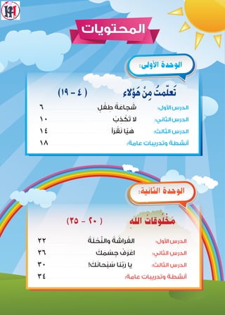 ‫المحتويات‬
)١٩-4( ‫ؤالء‬َ‫ه‬ ْ‫ن‬ِ‫م‬ ُ‫مت‬ّ‫ل‬‫ع‬َ‫ت‬
6� � � � � � � � � � � � � � � � � � � � � � � � � � � � � � � � � � � � � � � � � � � � � � � � � � � � � � � � � � � � � � � � � � � � � � � ٍ‫ل‬ ْ‫ف‬ ِ‫ط‬ ُ‫ة‬ َ‫جاع‬ َ‫ش‬ :‫األول‬‫الدرس‬
10� � � � � � � � � � � � � � � � � � � � � � � � � � � � � � � � � � � � � � � � � � � � � � � � � � � � � � � � � � � � � � � � � � � � � � � � � � � � � � � � � � � � � � � � ْ‫ب‬ ِ‫ذ‬ ْ‫ك‬َ‫ت‬ ‫ال‬ :‫الثاني‬‫الدرس‬
1٤� � � � � � � � � � � � � � � � � � � � � � � � � � � � � � � � � � � � � � � � � � � � � � � � � � � � � � � � � � � � � � � � � � � � � � � � � � � � � � � � � � � � � � �‫أ‬َ‫ر‬ ْ‫ق‬َ‫ن‬ ‫ا‬ّ‫ي‬ َ‫ه‬ :‫الثالث‬ ‫الدرس‬
1٨� � � � � � � � � � � � � � � � � � � � � � � � � � � � � � � � � � � � � � � � � � � � � � � � � � � � � � � � � � � � � � � � � � � � � � � � � � � � � � � � � � � � � � � � � � � � � � � � � � � � � � � � � � � � :‫عامة‬ ‫وتدريبات‬ ‫أنشطة‬
:‫األولى‬ ‫الوحدة‬
)٣٥ - ٢٠ ( ِ‫اهلل‬ ُ‫وقات‬ُ‫ل‬ ْ‫خ‬ َ‫م‬
٢٢� � � � � � � � � � � � � � � � � � � � � � � � � � � � � � � � � � � � � � � � � � � � � � � � � � � � � � � �
ُ‫ة‬َ‫ل‬ ْ‫ح‬َّ‫ن‬‫وال‬ ُ‫ة‬ َ‫راش‬ َ‫الف‬ :‫األول‬‫الدرس‬
٢6� � � � � � � � � � � � � � � � � � � � � � � � � � � � � � � � � � � � � � � � � � � � � � � � � � � � � � � � � � � � � � � � � � � �
َ‫ك‬ َ‫م‬ ْ‫س‬ ِ‫ج‬ ْ‫ف‬َ‫ر‬ ْ‫اع‬ :‫الثاني‬ ‫الدرس‬
٣0� � � � � � � � � � � � � � � � � � � � � � � � � � � � � � � � � � � � � � � � � � � � � � � � � � � � � � � � � � ! َ‫ك‬َ‫ن‬‫حا‬ْ‫ب‬ ُ‫س‬ ‫نا‬ّ‫ب‬َ‫ر‬ ‫يا‬ :‫الثالث‬ ‫الدرس‬
٣٤� � � � � � � � � � � � � � � � � � � � � � � � � � � � � � � � � � � � � � � � � � � � � � � � � � � � � � � � � � � � � � � � � � � � � � � � � � � � � � � � � � � � � � � � � � � � � � � � � � � � � � � � � � � � :‫عامة‬ ‫وتدريبات‬ ‫أنشطة‬
:‫الثانية‬ ‫الوحدة‬
 