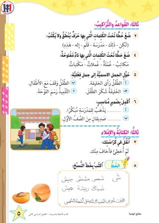 : ُ‫يب‬ِ‫ك‬‫ا‬َ‫ر‬َّ‫ت‬‫وال‬ ُ‫د‬ِ‫ع‬‫وا‬َ‫ق‬‫ال‬:‫ا‬ً‫ثالث‬
: ُ‫ب‬َ‫ت‬ ْ‫ك‬ُ‫ي‬‫وال‬ ُ‫ق‬ َ‫ط‬ْ‫ن‬ُ‫ي‬ ٌ‫ف‬ْ‫ر‬َ‫ح‬‫ها‬ِ‫ب‬‫تي‬َّ‫ل‬‫ا‬ ِ‫مات‬ِ‫ل‬َ‫ك‬‫ال‬ َ‫ت‬ ْ‫ح‬َ‫ت‬‫ا‬ ًّ‫ط‬َ‫خ‬ ْ‫ع‬ َ‫ض‬
)ِ‫ه‬ِ‫ذ‬َ‫ه‬ - ‫له‬ِ‫إ‬ - ‫َم‬‫ل‬َ‫ق‬ - ‫ة‬ َ‫س‬َ‫ر‬ْ‫د‬َ‫م‬ - َ‫ك‬ِ‫ل‬َ‫ذ‬ - ‫ن‬ِ‫َك‬‫ل‬(
:ٌ‫ة‬َ‫توح‬ْ‫ف‬َ‫م‬ ٌ‫ء‬‫تا‬‫ها‬ِ‫ب‬‫تي‬َّ‫ل‬‫ا‬ ِ‫مات‬ِ‫ل‬َ‫ك‬‫ال‬ َ‫ت‬ ْ‫ح‬َ‫ت‬‫ا‬ ًّ‫خط‬ ْ‫ع‬ َ‫ض‬
ٌ‫تبات‬ْ‫ك‬َ‫م‬ - ٌ‫مالت‬ُ‫ع‬ - ٌ‫َة‬‫ل‬ْ‫م‬ُ‫ع‬ - ُ‫ب‬ِ‫كات‬َ‫م‬
:ٍ‫ة‬َّ‫ي‬‫ل‬ْ‫ع‬ِ‫ف‬‫جمل‬‫إلى‬ َ‫ة‬َّ‫ي‬‫االسم‬‫الجمل‬ ِ‫ل‬ِّ‫و‬َ‫ح‬
.ِ‫ال‬َ‫ف‬ْ‫ط‬َ‫أل‬‫ا‬ َ‫ع‬َ‫م‬ َ‫َف‬‫ق‬َ‫و‬ ُ‫ل‬ْ‫ف‬ِّ‫ط‬‫ال‬ ‫ب‬ .‫الخليفة‬ ‫ى‬َ‫أ‬َ‫ر‬ ُ‫ل‬ْ‫ف‬ِّ‫ط‬‫ال‬ ‫أ‬
.َ‫ة‬َ‫ح‬ْ‫اللو‬ َ‫م‬ َ‫س‬َ‫ر‬ ُ‫يذ‬ِ‫ْم‬‫ل‬ِّ‫ت‬‫ال‬ ‫د‬ . َ‫ل‬ْ‫ف‬ِّ‫ط‬‫ال‬ َ‫ر‬َ‫ك‬ َ‫ش‬ ُ‫ة‬َ‫ف‬‫لي‬َ‫خ‬‫ال‬ ‫جـ‬
:ٍ‫ب‬ِ‫س‬‫ُنا‬‫م‬ٍ‫ر‬‫َمي‬‫ض‬ِ‫ب‬ْ‫ل‬ِ‫م‬ْ‫ك‬َ‫أ‬
.‫ا‬ً‫ر‬ِّ‫ك‬َ‫ب‬ُ‫م‬ ِ‫ة‬ َ‫س‬َ‫ر‬ْ‫د‬َ‫م‬‫ل‬ِ‫ل‬ ُ‫ب‬َ‫ه‬ْ‫ذ‬َ‫ي‬ .................. ‫أ‬
.ِ‫ل‬َّ‫األو‬ ِّ‫ف‬ َّ‫الص‬ َ‫ن‬ِ‫م‬ ِ‫يقان‬ِ‫د‬ َ‫ص‬ .................. ‫ب‬
‫الء‬ْ‫واإلم‬ ُ‫ة‬َ‫ب‬‫تا‬ِ‫ك‬‫ال‬:‫ا‬ً‫ثالث‬
:‫ك‬ِ‫ت‬ َ‫اس‬ّ‫ر‬ُ‫ك‬‫في‬ ْ‫ل‬ُ‫ق‬ْ‫ن‬ُ‫ا‬
.‫ك‬ْ‫ن‬ِ‫م‬ َ‫فأخاف‬ ْ‫ئ‬ِ‫خط‬ُ‫أ‬ ْ‫َم‬‫ل‬
:‫ْخ‬‫س‬َّ‫ن‬‫ال‬ّ‫ط‬َ‫خ‬ِ‫ب‬ْ‫ب‬ُ‫ت‬‫ُك‬‫ا‬ ُّ‫ط‬ َ‫الخ‬
‫الثاني‬ ‫الدراسي‬ ‫الفصل‬ - ‫والتدريبات‬ ‫األنشطة‬ ‫كتاب‬5 ‫الهداية‬ ‫مطابع‬
 
