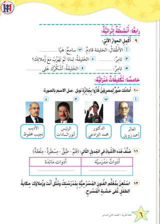:ٌ‫ة‬َّ‫ي‬‫رائ‬ْ‫إث‬ ٌ‫ة‬ َ‫ط‬ ِ‫ش‬ْ‫ن‬َ‫أ‬:‫ا‬ً‫ع‬‫راب‬
:َ‫ي‬ِ‫ت‬‫اآل‬َ‫ر‬‫وا‬ِ‫الح‬ ِ‫ل‬ِ‫م‬ْ‫ك‬َ‫أ‬
....................... ‫ا‬َّ‫ي‬َ‫ه‬ : ٌ‫ح‬ِ‫م‬‫سا‬ ‫ب‬ .ٌ‫م‬ِ‫قاد‬ ‫الخليفة‬ : ُ‫فال‬ْ‫ط‬‫األ‬ ‫أ‬
‫؟‬ َ‫ك‬ِ‫مالئ‬ُ‫ز‬ َ‫ع‬َ‫م‬ ْ‫ب‬ُ‫ر‬ْ‫ه‬َ‫ت‬ ْ‫َم‬‫ل‬ ‫ماذا‬ِ‫ل‬ :ُ‫ة‬َ‫ف‬‫لي‬َ‫خ‬‫ال‬ ‫د‬  ................... : ٌ‫ر‬ِ‫تام‬ ‍‫ج‬
................... ‫لى‬َ‫ع‬ َ‫ك‬ُ‫ر‬ُ‫ك‬ ْ‫أش‬ :ُ‫ة‬َ‫ف‬‫لي‬َ‫خ‬‫ال‬ ‫و‬   ..................... : ٌ‫ر‬ِ‫تام‬ ‍‫ه‬
:‫ة‬َّ‫ي‬‫ل‬ِ‫ز‬ْ‫ن‬َ‫م‬ ٌ‫ات‬َ‫ف‬‫لي‬ ْ‫ك‬َ‫ت‬:‫ا‬ ً‫خامس‬
:‫بالصورة‬‫االسم‬‫صل‬،‫نوبل‬ ِ‫ة‬َ‫ز‬ِ‫ئ‬‫ا‬َ‫ج‬ِ‫ب‬‫ُوا‬‫ز‬‫ا‬َ‫ف‬ َ‫ن‬‫ي‬ِّ‫ِي‬‫ر‬‫ِمص‬‫ل‬ٌ‫ر‬‫ُو‬‫ص‬‫َك‬‫م‬‫أما‬ 1
‫أ‬‫ب‬‍‫ج‬‫د‬
)ٌ‫ة‬َ‫ق‬َ‫ع‬ْ‫ل‬ِ‫م‬ - ٌ‫ة‬‫ر‬َ‫ط‬ ْ‫س‬ِ‫م‬ - ٌ‫ق‬َ‫ب‬َ‫ط‬ - ٌ‫َم‬‫ل‬َ‫ق‬(:‫الي‬ّ‫ت‬‫ال‬ ِ‫دول‬َ‫الج‬‫في‬ َ‫ء‬‫يا‬ ْ‫األش‬‫ذه‬َ‫ه‬ ْ‫ف‬ِّ‫ن‬ َ‫ص‬
‫ة‬َّ‫ي‬‫س‬َ‫ر‬ْ‫د‬َ‫م‬ ٌ‫وات‬َ‫د‬َ‫أ‬‫ة‬َ‫د‬ِ‫ائ‬َ‫م‬ ‫وات‬َ‫د‬َ‫أ‬
..............................................................................................
َ‫ة‬‫كاي‬ِ‫ح‬‫ُمالؤك‬‫ز‬‫و‬َ‫ت‬ْ‫ن‬‫أ‬‫ل‬ِّ‫ث‬َ‫م‬‫و‬ َ‫ك‬ِ‫ت‬ َ‫س‬َ‫ر‬ْ‫د‬َ‫م‬ِ‫ب‬ ِ‫ة‬َّ‫ي‬ِ‫ح‬َ‫ر‬ ْ‫س‬َ‫م‬‫ال‬ ِ‫نون‬ُ‫ف‬‫ال‬‫م‬ِّ‫ل‬َ‫ع‬ُ‫م‬ِ‫ب‬ ْ‫ن‬ِ‫ع‬َ‫ت‬ ْ‫اس‬ 2
. ِ‫رح‬ ْ‫س‬َ‫م‬‫ال‬ ِ‫ة‬‫خشب‬‫لى‬َ‫ع‬ ِ‫الطفل‬
‫العامل‬
‫زويل‬ ‫أمحد‬
‫األديب‬
‫حمفوظ‬ ‫نجيب‬
‫الدكتور‬
‫الربادعي‬ ‫حممد‬
‫ئيس‬‫ر‬‫ال‬
‫أنورالسادات‬
6‫االبتدائي‬ ‫الثاني‬ ‫الصف‬ - ‫العربية‬ ‫اللغة‬
 