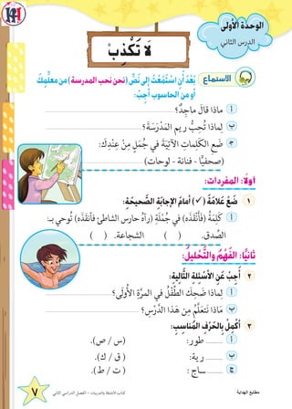 ‫األول‬ ‫الدرس‬
َ‫ك‬ِ‫م‬ِّ‫ل‬‫مع‬‫من‬)‫المدرسة‬‫نحب‬‫(نحن‬ ِّ‫ص‬َ‫ن‬‫إلى‬ َ‫ت‬ْ‫ع‬َ‫م‬َ‫ت‬ ْ‫اس‬ ِ‫ن‬َ‫أ‬ َ‫د‬ْ‫ع‬َ‫ب‬ ´Éªà°S’G
: ْ‫ب‬ِ‫أج‬‫الحاسوب‬‫من‬‫أو‬
‫؟‬ٌ‫د‬ِ‫ماج‬ َ‫قال‬ ‫ماذا‬ ‫أ‬
‫؟‬َ‫ة‬ َ‫س‬َ‫ر‬ْ‫د‬َ‫الم‬ ‫ريم‬ ُّ‫ب‬ِ‫ح‬ُ‫ت‬ ‫ماذا‬ِ‫ل‬ ‫ب‬
: َ‫ك‬ِ‫د‬ْ‫ن‬ِ‫ع‬ ْ‫ن‬ِ‫م‬ ٍ‫ل‬َ‫م‬ُ‫ج‬ ‫في‬ َ‫ة‬َ‫ي‬ِ‫اآلت‬ ِ‫مات‬ِ‫ل‬َ‫ك‬‫ال‬ ِ‫ع‬ َ‫ض‬ ‍‫ج‬
)‫لوحات‬ - ‫فنانة‬ - ‫ا‬ًّ‫ي‬‫(صحف‬
:‫المفردات‬: ً‫أول‬
:ِ‫ة‬ َ‫حيح‬ َّ‫الص‬ ِ‫ة‬َ‫ب‬‫اإلجا‬ َ‫م‬‫أما‬)ü( َ‫ة‬َ‫م‬‫ال‬َ‫ع‬ ْ‫ع‬ َ‫ض‬
:‫بـ‬ ‫وحي‬ُ‫ت‬ )‫ه‬َ‫ذ‬َ‫ق‬‫فأن‬ ‫الشاطئ‬ ‫حارس‬ ُ‫ه‬‫(رآ‬ ِ‫َة‬‫ل‬ْ‫م‬ُ‫ج‬ ‫في‬ )‫ه‬َ‫ذ‬َ‫ق‬ْ‫ن‬َ‫أ‬َ‫ف‬( ُ‫ة‬َ‫م‬ِ‫ل‬َ‫ك‬ ‫أ‬
) ( .‫الشجاعة‬ ) ( .‫دق‬ ِّ‫  الص‬
:ُ‫ليل‬ ْ‫ح‬َّ‫ت‬‫وال‬ ُ‫م‬ْ‫ه‬َ‫ف‬‫ال‬:‫ا‬ً‫ي‬‫ثان‬
:ِ‫ة‬‫ي‬ِ‫ل‬‫ا‬َّ‫ت‬‫ال‬ ِ‫ة‬‫ل‬ِ‫ئ‬ ْ‫األس‬ ِ‫ن‬َ‫ع‬ ْ‫ب‬ِ‫ج‬َ‫أ‬ 2
‫َى؟‬‫ل‬‫و‬ُ‫أل‬‫ا‬ ِ‫ة‬َّ‫المر‬ ‫في‬ ُ‫ل‬ْ‫ف‬ِّ‫ط‬‫ال‬ َ‫ك‬ِ‫ح‬ َ‫ض‬ ‫ماذا‬ِ‫ل‬ ‫أ‬
‫؟‬ ِ‫س‬ْ‫ر‬َّ‫الد‬ ‫ذا‬َ‫ه‬ ‫ن‬ِ‫م‬ ُ‫َّم‬‫ل‬َ‫ع‬‫ت‬َ‫ن‬ ‫اذا‬َ‫م‬ ‫ب‬
: ِ‫ب‬ ِ‫ناس‬ُ‫م‬‫ال‬ ِ‫ف‬ْ‫ر‬ َ‫الح‬ِ‫ب‬ ْ‫ل‬ِ‫م‬ْ‫أك‬
.)‫ص‬ / ‫(س‬ :‫طور‬ ............ ‫أ‬
.)‫ك‬ / ‫ق‬ ( :‫رية‬ ............ ‫ب‬
.)‫ط‬ / ‫ت‬ ( : ‫ــاج‬ ........... ‫ج‬
‫الثاني‬ ‫الدراسي‬ ‫الفصل‬ - ‫والتدريبات‬ ‫األنشطة‬ ‫كتاب‬7
ْ‫ب‬ِ‫ذ‬ ْ‫ك‬َ‫ت‬ َ‫ل‬
‫الثاني‬‫الدرس‬
‫األولى‬‫الوحدة‬
‫الهداية‬ ‫مطابع‬
 