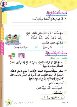 :ٌ‫ة‬َّ‫ي‬ِ‫ئ‬‫ا‬َ‫ر‬ْ‫إث‬ ٌ‫ة‬ َ‫ط‬ ِ‫ش‬ْ‫ن‬َ‫أ‬:‫ا‬ ً‫س‬ِ‫م‬‫ا‬َ‫خ‬
:‫ل‬َ‫م‬ُ‫ج‬ ِ‫الث‬َ‫ث‬‫ي‬ِ‫ف‬ َ‫ك‬ِ‫وب‬ُ‫ل‬ ْ‫س‬ُ‫أ‬ِ‫ب‬ ِ‫ة‬َ‫ي‬‫كا‬ِ‫الح‬ ِ‫عن‬ ْ‫ر‬ِّ‫ب‬َ‫ع‬
:ِ‫ة‬َ‫ي‬ِ‫ت‬‫اآل‬ ِ‫ات‬َ‫م‬ِ‫ل‬َ‫ك‬‫ال‬‫ي‬ِ‫ف‬ ِ‫ة‬َ‫وح‬ُ‫ت‬ْ‫ف‬َ‫م‬‫ال‬ ِ‫ء‬‫ا‬َّ‫ت‬‫ال‬ َ‫ت‬ ْ‫ح‬َ‫ت‬‫ا‬ ًّ‫ط‬َ‫خ‬ ْ‫ع‬ َ‫ض‬ 1
)ٌ‫ة‬َ‫ك‬َ‫ب‬ َ‫ش‬ - ٌ‫ت‬ْ‫خ‬ُ‫أ‬ - ٌ‫نات‬َ‫ب‬ - ُ‫ة‬َ‫م‬ِ‫اط‬َ‫ف‬ - ٌ‫ت‬ْ‫ن‬ِ‫(ب‬
: ِ‫ب‬ ِ‫اس‬َ‫ن‬ُ‫م‬‫ال‬ ِ‫ب‬ِ‫ئ‬‫ا‬َ‫غ‬‫ال‬ َ‫ر‬‫ي‬ِ‫م‬ َ‫ض‬ ْ‫ع‬ َ‫ض‬
.ِ‫ان‬َ‫ع‬‫ا‬َ‫ج‬ ُ‫ش‬ ِ‫ان‬َ‫د‬‫ا‬ّ‫ي‬ َ‫ص‬ ................. ‫ب‬ . ٌ‫ر‬ْ‫ي‬ِ‫غ‬ َ‫ص‬ ٌ‫ل‬ْ‫ف‬ِ‫ط‬ ................. ‫أ‬
:ٌ‫ة‬َّ‫ي‬ِ‫ل‬ِ‫ز‬ْ‫ن‬َ‫م‬ ٌ‫ات‬َ‫ف‬‫ي‬ِ‫ل‬ ْ‫ك‬َ‫ت‬:‫ا‬ ً‫س‬ِ‫د‬‫ا‬ َ‫س‬
:‫ك‬ِ‫زَميل‬ َ‫ع‬َ‫م‬ ِ‫عاون‬َّ‫ت‬‫ال‬ِ‫ب‬
ْ‫ب‬ُ‫ت‬‫اك‬َ‫و‬ ،ٍ‫ة‬َ‫ر‬‫بي‬َ‫ك‬ ٍ‫ن‬ُ‫ف‬ ُ‫س‬َ‫و‬ ،ٍ‫ة‬َ‫ر‬‫ي‬ِ‫غ‬ َ‫ص‬ َ‫ب‬ِ‫وار‬َ‫ق‬‫و‬ ،ٍ‫ة‬َّ‫ي‬ِ‫ع‬‫ا‬َ‫ر‬ ِ‫ش‬ َ‫ب‬ِ‫ك‬‫را‬َ‫م‬ ْ‫ن‬َ‫ع‬ ‫ا‬ً‫ر‬َ‫و‬ ُ‫ص‬ ْ‫ع‬َ‫م‬ ْ‫ج‬ِ‫ا‬ 2
:‫َا‬‫ه‬ُ‫ب‬ ِ‫ناس‬ُ‫ي‬‫ما‬ ٍ‫ة‬َ‫ر‬‫و‬ ُ‫ص‬ ِّ‫ل‬ُ‫ك‬ َ‫ت‬ ْ‫ح‬َ‫ت‬
)‫ال‬َ‫ف‬ ْ‫ط‬َ‫األ‬ ‫ي‬ِ‫ن‬‫ا‬َ‫غ‬َ‫(أ‬ ‫ع‬ِ‫ق‬‫ا‬َ‫و‬َ‫م‬ ‫و‬َ‫أ‬ )‫ت‬ِ‫ن‬ْ‫ر‬َ‫ت‬ْ‫ن‬ِ‫(اإل‬ ‫الدولية‬ ‫المعلومات‬ِ‫ة‬َ‫ك‬َ‫ب‬ َ‫بش‬ ‫ن‬ِ‫ع‬َ‫ت‬ ْ‫اس‬
‫ب‬ُ‫ت‬‫واك‬ .‫ر‬ ْ‫ح‬َ‫ب‬‫وال‬ ِ‫د‬‫ا‬َّ‫ي‬ َّ‫الص‬ ِ‫ن‬َ‫ع‬ ُ‫ث‬َّ‫د‬ َ‫ح‬َ‫ت‬َ‫ت‬ ‫التي‬ ِ‫ات‬َ‫ي‬ِ‫ن‬ ْ‫غ‬ُ‫األ‬ ‫دى‬ ْ‫إح‬ ‫ى‬َ‫ل‬ِ‫إ‬ ْ‫ع‬ِ‫م‬َ‫ت‬ ْ‫اس‬َ‫و‬
.ِّ‫ي‬ِ‫و‬َ‫غ‬ُّ‫ل‬‫ال‬ َ‫ك‬ِ‫م‬ َ‫ج‬ْ‫ع‬ُ‫م‬‫ي‬ِ‫ف‬‫َا‬‫ه‬ِ‫ب‬ ْ‫ظ‬ِ‫ف‬َ‫ت‬ ْ‫واح‬‫َا‬‫ه‬ِ‫ت‬‫ا‬َ‫م‬ِ‫ل‬َ‫ك‬ َ‫ض‬ْ‫ع‬َ‫ب‬
:‫خ‬ ْ‫س‬َّ‫ن‬‫ال‬ ِّ‫ط‬ َ‫خ‬ِ‫ب‬ ْ‫ب‬ُ‫ت‬‫ك‬ُ‫ا‬
. ُ‫اس‬ّ‫ن‬‫ال‬ ُ‫ه‬ُّ‫ب‬ِ‫ح‬ُ‫ي‬‫و‬ ُ‫ه‬َّ‫ل‬‫ال‬ ُ‫ه‬ُّ‫ب‬ِ‫ح‬ُ‫ي‬ ُ‫ق‬ِ‫اد‬ ّ‫الص‬
: ْ‫م‬َّ‫ل‬َ‫ع‬َ‫ت‬‫و‬ ْ‫ظ‬َ‫ف‬ ْ‫ح‬ِ‫ا‬
. ِّ‫ر‬ِ‫الب‬ ‫إلى‬ ‫هدي‬َ‫ي‬ َ‫ق‬ْ‫د‬ ِّ‫الص‬ َّ‫إن‬
9 ‫الثاني‬ ‫الدراسي‬ ‫الفصل‬ - ‫والتدريبات‬ ‫األنشطة‬ ‫كتاب‬ ‫الهداية‬ ‫مطابع‬
 