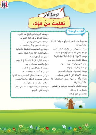7‫التلميذ‬ ‫يكون‬ ‫أن‬ ‫يتوقع‬ ‫الوحدة‬ ‫هذه‬ ‫نهاية‬ ‫يف‬
:‫أن‬ ‫عىل‬ ‫ا‬ً‫ر‬‫قاد‬
7�‫إليها‬ ‫استمع‬ ‫لكلامت‬ ‫الصحيح‬ ‫املعنى‬ ‫يحدد‬
7�‫كلامت‬ ‫منها‬ ‫ويكون‬ ‫األصوات‬ ‫بعض‬ ‫يدمج‬
7�‫آخرها‬ ‫وىف‬ ‫الكلامت‬ ‫أول‬ ‫يف‬ ‫األصوات‬ ‫يحدد‬
7�‫معنى‬ ‫ذات‬ ‫كلامت‬ ‫ينطق‬
7�‫معربة‬ ‫جهرية‬ ‫اءة‬‫ر‬‫ق‬ ‫الدروس‬ ‫يقرأ‬
7�‫جديدة‬ ‫مفردات‬ ‫يستخدم‬
7�‫للنصوص‬ ‫والبيئات‬ ‫الشخصيات‬ ‫يحدد‬
7�‫للحكاية‬ ‫تنتمي‬ ‫ال‬ ‫التي‬ ‫األحداث‬ ‫يحدد‬
7‫ويف‬ ‫الشخصيات‬ ‫بعض‬ ‫سلوك‬ ‫يف‬ ‫رأيه‬ ‫يبدي‬
�‫واملواقف‬ ‫األماكن‬
7�‫املشاعر‬ ‫عن‬ ‫تعرب‬ ‫التي‬ ‫ات‬‫ر‬‫والعبا‬ ‫الكلامت‬ ‫يحدد‬
7�‫موجزة‬ ‫حكاية‬ ‫يرسد‬
7�‫ويكمله‬ ‫حوار‬ ‫يف‬ ‫يشرتك‬
7�‫ب‬َ‫ت‬‫ُك‬‫ت‬ ‫وال‬ ‫َق‬‫ط‬‫ُن‬‫ت‬ ‫التي‬ ‫الحروف‬ ‫يتعرف‬
7�‫املفتوحة‬ ‫والتاء‬ ‫املربوطة‬ ‫التاء‬ ‫يحدد‬
7�‫النص‬ ‫يف‬ ‫العام‬ ‫املعنى‬ ‫يحدد‬
7�‫واألحداث‬ ‫واألشياء‬ ‫األشخاص‬ ‫يصنف‬
7�‫والخيالية‬ ‫الحقيقية‬ ‫الشخصيات‬ ‫بني‬ ‫يفرق‬
7�‫املعنى‬ ً‫متمثل‬ ‫ا‬ً‫رب‬‫مع‬ ً‫ء‬‫إلقا‬ ‫النشيد‬ ‫يلقي‬
7�‫النشيد‬ ‫يف‬ ‫رأيه‬ ‫عن‬ ‫يعرب‬
7�‫النصوص‬ ‫يف‬ ‫والفرعية‬ ‫الرئيسة‬ ‫الفكر‬ ‫يحدد‬
7�‫واحد‬ ‫وزن‬ ‫عىل‬ ‫بكلامت‬ ‫يأيت‬
7�‫الكلمة‬ ‫يف‬ ‫املمدود‬ ‫الحرف‬ ‫يحدد‬
7�‫النسخ‬ ‫بخط‬ ‫بسيطة‬ ً‫جمل‬ ‫يكتب‬
7�‫اإلشارة‬‫أسامء‬‫و‬‫الغائب‬‫ضامئر‬‫ا‬ً‫م‬‫مستخد‬‫يكتب‬
7�‫االستفهام‬ ‫وعلمة‬ ‫النقطة‬ ‫ا‬ً‫م‬‫مستخد‬ ‫يكتب‬
7�‫معطاة‬ ‫جمل‬ ‫من‬ ‫حكايات‬ ‫يكتب‬
7�)‫األمر‬ - ‫النفي‬ - ‫النداء‬ - ‫(االستفهام‬ ‫األساليب‬ ‫يحدد‬
7�‫والجمع‬ ‫املفرد‬ ‫يحدد‬
:‫الوحدة‬ ‫أهداف‬
‫األولى‬‫الوحدة‬
‫ؤالء‬ َ‫ه‬ ْ‫ن‬ ِ‫م‬ ُ‫مت‬ّ‫ل‬‫ع‬َ‫ت‬
 