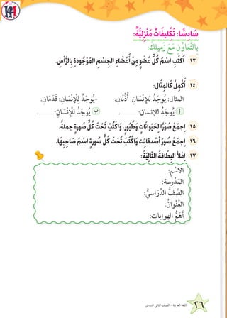 26‫االبتدائي‬ ‫الثاني‬ ‫الصف‬ - ‫العربية‬ ‫اللغة‬
:ٌ‫ة‬َّ‫ي‬ِ‫ل‬ِ‫ز‬ْ‫ن‬َ‫م‬ ٌ‫ات‬َ‫ف‬‫لي‬ِْ‫ك‬َ‫ت‬:‫ا‬ ً‫س‬ِ‫د‬‫ا‬ َ‫س‬
: َ‫ك‬ِ‫زَميل‬ َ‫ع‬َ‫م‬ ِ‫ن‬ُ‫او‬َ‫ع‬َّ‫ت‬‫ال‬ِ‫ب‬
. ِ‫أس‬َّ‫ر‬‫ال‬ِ‫ب‬ ِ‫ة‬‫ود‬ُ‫ج‬ْ‫و‬َ‫م‬‫ال‬ ِ‫م‬ ْ‫س‬ِ‫الج‬ ِ‫ء‬‫ا‬ َ‫ض‬ ْ‫ع‬َ‫أ‬ ْ‫ن‬ِ‫م‬ ٍ‫و‬ ْ‫ض‬ُ‫ع‬ ِّ‫ل‬ُ‫ك‬ َ‫م‬ ْ‫اس‬ ِ‫ب‬ُ‫ت‬‫ك‬ُ‫ا‬
:‫ال‬َ‫ث‬ِ‫م‬‫ال‬َ‫ك‬ ْ‫ل‬ِ‫م‬ْ‫ك‬َ‫أ‬
.ِ‫ان‬َ‫م‬َ‫َد‬‫ق‬ :ِ‫ان‬ َ‫س‬ْ‫ن‬ ْ‫ل‬ِ‫ل‬ ُ‫د‬َ‫وج‬ُ‫ي‬- .ِ‫ان‬َ‫ن‬ُ‫ذ‬ُ‫أ‬ :ِ‫ان‬ َ‫س‬ْ‫ن‬ِ‫لل‬ ُ‫د‬َ‫وج‬ُ‫ي‬ :‫المثال‬
.............. :ِ‫ان‬ َ‫س‬ْ‫ن‬ِ ْ‫لل‬ ُ‫د‬َ‫وج‬ُ‫ي‬ ‫ب‬ ................ :‫للنسان‬ ُ‫د‬َ‫وج‬ُ‫ي‬ ‫أ‬
.ً‫ة‬‫جمل‬ ٍ‫ة‬‫ور‬ ُ‫ص‬ ِّ‫ل‬ُ‫ك‬ َ‫ت‬ ْ‫ح‬َ‫ت‬ ْ‫ب‬ُ‫ت‬ْ‫اك‬َ‫و‬،ٍ‫ور‬ُ‫ي‬ُ‫ط‬َ‫و‬ ٍ‫ات‬َ‫ن‬‫وا‬َ‫ي‬َ‫ح‬ِ‫ل‬‫ا‬ً‫ر‬َ‫و‬ ُ‫ص‬ ْ‫ع‬َ‫م‬‫ج‬ِ‫ا‬
.‫َا‬‫ه‬ِ‫ب‬ِ‫اح‬ َ‫ص‬ َ‫م‬ ْ‫اس‬ ٍ‫ة‬‫ور‬ ُ‫ص‬ ِّ‫ل‬ُ‫ك‬ َ‫ت‬ ْ‫ح‬َ‫ت‬ ْ‫ب‬ُ‫ت‬ْ‫اك‬َ‫و‬‫ك‬ِ‫ئ‬‫دقا‬ ْ‫أص‬َ‫ر‬‫و‬ ُ‫ص‬ ْ‫ع‬َ‫م‬‫ج‬ِ‫ا‬
:َ‫ة‬َ‫ي‬ِ‫ل‬‫ا‬ّ‫ت‬‫ال‬ َ‫ة‬‫اق‬ َ‫ط‬ِ‫الب‬‫أل‬ْ‫م‬ِ‫ا‬
:‫م‬ ْ‫االس‬
:‫رسة‬ْ‫د‬َ‫م‬‫ال‬
: ُّ‫اسي‬َ‫ر‬ِّ‫الد‬ ُّ‫ف‬ َّ‫الص‬
:ُ‫وان‬ْ‫ن‬ُ‫ع‬‫ال‬
:‫وايات‬ِ‫اله‬ ُّ‫م‬َ‫ه‬َ‫أ‬
 