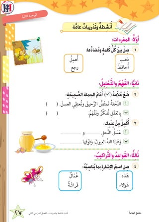 27 ‫الثاني‬ ‫الدراسي‬ ‫الفصل‬ - ‫والتدريبات‬ ‫األنشطة‬ ‫كتاب‬
‫ة‬‫ني‬‫ا‬‫لث‬‫ا‬ ‫ة‬‫د‬‫ح‬‫و‬‫ال‬
‫ة‬َّ‫م‬‫عا‬ ٌ‫ريبات‬ْ‫د‬َ‫ت‬‫و‬ ٌ‫ة‬‫ط‬ ِ‫ش‬ْ‫ن‬َ‫أ‬
:‫المفردات‬:ً‫ال‬َّ‫و‬َ‫أ‬
:‫ها‬ِّ‫د‬‫ضا‬ُ‫م‬‫و‬ ٍ‫ة‬‫لم‬َ‫ك‬ ِّ‫ل‬ُ‫ك‬ َ‫ن‬‫بي‬ ْ‫ل‬ ِ‫ص‬
ُ‫ل‬ِ‫هم‬ُ‫أ‬ ‫ذهب‬
‫رجع‬ ُ‫ظ‬ِ‫حاف‬ُ‫أ‬
:ُ‫يل‬ِ‫ل‬ ْ‫ح‬َّ‫ت‬‫وال‬ ُ‫م‬ْ‫ه‬َ‫ف‬‫ال‬:‫ا‬ً‫ي‬‫ثان‬
:ِ‫ة‬ َ‫يح‬ِ‫ح‬ َّ‫الص‬‫الجملة‬ َ‫م‬‫ا‬َ‫م‬َ‫أ‬ )ü( َ‫ة‬‫م‬َ‫ال‬َ‫ع‬ ْ‫ع‬ َ‫ض‬
) ( . َ‫العسل‬ ‫ي‬ِ‫عط‬ُ‫ت‬‫و‬ َ‫حيق‬َّ‫الر‬ ُّ‫ص‬ْ‫ت‬‫م‬َ‫ت‬ ُ‫لة‬ْ‫ح‬َّ‫ن‬‫ال‬ ‫أ‬
) ( .ُ‫م‬َ‫ه‬ْ‫ف‬َ‫ن‬‫و‬ ُ‫ر‬ِّ‫ك‬‫ف‬ُ‫ن‬ ِ‫ل‬ْ‫ق‬َ‫ع‬‫ال‬ِ‫ب‬ ‫ب‬
:‫ك‬ِ‫د‬ْ‫ن‬ِ‫ع‬ ْ‫ن‬ِ‫م‬ ْ‫ل‬ِ‫م‬ْ‫ك‬َ‫أ‬
.......................... ‫و‬ ................... ِ‫حل‬َّ‫ن‬‫ال‬ ُ‫ل‬ َ‫س‬َ‫ع‬ ‫أ‬
............................ ‫َها‬‫ق‬ْ‫و‬َ‫ف‬َ‫و‬ ،َ‫العيون‬ ُ‫ه‬‫الل‬ ‫ا‬َ‫ن‬َ‫ب‬َ‫ه‬َ‫و‬ ‫ب‬
: ُ‫راكيب‬َّ‫ت‬‫وال‬ ُ‫د‬ِ‫ع‬‫وا‬َ‫ق‬‫ال‬:‫ا‬ً‫ث‬ِ‫ل‬‫ا‬َ‫ث‬
:ُ‫ه‬ُ‫ب‬ ِ‫ناس‬ُ‫ي‬‫بما‬ ِ‫ة‬‫اإلشار‬ َ‫اسم‬ ِ‫ل‬ ِ‫ص‬
ٌ‫ال‬ّ‫م‬ُ‫ع‬ ‫ذه‬َ‫ه‬
ٌ‫ة‬ َ‫راش‬َ‫ف‬ ‫ؤالء‬َ‫ه‬
‫الهداية‬ ‫مطابع‬
 