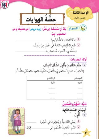 ‫األول‬ ‫الدرس‬ُ‫ول‬َ‫األ‬ ُ‫س‬ْ‫ر‬َّ‫د‬‫ال‬
‫االبتدائي‬ ‫الثاني‬ ‫الصف‬ - ‫العربية‬ ‫اللغة‬ 30
ِ‫وايات‬ِ‫اله‬ ُ‫ة‬ َّ‫ص‬ِ‫ح‬ ‫األول‬ ‫الدرس‬
‫الثالثة‬‫الوحدة‬
‫من‬‫أو‬ َ‫ك‬ِ‫م‬ِّ‫ل‬‫مع‬‫من‬)‫مريض‬‫زيارة‬( ِّ‫ص‬َ‫ن‬‫إلى‬ َ‫ت‬ْ‫ع‬َ‫م‬َ‫ت‬ ْ‫اس‬ ِ‫ن‬َ‫أ‬ َ‫د‬ْ‫ع‬َ‫ب‬ ´Éªà°S’G
: ْ‫ب‬ِ‫أج‬‫الحاسوب‬
‫؟‬ٍ‫م‬ِ‫لباس‬ ٌ‫عادل‬ ‫دى‬ْ‫أه‬ ‫ماذا‬ ‫أ‬
: َ‫ك‬ِ‫د‬ْ‫ن‬ِ‫ع‬ ْ‫ن‬ِ‫م‬ ٍ‫مل‬ُ‫ج‬ ‫في‬ َ‫اآلتية‬ ِ‫مات‬ِ‫ل‬َ‫ك‬‫ال‬ ‫ع‬ َ‫ض‬ ‫ب‬
)‫جاب‬َ‫ت‬ ْ‫س‬ُ‫م‬ - ‫عو‬ْ‫د‬‫أ‬ - ‫دي‬ْ‫ه‬ُ‫أ‬ َ‫(س‬
:‫المفردات‬:‫أوال‬
:‫ال‬َ‫ث‬ِ‫م‬‫ال‬َ‫ك‬ ِ‫ل‬ ْ‫ك‬ َّ‫الش‬‫ل‬ِ‫م‬ْ‫ك‬َ‫وأ‬ ِ‫لمات‬َ‫ك‬‫ال‬ ِ‫ف‬ِّ‫ن‬ َ‫ص‬
]ُّ‫ف‬ُّ‫الد‬ -ُ‫م‬َ‫ك‬َ‫الح‬ -ُ‫د‬‫العو‬ -ُ‫ة‬‫ر‬ُ‫ك‬‫ال‬ -ُ‫ن‬ْ‫َّلح‬‫ل‬‫ا‬ -ُ‫ري‬َ‫الج‬ -ُ‫ف‬ِ‫از‬َ‫ع‬‫ال‬ - ُ‫ب‬ِ‫َّالع‬‫ل‬‫[ا‬
‫الموسيقى‬‫القدم‬ ‫كرة‬
‫العود‬
.......
..........
..........
‫الكرة‬
............
...........
..........
:ُ‫ليل‬ ْ‫ح‬َّ‫ت‬‫وال‬ ُ‫م‬ْ‫ه‬َ‫ف‬‫ال‬:‫ا‬ً‫ي‬‫ثان‬
:‫ية‬ِ‫ل‬‫ا‬ّ‫ت‬‫ال‬ ِ‫ة‬‫ئل‬ ْ‫األس‬ ِ‫ن‬َ‫ع‬ ْ‫ب‬ِ‫ج‬َ‫أ‬
: ْ‫ل‬ِ‫م‬ْ‫ك‬َ‫أ‬
..................... ‫رة‬ْ‫ج‬ُ‫ح‬ ‫في‬ َ‫فون‬ِ‫عز‬َ‫ي‬‫و‬ ُ‫الميذ‬َّ‫ت‬‫ال‬ ‫ي‬ِّ‫ن‬‫غ‬ُ‫ي‬ ‫أ‬
.‫ق‬َ‫ر‬ِ‫ف‬ .................................... ‫إلى‬ ‫م‬ُ‫ه‬ َ‫س‬ُ‫ف‬‫أن‬ ُ‫الميذ‬َّ‫ت‬‫ال‬ ‫م‬ َّ‫قس‬ ‫ب‬
 