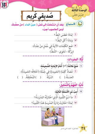 34‫االبتدائي‬ ‫الثاني‬ ‫الصف‬ - ‫العربية‬ ‫اللغة‬
‫يم‬ِ‫ر‬َ‫ك‬‫ي‬ِ‫ق‬‫ي‬ِ‫د‬ َ‫ص‬ ‫الثانى‬ ُ‫س‬ْ‫ر‬َّ‫د‬‫ال‬
ُ‫ة‬َ‫ث‬ِ‫ل‬‫ا‬َّ‫الث‬ ُ‫ة‬َ‫د‬‫الوح‬
َ‫ك‬ ِ‫م‬ِّ‫ل‬‫مع‬‫من‬)‫الماء‬‫عين‬( ِّ‫�ص‬َ‫ن‬‫إلى‬‫ا‬ َ‫ت‬ْ‫ع‬َ‫م‬َ‫ت‬ ْ‫ا�س‬ ِ‫ن‬َ‫أ‬‫ا‬ َ‫د‬ْ‫ع‬َ‫ب‬ ´Éªà°S’G
: ْ‫ب‬ ِ‫أج‬‫ا‬‫الحاسوب‬‫أومن‬‫ا‬
‫؟‬ ُّ‫ط‬َ‫ب‬‫ال‬ َ‫طس‬َ‫غ‬ ‫ا‬َ‫ذ‬‫ا‬َ‫م‬ِ‫ل‬ ‫أ‬
‫؟‬ ُّ‫ط‬َ‫ب‬‫ال‬ َ‫ل‬َ‫ك‬َ‫أ‬ ‫ا‬َ‫ذ‬‫ا‬َ‫م‬َ‫و‬ ‫ب‬
: َ‫ك‬ِ‫د‬ْ‫ن‬ِ‫ع‬ ْ‫ن‬ِ‫م‬ ٍ‫ل‬َ‫م‬ُ‫ج‬ ‫ي‬ِ‫ف‬ َ‫ية‬ِ‫اآلت‬ ‫ات‬َ‫م‬ِ‫ل‬َ‫ك‬‫ال‬ ِ‫ع‬ َ‫ض‬ ‍‫ج‬
) ُّ‫ط‬ َّ‫الش‬ - ‫ى‬ِ‫و‬ْ‫ح‬َ‫ت‬ - ‫ة‬َ‫ك‬ْ‫ر‬ِ‫(ب‬
:‫المفردات‬:‫ال‬َّ‫و‬َ‫أ‬
:ِ‫ة‬ َ‫يح‬ِ‫ح‬ َّ‫الص‬ ِ‫ة‬‫اب‬َ‫اإلج‬ َ‫م‬‫ا‬َ‫م‬َ‫أ‬ )ü( َ‫ة‬َ‫م‬‫ال‬َ‫ع‬ ْ‫ع‬ َ‫ض‬
:)ُ‫ة‬َ‫ميد‬َ‫الح‬ ‫ُه‬‫ق‬‫ال‬ْ‫خ‬‫(أ‬ ‫َة‬‫ل‬ْ‫م‬ُ‫ج‬ ‫ي‬ِ‫ف‬ )ِ‫يدة‬ِ‫م‬َ‫(الح‬ ِ‫ة‬َ‫م‬ِ‫ل‬َ‫ك‬ ُّ‫د‬‫ضا‬ُ‫م‬ ‫أ‬
) ( .ُ‫ة‬َ‫ف‬ِ‫تل‬ْ‫خ‬ُ‫م‬‫ال‬) ( ُ‫ة‬َ‫ئ‬ِّ‫ي‬ َّ‫الس‬ ) (.ُ‫نة‬ َ‫س‬َ‫  الح‬
:ُ‫ليل‬ ْ‫ح‬َّ‫ت‬‫ال‬َ‫و‬ ُ‫م‬ْ‫ه‬َ‫ف‬‫ال‬:‫ا‬ً‫ي‬ِ‫ن‬‫ا‬َ‫ث‬
:ِ‫ة‬َ‫ي‬ِ‫ل‬‫ا‬ّ‫ت‬‫ال‬ ِ‫ة‬َ‫ل‬‫ئ‬ ْ‫األس‬ ِ‫ن‬َ‫ع‬ ْ‫ب‬ِ‫ج‬َ‫أ‬
‫؟‬ُ‫ة‬ َ‫س‬َ‫ر‬ْ‫د‬َ‫م‬‫ال‬ ُ‫ه‬ْ‫ت‬َ‫ار‬َ‫ت‬ْ‫خ‬‫ا‬ ‫ي‬ِ‫َّذ‬‫ل‬‫ا‬ ِ‫ْميذ‬‫ل‬ِّ‫ت‬‫ال‬ ُ‫م‬ ْ‫اس‬ ‫ا‬َ‫م‬ ‫أ‬
‫؟‬َ‫يذ‬ِ‫ْم‬‫ل‬ِّ‫ت‬‫ال‬ ‫ا‬َ‫ذ‬َ‫ه‬ ِ‫رسة‬ْ‫د‬َ‫الم‬ ُ‫ة‬َ‫ار‬َ‫د‬ِ‫إ‬ ْ‫ت‬َ‫ار‬َ‫ت‬ْ‫خ‬‫ا‬ ‫ا‬َ‫ذ‬‫ما‬ِ‫ل‬ ‫ب‬
 
