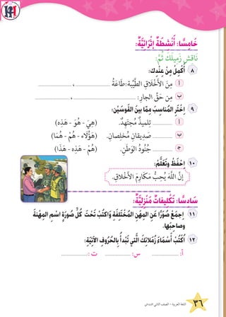 36‫االبتدائي‬ ‫الثاني‬ ‫الصف‬ - ‫العربية‬ ‫اللغة‬
:ٌ‫ة‬َّ‫ي‬ِ‫ئ‬‫ا‬َ‫ر‬ْ‫إث‬ ٌ‫ة‬ َ‫ط‬ ِ‫ش‬ْ‫ن‬َ‫أ‬:‫ا‬ ً‫س‬ِ‫م‬‫ا‬َ‫خ‬
:َّ‫م‬ُ‫ث‬ َ‫ك‬َ‫ل‬‫ي‬ِ‫زَم‬ ‫ش‬ِ‫َاق‬‫ن‬
:‫ك‬ِ‫د‬ْ‫ن‬ِ‫ع‬ ْ‫ن‬ِ‫م‬ ْ‫ل‬ِ‫م‬ْ‫ك‬َ‫أ‬
.............................. ،............................... ُ‫ة‬َ‫ع‬‫ا‬َ‫ط‬:‫بة‬ِّ‫ي‬َّ‫ط‬‫ال‬ ِ‫ق‬ َ‫ال‬ْ‫خ‬َ‫أل‬‫ا‬ َ‫ن‬ِ‫م‬ ‫أ‬
............................... ،........................................................ :ِ‫الجار‬ ِّ‫ق‬َ‫ح‬ ‫ن‬ِ‫م‬ ‫ب‬
:‫ن‬ْ‫ي‬ َ‫وس‬َ‫ق‬‫ال‬ َ‫ن‬‫بي‬‫ا‬ّ‫م‬ِ‫م‬ َ‫ب‬ ِ‫ناس‬ُ‫م‬‫ال‬ِ‫ر‬َ‫ت‬ ْ‫خ‬ِ‫ا‬
)‫ه‬ِ‫ذ‬َ‫ه‬ - َ‫و‬ُ‫ه‬ - َ‫ي‬ِ‫(ه‬ .ٌ‫د‬ِ‫ه‬َ‫ت‬‫ج‬ُ‫م‬ ٌ‫لميذ‬ِ‫ت‬ .................. ‫أ‬
)‫ا‬َ‫م‬ُ‫ه‬ - ْ‫م‬ُ‫ه‬ - ‫ء‬ َ‫ل‬ُ‫ؤ‬َ‫(ه‬ .ِ‫صان‬ِ‫خل‬ُ‫م‬ ِ‫يقان‬ِ‫د‬ َ‫ص‬ .................. ‫ب‬
)‫ا‬َ‫ذ‬َ‫ه‬ - ‫ه‬ِ‫ذ‬َ‫ه‬ - ْ‫م‬ُ‫(ه‬ .ِ‫ن‬َ‫ط‬َ‫الو‬ ُ‫د‬‫و‬ُ‫ن‬ُ‫ج‬ .................. ‍‫ج‬
: ْ‫م‬َّ‫ل‬َ‫ع‬َ‫ت‬‫و‬ ْ‫ظ‬َ‫ف‬ ْ‫ح‬ِ‫ا‬ 1
. ِ‫الق‬ْ‫خ‬َ‫أل‬‫ا‬ َ‫م‬ِ‫ار‬َ‫ك‬َ‫م‬ ُّ‫ب‬ِ‫ح‬ُ‫ي‬ َ‫ه‬َّ‫ل‬‫ال‬ َّ‫إن‬
:ٌ‫ة‬َّ‫ي‬ِ‫ل‬ِ‫ز‬ْ‫ن‬َ‫م‬ ٌ‫يفات‬ِ‫ل‬ ْ‫ك‬َ‫ت‬:‫ا‬ ً‫س‬ِ‫د‬‫ا‬ َ‫س‬
َ‫ة‬‫ن‬ْ‫ه‬ِ‫م‬‫ال‬ ِ‫م‬ ْ‫اس‬ ٍ‫ة‬َ‫ر‬‫و‬ ُ‫ص‬ ِّ‫ل‬ُ‫ك‬ َ‫ت‬ ْ‫ح‬َ‫ت‬ ْ‫ب‬ُ‫ت‬‫اك‬َ‫و‬ ِ‫ة‬َ‫ف‬ِ‫ل‬َ‫ت‬ ْ‫خ‬ُ‫م‬‫ال‬ ِ‫َن‬‫ه‬ِ‫م‬‫ال‬ ِ‫ن‬َ‫ع‬‫ا‬ً‫ر‬َ‫و‬ ُ‫ص‬ ْ‫ع‬َ‫م‬‫ج‬ِ‫ا‬
.‫ها‬َ‫ب‬ِ‫وصاح‬
:ِ‫ة‬َ‫ي‬ِ‫ت‬‫اآل‬ ِ‫وف‬ُ‫ر‬ُ‫الح‬ِ‫ب‬ُ‫دأ‬ْ‫ب‬َ‫ت‬‫تي‬َّ‫ل‬‫ا‬ َ‫ك‬ِ‫ئ‬‫ال‬َ‫م‬ُ‫ز‬ َ‫ء‬‫ا‬َ‫م‬ ْ‫س‬َ‫أ‬ ْ‫ب‬ُ‫ت‬ْ‫ك‬ُ‫ا‬
.......................:: ‫ت‬ ....................... :‫س‬ ........................ :‫أ‬
 