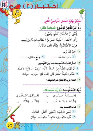 43 ‫الثاني‬ ‫الدراسي‬ ‫الفصل‬ - ‫والتدريبات‬ ‫األنشطة‬ ‫كتاب‬
) 2 ( ‫اخــتــبـــار‬
‫ي‬ِ‫ن‬‫ا‬َّ‫الث‬ ِّ‫ي‬ ِ‫اس‬َ‫ر‬ِّ‫د‬‫ال‬ ِ‫ل‬ ْ‫ص‬َ‫ف‬‫ال‬ ِ‫ة‬َ‫ي‬‫ا‬َ‫ه‬ِ‫ن‬ُ‫ر‬‫ا‬َ‫ب‬ِ‫ت‬ ْ‫اخ‬
»‫طفل‬‫«شجاعة‬ ِ‫وع‬ ُ‫ض‬ْ‫و‬َ‫م‬ َ‫ن‬ِ‫م‬:ُ‫ة‬َ‫ء‬‫ا‬َ‫ر‬ِ‫ق‬‫ال‬ً‫ال‬‫أو‬
.َ‫ون‬ُ‫ب‬َ‫ع‬ْ‫ل‬َ‫ي‬ ‫وا‬ُ‫ن‬‫ا‬َ‫ك‬ َ‫ال‬َ‫ف‬ْ‫ط‬َ‫أل‬‫ا‬ َّ‫أن‬ َ‫ك‬ْ ُ‫ي‬
.ٍ‫يد‬ِ‫ع‬َ‫ب‬ ْ‫ن‬ِ‫م‬ ‫ا‬ً‫م‬ِ‫َاد‬‫ق‬ ِ‫اخلطاب‬ َ‫بن‬ َ‫مر‬ُ‫ع‬ َ‫ة‬َ‫ف‬‫لي‬َ‫خل‬‫ا‬ ُ‫ال‬َ‫ف‬ْ‫ط‬َ‫أل‬‫ا‬ ‫ى‬َ‫أ‬َ‫ر‬
.ُ‫ه‬َ‫ن‬‫ا‬َ‫ك‬َ‫م‬ َ‫َف‬‫ق‬َ‫و‬ ً‫ل‬ْ‫ف‬ِ‫ط‬ َّ‫ل‬ِ‫إ‬ ُ‫فال‬ْ‫ط‬َ‫أل‬‫ا‬ َ‫ب‬َ‫ر‬َ‫ه‬
:‫ي‬ِ‫ت‬ْ‫أ‬َ‫ي‬‫ا‬َّ‫م‬َ‫ع‬ ْ‫ب‬ِ‫أج‬
......... :»‫«طفل‬ ِ‫ع‬ْ‫م‬َ‫ج‬ ‫ب‬ ..... :»‫ا‬ً‫م‬‫«قاد‬ ‫ى‬َ‫ن‬ْ‫ع‬َ‫م‬ ‫أ‬
:‫ين‬ َ‫س‬ْ‫و‬َ‫ق‬‫ال‬ َ‫ن‬ْ‫ي‬َ‫ب‬‫ا‬َّ‫م‬ِ‫م‬‫ة‬ َ‫يح‬ِ‫ح‬ َّ‫الص‬ َ‫ة‬َ‫ب‬‫ا‬َ‫ج‬ِ‫اإل‬ِ‫ر‬َ‫ت‬ ْ‫اخ‬
.)ٌ‫-خائف‬ ٌ‫ع‬‫ا‬َ‫ج‬ ُ‫ش‬- ٌ‫(مؤدب‬:‫ه‬َّ‫ن‬َ‫أل‬ ‫؛‬ُ‫ة‬َ‫ف‬‫لي‬َ‫خل‬‫ا‬ َ‫ن‬ِ‫م‬ ُ‫ل‬ْ‫ف‬ِّ‫ط‬‫ال‬ ِ‫ب‬ُ‫ر‬ْ‫ه‬َ‫ي‬ ْ‫َم‬‫ل‬ ‫أ‬
.)‫خوفه‬ - ‫هروبه‬ - ِ‫ه‬ِ‫ت‬َ‫ع‬‫ا‬َ‫ج‬ َ‫(ش‬ :‫َى‬‫ل‬َ‫ع‬ َ‫فل‬ِّ‫ط‬‫ال‬ ُ‫ة‬َ‫ف‬‫لي‬َ‫خل‬‫ا‬ َ‫ر‬َ‫ك‬ َ‫ش‬ ‫ب‬
‫الخليفة؟‬‫من‬‫األطفال‬‫هرب‬‫لماذا‬
» َ‫ك‬َ‫ن‬‫حا‬ْ‫ب‬ ُ‫س‬‫ا‬َ‫ن‬َّ‫ب‬َ‫ر‬‫ا‬َ‫ي‬«: ِ‫ات‬َ‫وظ‬ُ‫ف‬ ْ‫ح‬َ‫م‬‫ال‬:‫ا‬ً‫ي‬ِ‫ن‬‫ا‬َ‫ث‬
‫ــون‬ُ‫ي‬‫ـــ‬ُ‫ع‬‫ال‬ ُ‫ه‬‫ـ‬َ‫ت‬ْ‫ب‬‫ـــــ‬َ‫ه‬َ‫و‬∴‫ـون‬ُ‫ف‬ُ‫الــج‬ ‫ــا‬َ‫ه‬‫َـ‬‫ق‬ْ‫ـــو‬َ‫ف‬َ‫و‬
‫ن‬ْ‫ي‬َّ‫ــد‬َ‫خ‬‫والــ‬ َ‫ه‬‫ــ‬ْ‫ج‬َ‫ْـو‬‫ل‬‫ا‬َ‫و‬∴‫ــن‬ْ‫ي‬‫ــ‬َ‫ن‬‫ذ‬ُ‫أل‬‫ا‬َ‫و‬ َ‫ــف‬ْ‫ن‬َ‫أل‬‫ا‬َ‫و‬
:‫المطلوب‬‫هات‬
.)‫اء‬َ‫ط‬َ‫ع‬ - ‫ى‬َ‫ط‬ْ‫ع‬َ‫أ‬ - ‫ي‬ِ‫ط‬ْ‫ع‬ُ‫م‬( » َ‫ب‬َ‫ه‬َ‫«و‬ ‫ى‬َ‫ن‬ْ‫ع‬َ‫م‬ ‫أ‬
.)‫ان‬َ‫ف‬ِ‫الج‬ - ‫ة‬َ‫ن‬ْ‫ف‬َ‫الج‬ - ُ‫ن‬ْ‫ف‬ِ‫(الج‬ :»‫ون‬ُ‫ف‬ُ‫«الج‬ ‫د‬َ‫ر‬ْ‫ف‬ُ‫م‬ ‫ب‬
 