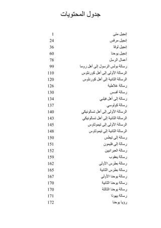 ‫المحتويات‬ ‫جدول‬
1 ‫متى‬ ‫إنجيل‬
24 ‫مرقس‬ ‫إنجيل‬
36 ‫لوقا‬ ‫إنجيل‬
60 ‫يوحنا‬ ‫إنجيل‬
78 ‫الرسل‬ ‫أعمال‬
99 ‫روما‬ ‫أهل‬ ‫إلى‬ ‫الرسول‬ ‫بولس‬ ‫رسالة‬
110 ‫كورنثوس‬ ‫أهل‬ ‫إلى‬ ‫الولى‬ ‫الرسالة‬
120 ‫كورنثوس‬ ‫أهل‬ ‫إلى‬ ‫الثانية‬ ‫الرسالة‬
126 ‫الطية‬ ‫رسالة‬
130 ‫أفسس‬ ‫رسالة‬
134 ‫فيلبي‬ ‫أهل‬ ‫إلى‬ ‫رسالة‬
137 ‫كولوسي‬ ‫رسالة‬
140 ‫تسالونيكي‬ ‫أهل‬ ‫إلى‬ ‫الولى‬ ‫الرسالة‬
143 ‫تسالونيكي‬ ‫أهل‬ ‫إلى‬ ‫الثانية‬ ‫الرسالة‬
145 ‫تيموثاوس‬ ‫إلى‬ ‫الولى‬ ‫الرسالة‬
148 ‫تيموثاوس‬ ‫إلى‬ ‫الثانية‬ ‫الرسالة‬
150 ‫تيطس‬ ‫إلى‬ ‫رسالة‬
151 ‫فليمون‬ ‫إلى‬ ‫رسالة‬
152 ‫العبرانيين‬ ‫رسالة‬
159 ‫يعقوب‬ ‫رسالة‬
162 ‫الولى‬ ‫بطرس‬ ‫رسالة‬
165 ‫الثانية‬ ‫بطرس‬ ‫رسالة‬
167 ‫الولى‬ ‫يوحنا‬ ‫رسالة‬
170 ‫الثانية‬ ‫يوحنا‬ ‫رسالة‬
170 ‫الثالثة‬ ‫يوحنا‬ ‫رسالة‬
171 ‫يهوذا‬ ‫رسالة‬
172 ‫يوحنا‬ ‫رؤيا‬
 