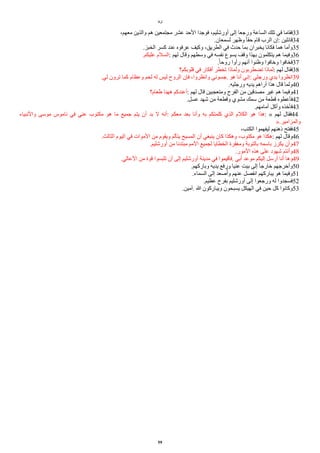 ‫لوقا‬
،‫معهم‬ ‫والذين‬ ‫هم‬ ‫مجتمعين‬ ‫عشر‬ ‫الحد‬ ‫فوجدا‬ ،‫أورشليم‬ ‫إلى‬ ‫ورجعا‬ ‫الساعة‬ ‫تلك‬ ‫في‬ ‫فقاما‬33
.‫لسمعان‬ ‫وظهر‬ ‫ا‬‫ا‬‫حق‬ ‫قام‬ ‫الرب‬ ‫إن‬: ‫قائلين‬34
.‫الخبز‬ ‫كسر‬ ‫عند‬ ‫عرفوه‬ ‫وكيف‬ ،‫الطريق‬ ‫في‬ ‫حدث‬ ‫بما‬ ‫يخبران‬ ‫فكانا‬ ‫هما‬ ‫وأما‬35
.‫عليكم‬ ‫السلم‬: ‫لهم‬ ‫وقال‬ ‫وسطهم‬ ‫في‬ ‫نفسه‬ ‫يسوع‬ ‫وقف‬ ‫بهذا‬ ‫يتكلمون‬ ‫هم‬ ‫وفيما‬36
.‫ا‬‫ا‬‫روح‬ ‫رأوا‬ ‫أنهم‬ ‫وظنوا‬ ‫وخافوا‬ ‫فخافوا‬37
‫قلوبكم؟‬ ‫في‬ ‫أفكار‬ ‫تخطر‬ ‫ولماذا‬ ‫تًطربون‬ ‫لماذا‬: ‫لهم‬ ‫فقال‬38
.‫لي‬ ‫ترون‬ ‫كما‬ ‫وعظام‬ ‫لحم‬ ‫له‬ ‫ليس‬ ‫الروح‬ ‫فإن‬ ،‫وانظروا‬ ‫جسوني‬. ‫هو‬ ‫أنا‬ ‫إني‬: ‫ورجلي‬ ‫يدي‬ ‫انظروا‬39
.‫ورجليه‬ ‫يديه‬ ‫أراهم‬ ‫هذا‬ ‫قال‬ ‫ولما‬40
‫طعام؟‬ ‫ههنا‬ ‫أعندكم‬: ‫لهم‬ ‫قال‬ ‫ومتعجبين‬ ‫الفرح‬ ‫من‬ ‫مصدقين‬ ‫غير‬ ‫هم‬ ‫وفيما‬41
.‫عسل‬ ‫شهد‬ ‫من‬ ‫وقطعة‬ ‫مشوي‬ ‫سمك‬ ‫من‬ ‫قطعة‬ ‫فأعطوه‬42
.‫أمامهم‬ ‫وأكل‬ ‫فأخذه‬43
‫والنبياء‬ ‫موسى‬ ‫ناموس‬ ‫في‬ ‫عني‬ ‫مكتوب‬ ‫هو‬ ‫ما‬ ‫جميع‬ ‫يتم‬ ‫أن‬ ‫بد‬ ‫ل‬ ‫أنه‬: ‫معكم‬ ‫بعد‬ ‫وأنا‬ ‫به‬ ‫كلمتكم‬ ‫الذي‬ ‫الكلم‬ ‫هو‬ ‫هذا‬: « ‫لهم‬ ‫فقال‬44
».‫والمزامير‬
،‫الكتب‬ ‫ليفهموا‬ ‫ذهنهم‬ ‫ففتح‬45
.‫الثالث‬ ‫اليوم‬ ‫في‬ ‫الموات‬ ‫من‬ ‫ويقوم‬ ‫يتألم‬ ‫المسيح‬ ‫أن‬ ‫ينبغي‬ ‫كان‬ ‫وهكذا‬ ،‫مكتوب‬ ‫هو‬ ‫هكذا‬: ‫لهم‬ ‫وقال‬46
.‫أورشليم‬ ‫من‬ ‫مبتدئا‬ ‫المم‬ ‫لجميع‬ ‫الخطايا‬ ‫ومغفرة‬ ‫بالتوبة‬ ‫باسمه‬ ‫يكرز‬ ‫وأن‬47
.‫المور‬ ‫هذه‬ ‫على‬ ‫شهود‬ ‫وأنتم‬48
.‫العالي‬ ‫من‬ ‫قوة‬ ‫تلبسوا‬ ‫أن‬ ‫إلى‬ ‫أورشليم‬ ‫مدينة‬ ‫في‬ ‫فأقيموا‬. ‫أبي‬ ‫موعد‬ ‫إليكم‬ ‫أرسل‬ ‫أنا‬ ‫وها‬49
.‫وباركهم‬ ‫يديه‬ ‫ورفع‬ ‫عنيا‬ ‫بيت‬ ‫إلى‬ ‫ا‬‫ا‬‫خارج‬ ‫وأخرجهم‬50
.‫السماء‬ ‫إلى‬ ‫صعد‬‫ي‬‫وأ‬ ‫عنهم‬ ‫انفصل‬ ‫يباركهم‬ ‫هو‬ ‫وفيما‬51
.‫عظيم‬ ‫بفرح‬ ‫أورشليم‬ ‫إلى‬ ‫ورجعوا‬ ‫له‬ ‫فسجدوا‬52
.‫آمين‬. ‫ا‬ ‫ويباركون‬ ‫يسبحون‬ ‫الهيكل‬ ‫في‬ ‫حين‬ ‫كل‬ ‫وكانوا‬53
59
 