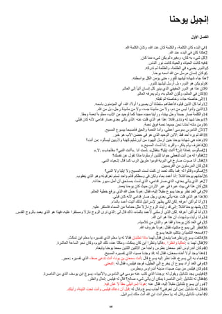 ‫يوحنا‬ ‫إنجيل‬
‫ألول‬ ‫ألفصل‬
.‫ا‬ ‫الكلمة‬ ‫وكان‬ ،‫ا‬ ‫عند‬ ‫كان‬ ‫والكلمة‬ ،‫الكلمة‬ ‫كان‬ ‫البدء‬ ‫في‬1
.‫ا‬ ‫عند‬ ‫البدء‬ ‫في‬ ‫كان‬ ‫هكذا‬2
.‫كان‬ ‫مما‬ ‫شيء‬ ‫يكن‬ ‫لم‬ ‫وبغيره‬ ،‫كان‬ ‫به‬ ‫شيء‬ ‫كل‬3
.‫الناس‬ ‫نور‬ ‫كانت‬ ‫والحياة‬ ،‫الحياة‬ ‫كانت‬ ‫فيه‬4
.‫تدركه‬ ‫لم‬ ‫والظلمة‬ ،‫الظلمة‬ ‫في‬ ‫يضيء‬ ‫والنور‬5
.‫يوحنا‬ ‫اسمه‬ ‫ا‬ ‫من‬ ‫مرسل‬ ‫إنسان‬ ‫وكان‬6
.‫بواسطته‬ ‫الكل‬ ‫يؤمن‬ ‫حتى‬ ،‫للنور‬ ‫ليشهد‬ ‫شهادة‬ ‫جاء‬ ‫هذا‬7
.‫للنور‬ ‫ليشهد‬ ‫رسل‬‫أ‬ُ ‫بل‬ ،‫النور‬ ‫هو‬ ‫يكن‬ ‫ولم‬8
.‫العالم‬ ‫إلى‬ ‫ا‬‫ا‬‫آتي‬ ‫إنسان‬ ‫كل‬ ‫ينير‬ ‫الذي‬ ‫الحقيقي‬ ‫النور‬ ‫هو‬ ‫هذا‬ ‫كان‬9
.‫العالم‬ ‫يعرفه‬ ‫ولم‬ ،‫به‬ ‫العالم‬ ‫ن‬ ‫و‬ِ‫و‬‫أ‬‫ك‬‫و‬ ،‫العالم‬ ‫في‬ ‫كان‬10
.‫تقبله‬ ‫لم‬ ‫وخاصته‬ ،‫جاء‬ ‫خاصته‬ ‫إلى‬11
.‫باسمه‬ ‫المؤمنون‬ ‫ُي‬ ،‫ا‬ ‫ُولد‬ ‫يصيروا‬ ‫ُن‬ ‫سلطانا‬ ‫فأعطاهم‬ ‫قبلوه‬ ‫الذين‬ ‫كل‬ ‫وُما‬12
.‫ا‬ ‫من‬ ‫بل‬ ،‫رجل‬ ‫مشيئة‬ ‫من‬ ‫ول‬ ،‫جسد‬ ‫مشيئة‬ ‫من‬ ‫ول‬ ،‫دم‬ ‫من‬ ‫ليس‬ ‫ولدوا‬ ‫الذين‬13
.‫وحقا‬ ‫نعمة‬ ‫ا‬‫ا‬‫مملوء‬ ،‫الب‬ ‫من‬ ‫لوحيد‬ ‫كما‬ ‫ا‬‫ا‬‫مجد‬ ‫مجده‬ ‫ورُينا‬ ،‫بيننا‬ ‫وحل‬ ‫ا‬‫ا‬‫جسد‬ ‫صار‬ ‫والكلمة‬14
.‫قبلي‬ ‫كان‬ ‫لنه‬ ‫قدامي‬ ‫صار‬ ‫بعدي‬ ‫يأتي‬ ‫الذي‬: ‫عنه‬ ‫قلت‬ ‫الذي‬ ‫هو‬ ‫هذا‬: ‫قاال‬ ‫ونادى‬ ‫له‬ ‫شهد‬ ‫يوحنا‬15
.‫نعمة‬ ‫فوق‬ ‫نعمة‬ ‫جميعا‬ ‫نحن‬ ‫ُخذنا‬ ‫ملئه‬ ‫ومن‬16
.‫المسيح‬ ‫بيسوع‬ ‫فأصبحا‬ ‫والحق‬ ‫النعمة‬ ‫وُما‬ ،‫ُعطي‬ ‫بموسى‬ ‫الناموس‬ ‫لن‬17
.‫خبر‬ ‫هو‬ ‫الب‬ ‫حضن‬ ‫في‬ ‫هو‬ ‫الذي‬ ‫الوحيد‬ ‫البن‬. ‫قط‬ ‫ُحد‬ ‫يره‬ ‫لم‬ ‫ا‬18
‫ُنت؟‬ ‫من‬: ‫ليسألوه‬ ‫ولويين‬ ‫كهنة‬ ‫ُورشليم‬ ‫من‬ ‫اليهود‬ ‫ُرسل‬ ‫حين‬ ‫يوحنا‬ ‫شهادة‬ ‫هي‬ ‫وهذه‬19
».‫المسيح‬ ‫لست‬ ‫ُنا‬: «‫وُقر‬ ،‫ينكر‬ ‫ولم‬ ‫فاعترف‬20
».‫ل‬: «‫»فأجاب‬ ‫النبي؟‬ ‫»ُُنت‬. ‫ُنا‬ ‫لست‬: «‫»فقال‬ ‫إيليا؟‬ ‫ُُنت‬ ‫إذن؟‬ ‫فماذا‬: «‫فسألوه‬21
‫نفسك؟‬ ‫عن‬ ‫تقول‬ ‫ماذا‬ ‫ُرسلونا‬ ‫للذين‬ ‫جوابا‬ ‫لنعطي‬ ‫ُنت‬ ‫من‬ ‫له‬ ‫فقالوا‬22
.‫النبي‬ ‫إشعياء‬ ‫قال‬ ‫كما‬ ‫الرب‬ ‫طريق‬ ‫قوموا‬ ‫البرية‬ ‫في‬ ‫صارخ‬ ‫صوت‬ ‫ُنا‬ ‫فقال‬23
.‫الفريسيين‬ ‫من‬ ‫المرسلون‬ ‫وكان‬24
‫النبي؟‬ ‫ول‬ ‫إيليا‬ ‫ول‬ ‫المسيح‬ ‫لست‬ ‫كنت‬ ‫إن‬ ‫تعمد‬ ‫بالك‬ ‫فما‬: ‫له‬ ‫وقالوا‬ ‫فسألوه‬25
.‫يعقوب‬ ‫الذي‬ ‫وهو‬ ‫تعرفونه‬ ‫لستم‬ ‫واحد‬ ‫قاام‬ ‫وسطكم‬ ‫في‬ ‫ولكن‬ ‫بماء‬ ‫ُعمد‬ ‫ُنا‬: ‫قاال‬ ‫يوحنا‬ ‫ُجابهم‬26
.‫حذااه‬ ‫سيور‬ ‫ُحل‬ ‫ُن‬ ‫بمستحق‬ ‫لست‬ ‫الذي‬ ،‫قدامي‬ ‫صار‬ ‫الذي‬ ،‫بعدي‬ ‫يأتي‬ ‫الذي‬ ‫هو‬27
.‫يعمد‬ ‫يوحنا‬ ‫كان‬ ‫حيث‬ ‫الردن‬ ‫عبر‬ ‫في‬ ‫عبرة‬ ‫بيت‬ ‫في‬ ‫هذا‬ ‫وكان‬28
.‫العالم‬ ‫خطية‬ ‫يرفع‬ ‫الذي‬ ‫ا‬ ‫حمل‬ ‫هوذا‬: ‫فقال‬ ،‫إليه‬ ‫ا‬‫ل‬‫مقب‬ ‫يسوع‬ ‫يوحنا‬ ‫نظر‬ ‫الغد‬ ‫وفي‬29
.‫قبلي‬ ‫كان‬ ‫لنه‬ ‫قدامي‬ ‫صار‬ ‫رجل‬ ‫بعدي‬ ‫يأتي‬ ‫عنه‬ ‫قلت‬ ‫الذي‬ ‫هو‬ ‫هذا‬30
.‫بالماء‬ ‫ُعمد‬ ‫ُتيت‬ ‫لذلك‬ ‫لسراايل‬ ‫يظهر‬ ‫لكي‬ ‫لكن‬. ‫ُعرفه‬ ‫ُكن‬ ‫لم‬ ‫وُنا‬31
.‫عليه‬ ‫فاستقر‬ ‫السماء‬ ‫من‬ ‫حمامة‬ ‫مثل‬ ‫ناال‬ ‫الروح‬ ‫رُيت‬ ‫قد‬ ‫إني‬: ‫قاال‬ ‫يوحنا‬ ‫ويشهد‬32
.‫القدس‬ ‫بالروح‬ ‫يعمد‬ ‫الذي‬ ‫هو‬ ‫فهذا‬ ،‫عليه‬ ‫ومستقرا‬ ‫ناال‬ ‫الروح‬ ‫ترى‬ ‫الذي‬: ‫لي‬ ‫قال‬ ‫ذاك‬ ،‫بالماء‬ ‫لعمد‬ ‫ُرسلني‬ ‫الذي‬ ‫لكن‬. ‫ُعرفه‬ ‫ُكن‬ ‫لم‬ ‫وُنا‬33
.‫ا‬ ‫ابن‬ ‫هو‬ ‫هذا‬ ‫ُن‬ ‫وشهدت‬ ‫رُيت‬ ‫وُنا‬34
.‫تلميذه‬ ‫من‬ ‫واثنان‬ ‫هو‬ ‫واقفا‬ ‫يوحنا‬ ‫كان‬ ‫الغد‬ ‫وفي‬35
.‫ا‬ ‫خروف‬ ‫هوذا‬: ‫فقال‬ ،‫ماشيا‬ ‫يسوع‬ ‫إلى‬ ‫فنظر‬36
.‫يسوع‬ ‫فتبعا‬ ،‫يتكلم‬ ‫التلميذان‬ ‫فسمعه‬37
.‫تمكث‬ ‫اين‬ ‫معلم‬ ‫يا‬ ‫تفسيره‬ ‫الذي‬ ‫معلم‬ ‫يا‬ ‫له‬ ‫فقال‬ ‫تطلبان‬ ‫ماذا‬ ‫لهما‬ ‫فقال‬ ‫يتبعان‬ ‫ونظرهما‬ ‫يسوع‬ ‫فالتفت‬38
.‫العاشرة‬ ‫الساعة‬ ‫نحو‬ ‫وكان‬ ،‫اليوم‬ ‫ذلك‬ ‫عنده‬ ‫ومكثا‬ ،‫يمكث‬ ‫كان‬ ‫ُين‬ ‫ونظرا‬ ‫»فأتيا‬. ‫وانظرا‬ ‫تعاليا‬: « ‫لهما‬ ‫فقال‬39
.‫وتبعاه‬ ‫يوحنا‬ ‫سمعا‬ ‫اللذين‬ ‫الثنين‬ ‫من‬ ‫ا‬‫ا‬‫واحد‬ ‫بطرس‬ ‫سمعان‬ ‫ُخو‬ ‫ُندراوس‬ ‫وكان‬40
.‫المسيح‬ ‫تفسيره‬ ‫الذي‬ ،‫مسيا‬ ‫وجدنا‬ ‫قد‬: ‫له‬ ‫فقال‬ ،‫سمعان‬ ‫ُخاه‬ ‫ُول‬ ‫وجد‬ ‫هذا‬41
.‫حجر‬: ‫تفسيره‬ ‫الذي‬ ،‫صفا‬ ‫تدعى‬ ‫ُنت‬ ،‫يونا‬ ‫بن‬ ‫سمعان‬ ‫ُنت‬: ‫قال‬ ‫يسوع‬ ‫إليه‬ ‫نظر‬ ‫فلما‬ ،‫يسوع‬ ‫إلى‬ ‫به‬ ‫فجاء‬42
.‫اتبعني‬: ‫له‬ ‫فقال‬ ،‫فيلبس‬ ‫فوجد‬ ،‫الجليل‬ ‫إلى‬ ‫يخرج‬ ‫ُن‬ ‫يسوع‬ ‫ُراد‬ ‫الغد‬ ‫وفي‬43
.‫وبطرس‬ ‫ُندراوس‬ ‫مدينة‬ ،‫صيدا‬ ‫بيت‬ ‫من‬ ‫فيلبس‬ ‫وكان‬44
.‫الناصرة‬ ‫من‬ ‫الذي‬ ‫يوسف‬ ‫ابن‬ ‫يسوع‬ ،‫والنبياء‬ ‫الناموس‬ ‫في‬ ‫موسى‬ ‫عنه‬ ‫كتب‬ ‫الذي‬ ‫وجدنا‬: ‫له‬ ‫ويقول‬ ‫نثناايل‬ ‫يجد‬ ‫فيلبس‬45
.‫وانظر‬ ‫تعال‬: ‫فيلبس‬ ‫له‬ ‫قال‬ ‫صالح؟‬ ‫شيء‬ ‫يأتي‬ ‫ُن‬ ‫يمكن‬ ‫الناصرة‬ ‫ُمن‬: ‫نثناايل‬ ‫له‬ ‫فقال‬46
.‫فيه‬ ‫غش‬ ‫ل‬ ‫ا‬‫ا‬‫حق‬ ‫إسراايلي‬ ‫هوذا‬: ‫عنه‬ ‫فقال‬ ،‫إليه‬ ‫ا‬‫ل‬‫مقب‬ ‫نثناايل‬ ‫يسوع‬ ‫ورُى‬47
.‫رُيتك‬ ،‫التينة‬ ‫تحت‬ ‫وُنت‬ ‫فيلبس‬ ‫دعاك‬ ‫ُن‬ ‫قبل‬: ‫له‬ ‫وقال‬ ‫يسوع‬ ‫ُجاب‬ ‫تعرفني؟‬ ‫ُين‬ ‫من‬: ‫نثناايل‬ ‫له‬ ‫قال‬48
.‫إسراايل‬ ‫ملك‬ ‫ُنت‬ ‫ا‬ ‫ابن‬ ‫ُنت‬ ‫معلم‬ ‫يا‬: ‫له‬ ‫وقال‬ ‫نثناايل‬ ‫ُجاب‬49
60
 