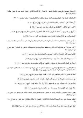 ‫اللسان‬ ‫قوة‬
11
‫حكمة‬. (‫أفواههم‬ ‫على‬ ‫أيديهم‬ ‫وضعوا‬ ،‫الكلم‬ ‫أّثرتت‬ ‫وإذا‬ ‫حا؛‬‫د‬‫جي‬ ‫س‬‫ي‬‫إل‬ ‫أصغوا‬ ،‫تكلمتت‬ ‫وإذا‬ ،‫وقتي‬ ‫انتظروا‬ ،‫ت‬‫سكت‬ ‫إذا‬
)١٢ :٨ ‫سليمان‬
)٢١ :١٠ ‫سليمان‬ ‫حكمة‬. (‫فصيًة‬ ‫الكلم‬ ‫يستطيعون‬ ‫ل‬ ‫من‬ ‫ألسنة‬ ‫وجعلت‬ ،‫البكم‬ ‫أفواه‬ ‫فتًت‬ ‫الًكمة‬ ‫لن‬
4: 24) ‫سيراخ‬ ‫بن‬ ‫يشوع‬ ‫سفر‬. (‫اللسان‬ ‫بكلمة‬ ‫والتعلم‬ ،‫بالكلم‬ ‫عرف‬‫ت‬‫ت‬ ‫الًكمة‬ ‫ل‬‫لن‬
4: 29) ‫سيراخ‬ ‫بن‬ ‫يشوع‬ ‫سفر‬. (‫أفعالك‬ ‫في‬ ٌ‫تتكاس‬ ‫ول‬ ،‫ّلمك‬ ‫في‬ ‫تتسرع‬ ‫ل‬
5: 9) ‫سيراخ‬ ‫بن‬ ‫يشوع‬ ‫سفر‬. (‫اللسانين‬ ‫ذو‬ ‫الخاطئ‬ ٌ‫يفع‬ ‫فكذلك‬ ،‫طريق‬ ٌّ ‫تسلك‬ ‫ول‬ ،‫ريح‬ ٌّ ‫مع‬ ‫حح‬ ‫ب‬
‫ذر‬‫ت‬‫ت‬ ‫ل‬
5: 13) ‫سيراخ‬ ‫بن‬ ‫يشوع‬ ‫سفر‬. (‫سقوطه‬ ‫سبب‬ ‫النسان‬ ‫ولسان‬ ،‫الكلم‬ ‫في‬ ‫والعار‬ ‫الشرف‬
‫بن‬ ‫يشوع‬ ‫سفر‬. (‫شديدة‬ ‫ر‬‫إدانة‬ ‫اللسانين‬ ‫ذي‬ ‫وعلى‬ ،‫ّبير‬ ‫ر‬‫عار‬ ‫السارق‬ ‫على‬ ‫لن‬ ،‫بلسانك‬ ‫تتربص‬ ‫ول‬ ،‫ا‬‫ح‬‫م‬‫نما‬ ‫دعى‬‫ت‬‫ت‬ ‫ل‬
5: 14) ‫سيراخ‬
‫يشوع‬ ‫سفر‬. (‫اللسانين‬ ‫ذو‬ ‫الخاطئ‬ ‫وّذلك‬ ،‫وإهانة‬ ‫ا‬‫ح‬‫وعار‬ ‫سيئة‬ ‫سمعة‬ ‫ترث‬ ‫بذلك‬ ‫لنك‬ ،‫صديق‬ ‫من‬ ‫ح‬
‫بدل‬ ‫ا‬ ‫ح‬‫عدو‬ ‫تكن‬ ‫ل‬
6: 1) ‫سيراخ‬ ‫بن‬
6: 5) ‫سيراخ‬ ‫بن‬ ‫يشوع‬ ‫سفر‬. (‫التًيات‬ ‫يزيد‬ ‫البليغ‬ ‫واللسان‬ ،‫الصدقاء‬ ‫تكثر‬‫ي‬ ‫الطيب‬ ‫الكلم‬
)٣ :٨ ‫سيراخ‬ ‫بن‬ ‫يشوع‬ ‫سفر‬. (‫ناره‬ ‫سخافة‬ ‫من‬ ‫تزيد‬ ‫ول‬ ،‫الكلم‬ ‫ّثير‬ ‫ح‬‫ل‬‫رج‬ ‫تجادل‬ ‫ل‬
9: 18) ‫سيراخ‬ ‫بن‬ ‫يشوع‬ ‫سفر‬. (‫مكروه‬ ‫ّلمه‬ ‫في‬ ‫والمتهور‬ ،‫مدينته‬ ‫في‬ ‫خطر‬ ‫البذيء‬ ‫اللسان‬ ‫ذو‬ ٌ‫الرج‬
‫من‬ :‫قالوا‬ ،‫الفقير‬ ‫تكلم‬ ‫إذا‬ ‫أما‬ ‫السماء؛‬ ‫عنان‬ ‫بلغ‬ ‫حتى‬ ‫به‬ ‫أشادوا‬ ،‫يقول‬ ‫ماذا‬ ‫وانظروا‬ ،‫الجميع‬ ‫صمت‬ ،‫الغني‬ ‫تكلم‬ ‫إذا‬
13: 23) ‫سيراخ‬ ‫بن‬ ‫يشوع‬ ‫سفر‬. (‫السقوط‬ ‫على‬ ‫ساعدوه‬ ،‫تعثر‬ ‫وإذا‬ ‫هذا؟‬
17: 6) ‫سيراخ‬ ‫بن‬ ‫يشوع‬ ‫سفر‬. (‫ليفهموا‬ ،‫والقلب‬ ،‫والذان‬ ،‫والعيون‬ ،‫واللسان‬ ،‫المشورة‬ ‫أعطاهم‬
19: 6) ‫سيراخ‬ ‫بن‬ ‫يشوع‬ ‫سفر‬. (‫الشر‬ ‫عنه‬ ‫ل‬ٌ‫يق‬ ‫الثرثرة‬ ‫يكره‬ ‫ومن‬ ،‫نزاع‬ ‫بل‬ ‫يعيش‬ ‫لسانه‬ ‫يضبط‬ ‫من‬
19: 16) ‫سيراخ‬ ‫بن‬ ‫يشوع‬ ‫(سفر‬ ‫لسانه؟‬ ‫يزل‬ ‫لم‬ ‫الذي‬ ‫ذا‬ ‫ومن‬ ‫قلبه؛‬ ‫من‬ ‫ليس‬ ‫ولكن‬ ،‫لسانه‬ ‫يزل‬ ‫من‬ ‫هناك‬
20: 1) ‫سيراخ‬ ‫بن‬ ‫يشوع‬ ‫سفر‬. (‫حكيم‬ ‫وهو‬ ‫يصمت‬ ‫من‬ ‫وهناك‬ :‫لئق‬ ‫غير‬ ‫توبيخ‬ ‫هناك‬
‫بن‬ ‫يشوع‬ ‫سفر‬. (‫بمواعيده‬ ‫لعلمه‬ ‫الصمت‬ ‫يلتزم‬ ‫وبعضهم‬ ،‫به‬ ‫يجيبون‬ ‫ما‬ ‫لديهم‬ ‫ليس‬ ‫لنه‬ ‫يصمتون‬ ‫الرجال‬ ‫بعض‬
20: 6) ‫سيراخ‬
20: ‫سيراخ‬ ‫بن‬ ‫يشوع‬ ‫سفر‬. (‫بالوقت‬ ‫يباليان‬ ‫فل‬ ‫والحمق‬ ‫الثرثار‬ ‫أما‬ ،‫المناسبة‬ ‫الفرصة‬ ‫يرى‬ ‫حتى‬ ‫يصمت‬ ‫الًكيم‬
7)
20: 18) ‫سيراخ‬ ‫بن‬ ‫يشوع‬ ‫سفر‬. (‫ح‬‫ا‬‫سريع‬ ‫الشرار‬ ‫يسقط‬ ‫وهكذا‬ ،‫باللسان‬ ‫ل‬‫ل‬‫الز‬ ‫من‬ ‫ر‬‫خير‬ ‫الرصيف‬ ‫على‬ ‫ل‬‫ل‬‫الز‬
 