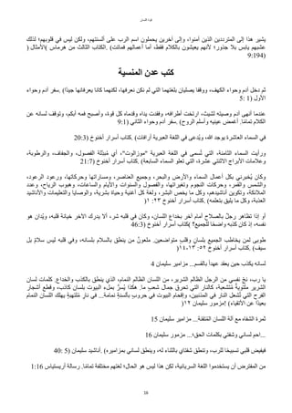 ‫اللسان‬ ‫قوة‬
16
‫لذلك‬ ‫قلوبهم؛‬ ‫في‬ ‫ليس‬ ‫ولكن‬ ،‫ألسنتهم‬ ‫على‬ ‫الرب‬ ‫اسم‬ ‫يًملون‬ ‫آخرين‬ ‫وإلى‬ ،‫آمنوا‬ ‫الذين‬ ‫المترددين‬ ‫إلى‬ ‫هذا‬ ‫يشير‬
) ‫(المثال‬ ‫هرماس‬ ‫من‬ ‫الثالث‬ ‫الكتاب‬. (‫فماتت‬ ‫أعمالهم‬ ‫أما‬ ،‫فقط‬ ‫بالكلم‬ ‫يعيشون‬ ‫لنهم‬ ‫جذور؛‬ ‫بل‬ ‫يابس‬ ‫عشبهم‬
9:194)
‫المنسية‬ ‫عدن‬ ‫كتب‬
‫وحواء‬ ‫آدم‬ ‫سفر‬. (‫حا‬‫د‬‫جي‬ ‫يعرفانها‬ ‫ّانا‬ ‫لكنهما‬ ،‫نعرفها‬ ‫نكن‬ ‫لم‬ ‫التي‬ ‫بلغتهما‬ ‫يصليان‬ ‫ووقفا‬ ،‫الكهف‬ ‫وحواء‬ ‫آدم‬ ٌ‫دخ‬ ‫ثم‬
5: 1) ‫الول‬
‫عن‬ ‫لسانه‬ ‫وتوقف‬ ،‫أبكم‬ ‫فمه‬ ‫وأصبح‬ ،‫قوة‬ ٌّ ‫وقدماه‬ ‫يداه‬ ‫وفقدت‬ ،‫أطرافه‬ ‫ارتخت‬ ،‫لشيث‬ ‫وصيته‬ ‫آدم‬ ‫أنهى‬ ‫عندما‬
9:1) ‫الثاني‬ ‫وحواء‬ ‫آدم‬ ‫سفر‬. (‫الروح‬ ‫وأسلم‬ ‫عينيه‬ ‫أغمض‬ .‫ا‬‫ح‬‫م‬‫تما‬ ‫الكلم‬
20:3) ‫أخنوخ‬ ‫أسرار‬ ‫ّتاب‬. (‫أرافات‬ ‫العبرية‬ ‫اللغة‬ ‫في‬ ‫تدعى‬‫ي‬‫و‬ ،‫ا‬ ‫يوجد‬ ‫العاشرة‬ ‫السماء‬ ‫في‬
،‫والرطوبة‬ ،‫والجفاف‬ ،‫الفصول‬ ‫بلة‬‫ل‬‫د‬‫ب‬‫ت‬‫م‬ ‫أي‬ ،"‫"موزالوت‬ ‫العبرية‬ ‫اللغة‬ ‫في‬ ‫سمى‬‫ت‬‫ت‬ ‫التي‬ ،‫الثامنة‬ ‫السماء‬ ‫ورأيت‬
21:7) ‫أخنوخ‬ ‫أسرار‬ ‫ّتاب‬. (‫السابعة‬ ‫السماء‬ ‫تعلو‬ ‫التي‬ ،‫عشرة‬ ‫الثنتي‬ ‫البراج‬ ‫وعلمات‬
،‫الرعود‬ ‫ورعود‬ ،‫وحرّاتها‬ ‫ومساراتها‬ ،‫العناصر‬ ‫وجميع‬ ،‫والبًر‬ ‫والرض‬ ‫السماء‬ ‫أعمال‬ ٌ‫بك‬ ‫تخبرني‬‫ي‬ ‫وّان‬
‫وعدد‬ ،‫الرياح‬ ‫وهبوب‬ ،‫والساعات‬ ‫واليام‬ ‫والسنوات‬ ‫والفصول‬ ،‫وتغيراتها‬ ‫النجوم‬ ‫وحرّات‬ ،‫والقمر‬ ‫والشمس‬
‫والناشيد‬ ‫والتعليمات‬ ‫والوصايا‬ ،‫بشرية‬ ‫وحياة‬ ‫أغنية‬ ٌّ ‫ولغة‬ ،‫البشر‬ ‫يخص‬ ‫ما‬ ٌّ‫و‬ ،‫أناشيدهم‬ ‫وتكوين‬ ،‫الملئكة‬
)١ :٢٣ ‫أخنوخ‬ ‫أسرار‬ ‫ّتاب‬. (‫بتعلمه‬ ‫يليق‬ ‫ما‬ ٌّ‫و‬ ،‫العذبة‬
‫هو‬ ‫تدان‬‫ي‬‫و‬ ،‫قلبه‬ ‫خيانة‬ ‫الخر‬ ‫يدرك‬ ‫أل‬ ،‫شر‬ ‫قلبه‬ ‫في‬ ‫وّان‬ ،‫اللسان‬ ‫بخداع‬ ‫آخر‬ ‫أمام‬ ‫بالصلح‬ ‫ر‬ٌ‫رج‬ ‫تظاهر‬ ‫إذا‬ ‫أو‬
46:3) ‫أخنوخ‬ ‫أسرار‬ ‫(ّتاب‬ ‫للجميع؟‬ ‫ا‬‫ح‬ً‫واض‬ ‫ّذبه‬ ‫ّان‬ ‫إذ‬ ،‫نفسه‬
ٌ‫ب‬ ‫ر‬‫م‬‫سل‬ ‫ليس‬ ‫قلبه‬ ‫وفي‬ ،‫بلسانه‬ ‫بالسلم‬ ‫ينطق‬ ‫من‬ ‫ر‬‫ملعون‬ .‫متواضعين‬ ‫د‬‫ب‬‫وقل‬ ‫د‬‫بلسان‬ ‫الجميع‬ ‫يخاطب‬ ‫لمن‬ ‫طوبى‬
)١٤-١٣ :٥٢ ‫أخنوخ‬ ‫أسرار‬ ‫ّتاب‬. (‫سيف‬
4 ‫سليمان‬ ‫مزامير‬ ...‫بالقسم‬ ‫ح‬‫ا‬‫عهد‬ ‫يعقد‬ ‫حين‬ ‫يكذب‬ ‫لسانه‬
‫لسان‬ ‫ّلمات‬ .‫والخداع‬ ‫بالكذب‬ ‫ينطق‬ ‫الذي‬ ،‫النمام‬ ‫الظالم‬ ‫اللسان‬ ‫من‬ ،‫الشرير‬ ‫الظالم‬ ٌ‫الرج‬ ‫من‬ ‫نفسي‬ ‫ب‬‫ل‬ّ‫ن‬ ،‫رب‬ ‫يا‬
‫أشجار‬ ‫وقطع‬ ،‫ّاذب‬ ‫بلسان‬ ‫البيوت‬ ‫بمٌء‬ ‫ت‬‫تسر‬‫ي‬ ‫هكذا‬ .‫ما‬ ‫د‬‫ب‬‫شع‬ ‫جمال‬ ‫تًرق‬ ‫التي‬ ‫ّالنار‬ ،‫تشعبة‬‫ت‬‫م‬ ‫ر‬‫ملتوية‬ ‫الشرير‬
‫النمام‬ ‫اللسان‬ ‫يهلك‬ ‫د‬‫ة‬‫لتهب‬‫ت‬‫م‬ ‫د‬
‫نار‬ ‫في‬ ...‫نمامة‬ ‫د‬‫ة‬‫بألسن‬ ‫د‬‫ب‬‫حرو‬ ‫في‬ ‫البيوت‬ ‫وإقًام‬ ،‫المذنبين‬ ‫في‬ ‫النار‬ ٌ‫شع‬‫ت‬‫ت‬ ‫التي‬ ‫الفرح‬
)١٢ ‫سليمان‬ ‫!مزمور‬ (‫التقياء‬ ‫عن‬ ‫حا‬‫د‬‫بعي‬
15 ‫سليمان‬ ‫مزامير‬ ...‫تقنة‬‫ت‬‫م‬‫ال‬ ‫اللسان‬ ‫آلة‬ ‫مع‬ ‫الشفاه‬ ‫ثمرة‬
16 ‫سليمان‬ ‫مزمور‬ ...‫الًق؛‬ ‫بكلمات‬ ‫وشفتي‬ ‫لساني‬ ‫ب‬‫احم‬...
40: 5) ‫سليمان‬ ‫أناشيد‬. (‫بمزاميره‬ ‫لساني‬ ‫وينطق‬ ،‫له‬ ‫بالثناء‬ ‫شفتاي‬ ‫وتنطق‬ ،‫للرب‬ ‫ا‬‫ح‬ً‫تسبي‬ ‫قلبي‬ ‫فيفيض‬
1:16 ‫أريستياس‬ ‫رسالة‬ .‫ا‬‫ح‬‫م‬‫تما‬ ‫مختلفة‬ ‫لغتهم‬ ‫الًال؛‬ ‫هو‬ ‫ليس‬ ‫هذا‬ ‫لكن‬ ،‫السريانية‬ ‫اللغة‬ ‫يستخدموا‬ ‫أن‬ ‫المفترض‬ ‫من‬
 