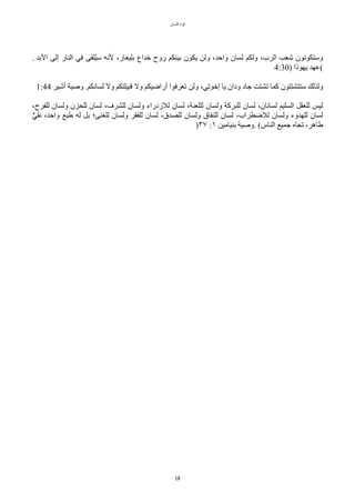 ‫اللسان‬ ‫قوة‬
18
. ‫البد‬ ‫إلى‬ ‫النار‬ ‫في‬ ‫تلقى‬‫ي‬‫س‬ ‫لنه‬ ،‫بليعار‬ ‫خداع‬ ‫روح‬ ‫بينكم‬ ‫يكون‬ ‫ولن‬ ،‫واحد‬ ‫لسان‬ ‫ولكم‬ ،‫الرب‬ ‫شعب‬ ‫وستكونون‬
4:30) ‫يهوذا‬ ‫(عهد‬
1:44 ‫أشير‬ ‫وصية‬ .‫لسانكم‬ ‫ول‬ ‫قبيلتكم‬ ‫ول‬ ‫أراضيكم‬ ‫تعرفوا‬ ‫ولن‬ ،‫إخوتي‬ ‫يا‬ ‫ودان‬ ‫جاد‬ ‫تشتت‬ ‫ّما‬ ‫ستتشتتون‬ ‫ولذلك‬
،‫للفرح‬ ‫ولسان‬ ‫للًزن‬ ‫لسان‬ ،‫للشرف‬ ‫ولسان‬ ‫للزدراء‬ ‫لسان‬ ،‫لللعنة‬ ‫ولسان‬ ‫للبرّة‬ ‫لسان‬ ،‫لسانان‬ ‫السليم‬ ٌ‫للعق‬ ‫ليس‬
‫ل‬‫ي‬‫نق‬ ،‫واحد‬ ‫طبع‬ ‫له‬ ٌ‫ب‬ ‫للغنى؛‬ ‫ولسان‬ ‫للفقر‬ ‫لسان‬ ،‫للصدق‬ ‫ولسان‬ ‫للنفاق‬ ‫لسان‬ ،‫للضطراب‬ ‫ولسان‬ ‫للهدوء‬ ‫لسان‬
)٣٧ :١ ‫بنيامين‬ ‫وصية‬. (‫الناس‬ ‫جميع‬ ‫تجاه‬ ،‫طاهر‬
 