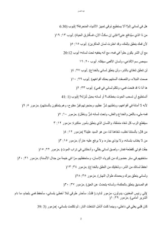 ‫اللسان‬ ‫قوة‬
2
6:30) ‫(أيوب‬ ‫المنًرفة؟‬ ‫الشياء‬ ‫تمييز‬ ‫ذوقي‬ ‫يستطيع‬ ‫أل‬ ‫إثم؟‬ ‫لساني‬ ‫في‬ ٌ‫ه‬
)١٩ :١٣ ‫أيوب‬. (‫الًياة‬ ‫فارق‬‫ت‬‫فسأ‬ ،‫الن‬ ‫ت‬‫سكت‬ ‫إن‬ ‫فإني‬ ‫عني؟‬ ‫تدافع‬‫ي‬‫س‬ ‫الذي‬ ‫ذا‬ ‫من‬
)٥ :١٥ ‫أيوب‬. (‫الماّرين‬ ‫لسان‬ ‫اخترت‬ ‫وقد‬ ،‫بإثمك‬ ‫ينطق‬ ‫فمك‬ ‫لن‬
20:12 ‫أيوب‬ ‫لسانه؛‬ ‫تًت‬ ‫يخفيه‬ ‫أنه‬ ‫مع‬ ،‫فمه‬ ‫في‬ ‫ح‬‫ا‬‫حلو‬ ‫يكون‬ ‫الشر‬ ‫أن‬ ‫مع‬
١٦ :٢٠ ‫أيوب‬ .‫سيقتله‬ ‫الفعى‬ ‫ولسان‬ ،‫الفاعي‬ ‫سم‬ ‫سيمص‬
)٤ :٢٧ ‫أيوب‬. (‫بالخداع‬ ‫لساني‬ ‫ينطق‬ ‫ولن‬ ،‫بالشر‬ ‫شفتاي‬ ‫تنطق‬ ‫لن‬
)١٠ :٢٩ ‫أيوب‬. (‫أفواههم‬ ‫بًنك‬ ‫ألسنتهم‬ ‫والتصقت‬ ،‫النبلء‬ ‫صمت‬
)٢ :٣٣ ‫أيوب‬. (‫فمي‬ ‫في‬ ‫لساني‬ ‫وتكلم‬ ،‫فمي‬ ‫فتًت‬ ‫قد‬ ‫ذا‬ ‫أنا‬ ‫ها‬
41: 1) ‫(أيوب‬ ‫نزله؟‬‫ت‬‫ت‬ ٌ‫بًب‬ ‫لسانه‬ ‫أو‬ ‫بخطاف؟‬ ‫الًوت‬ ‫تسًب‬ ‫أن‬ ‫أتستطيع‬
)٩ :٥ ‫مزمور‬. (‫بألسنتهم‬ ‫يتملقون‬ ‫وهم‬ ،‫مفتوح‬ ‫ر‬‫قبر‬ ‫وحنجرتهم‬ ،‫عظيم‬ ‫ل‬‫شر‬ ‫وباطنهم‬ ،‫أفواههم‬ ‫في‬ ‫أمانة‬ ‫ل‬ ‫لنه‬
)٧ :١٠ ‫مزمور‬. (ٌ‫وباط‬ ‫ل‬‫شر‬ ‫لسانه‬ ‫وتًت‬ ،‫والغش‬ ‫والخداع‬ ‫باللعن‬ ‫مليء‬ ‫فمه‬
٣ :١٢ ‫مزمور‬ :‫متكبرة‬ ‫بأمور‬ ‫ينطق‬ ‫الذي‬ ‫واللسان‬ ،‫متملقة‬ ‫شفاه‬ ٌّ ‫الرب‬ ‫سيقطع‬
)٤ :١٢ ‫(مزمور‬ ‫علينا؟‬ ‫السيد‬ ‫هو‬ ‫من‬ ،‫لنا‬ ‫شفاهنا‬ ،‫نغلب‬ ‫بألسنتنا‬ :‫قال‬ ‫من‬
)٣ :١٥ ‫مزمور‬. (‫ح‬‫ا‬‫عار‬ ‫عليه‬ ‫يرفع‬ ‫ول‬ ،‫جاره‬ ‫ياذي‬ ‫ول‬ ،‫بلسانه‬ ‫يغتاب‬ ‫ل‬ ‫من‬
)١٥ :٢٢ ‫مزمور‬. (‫الموت‬ ‫تراب‬ ‫في‬ ‫وأدخلتني‬ ،‫ي‬‫ل‬‫ك‬‫بف‬ ‫لساني‬ ‫ولصق‬ ،‫فخار‬ ‫ّقطعة‬ ‫قوتي‬ ‫ت‬‫ل‬‫ف‬‫ج‬
)٢٠ :٣١ ‫مزمور‬. (‫اللسنة‬ ‫جدال‬ ‫من‬ ‫خيمة‬ ‫في‬ ‫ا‬‫ح‬‫سر‬ ‫وستًفظهم‬ ،‫النسان‬ ‫ّبرياء‬ ‫من‬ ‫حضورك‬ ‫ستر‬ ‫في‬ ‫ستخفيهم‬
)١٣ :٣٤ ‫مزمور‬. (‫بالخداع‬ ‫النطق‬ ‫من‬ ‫وشفتيك‬ ،‫الشر‬ ‫من‬ ‫لسانك‬ ‫احفظ‬
)٢٨ :٣٥ ‫مزمور‬. (‫النهار‬ ‫طوال‬ ‫وبًمدك‬ ‫ببرك‬ ‫ينطق‬ ‫ولساني‬
)٣٠ :٣٧ ‫مزمور‬. (‫الًق‬ ‫عن‬ ‫يتًدث‬ ‫ولسانه‬ ،‫بالًكمة‬ ‫ينطق‬ ‫الصديق‬ ‫فم‬
‫دام‬ ‫ما‬ ،‫بلجام‬ ‫فمي‬ ‫سأحفظ‬ ،‫بلساني‬ ‫أخطئ‬ ‫لئل‬ ‫طرقي‬ ‫سأحذر‬ :‫قلتت‬ ).‫لداود‬ ‫مزمور‬ ،‫يدوثون‬ ،‫المغنين‬ ‫رئيس‬ ‫(إلى‬
)١ :٣٩ ‫مزمور‬. (‫أمامي‬ ‫الشرير‬
39: 3) ‫(مزمور‬ ،‫بلساني‬ ‫تكلمت‬ ‫ثم‬ :‫النار‬ ‫اشتعلت‬ ٌ‫أتأم‬ ‫ّنت‬ ‫وبينما‬ ،‫داخلي‬ ‫في‬ ‫يغلي‬ ‫قلبي‬ ‫ّان‬
 