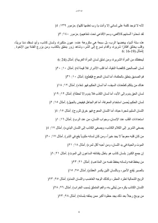 ‫اللسان‬ ‫قوة‬
4
)٤ :١٣٩ ‫مزمور‬. (‫ّلها‬ ‫تعلمها‬ ‫رب‬ ‫يا‬ ‫وأنت‬ ‫إل‬ ‫لساني‬ ‫على‬ ‫ّلمة‬ ‫توجد‬ ‫ل‬ ‫لنه‬
)٣ :١٤٠ ‫مزمور‬. (‫شفاههم‬ ‫تًت‬ ‫الفاعي‬ ‫وسم‬ ،‫ّالفعى‬ ‫ألسنتهم‬ ‫شًذوا‬ ‫لقد‬
،‫ا‬‫ح‬‫ئ‬‫بري‬ ‫ا‬‫ح‬‫م‬‫د‬ ‫تسفك‬ ‫د‬‫د‬‫وأي‬ ،‫ّاذب‬ ‫ولسان‬ ،‫متكبرة‬ ‫عيون‬ :‫عنده‬ ‫مكروهة‬ ‫هي‬ ‫سبعة‬ ٌ‫ب‬ ،‫الرب‬ ‫يبغضها‬ ‫أشياء‬ ‫ستة‬ ‫هذه‬
. ‫الخوة‬ ‫بين‬ ‫الفتنة‬ ‫يزرع‬ ‫ومن‬ ،‫بالكذب‬ ‫ينطق‬ ‫زور‬ ‫وشاهد‬ ،‫الشر‬ ‫إلى‬ ‫تسرع‬ ‫وأقدام‬ ،‫شريرة‬ ‫ا‬‫ح‬‫أفكار‬ ‫يختلق‬ ‫وقلب‬
6: 16-19) ‫(أمثال‬
6: 24) ‫أمثال‬. (‫الغريبة‬ ‫المرأة‬ ‫لسان‬ ‫تملق‬ ‫ومن‬ ،‫الشريرة‬ ‫المرأة‬ ‫من‬ ‫ليًفظك‬
)٢٠ :١٠ ‫أمثال‬. (‫له‬ ‫قيمة‬ ‫فل‬ ‫الشرار‬ ‫قلب‬ ‫أما‬ ،‫النقية‬ ‫ّالفضة‬ ‫الصالًين‬ ‫لسان‬
)٣١ :١٠ ‫أمثال‬. (‫تقطع‬‫ي‬‫ف‬ ‫المعوج‬ ‫لسان‬ ‫أما‬ ،‫بالًكمة‬ ‫ينطق‬ ‫الصديق‬ ‫فم‬
)١٨ :١٢ ‫أمثال‬. (‫شفاء‬ ‫فهو‬ ‫الًكيم‬ ‫لسان‬ ‫أما‬ ،‫السيف‬ ‫ّطعنات‬ ‫يتكلم‬ ‫من‬ ‫هناك‬
)١٩ :١٢ ‫أمثال‬. (‫لًظة‬ ‫إل‬ ‫يدوم‬ ‫فل‬ ‫الكذب‬ ‫لسان‬ ‫أما‬ ،‫البد‬ ‫إلى‬ ‫يدوم‬ ‫الًق‬ ‫لسان‬
)٢ :١٥ ‫أمثال‬. (ٌ‫بالجه‬ ‫فيفيض‬ ٌ‫الجاه‬ ‫فم‬ ‫أما‬ ،‫المعرفة‬ ‫استخدام‬ ‫تًسن‬‫ي‬ ‫الًكيم‬ ‫لسان‬
)٤ :١٥ ‫أمثال‬. (‫للروح‬ ‫خرق‬ ‫فهو‬ ‫المعوج‬ ‫اللسان‬ ‫أما‬ ،‫حياة‬ ‫شجرة‬ ‫السليم‬ ‫اللسان‬
)١ :١٦ ‫أمثال‬. (‫الرب‬ ‫عند‬ ‫من‬ ،‫اللسان‬ ‫وجواب‬ ،‫النسان‬ ‫عند‬ ‫القلب‬ ‫استعدادات‬
)٤ :١٧ ‫أمثال‬. (‫البذيء‬ ‫اللسان‬ ‫إلى‬ ‫الكاذب‬ ‫ويصغي‬ ،‫الكاذب‬ ‫الكلم‬ ‫إلى‬ ‫الشرير‬ ‫يصغي‬
)٢٠ :١٧ ‫أمثال‬. (‫الشر‬ ‫في‬ ‫يقع‬ ‫ح‬‫ا‬‫ملتوي‬ ‫لسانه‬ ‫ّان‬ ‫ومن‬ ،‫ح‬‫ا‬‫خير‬ ‫يجد‬ ‫ل‬ ‫ح‬‫ا‬‫معوج‬ ‫قلبه‬ ‫ّان‬ ‫من‬
)٢١ :١٨ ‫أمثال‬. (‫ثمره‬ ٌّ‫أ‬ ‫أحبه‬ ‫ومن‬ ،‫اللسان‬ ‫يد‬ ‫في‬ ‫والًياة‬ ‫الموت‬
)٦ :٢١ ‫أمثال‬. (‫الموت‬ ‫إلى‬ ‫الساعون‬ ‫يتقاذفه‬ ٌ‫باط‬ ‫هو‬ ‫ّاذب‬ ‫بلسان‬ ‫الكنوز‬ ‫جمع‬ ‫إن‬
)٢٣ :٢١ ‫أمثال‬. (‫المتاعب‬ ‫من‬ ‫نفسه‬ ‫يًفظ‬ ‫ولسانه‬ ‫فمه‬ ‫يًفظ‬ ‫من‬
)١٥ :٢٥ ‫أمثال‬. (‫العظام‬ ‫يكسر‬ ‫اللين‬ ‫وباللسان‬ ،‫المير‬ ‫تقنع‬‫ي‬ ‫بالصبر‬
)٢٣ :٢٥ ‫أمثال‬. (‫النمام‬ ‫واللسان‬ ‫الغاضب‬ ‫الوجه‬ ‫وّذلك‬ ،‫المطر‬ ‫تطرد‬ ‫الشمالية‬ ‫الريح‬
)٢٨ :٢٦ ‫أمثال‬. (‫الخراب‬ ‫تسبب‬‫ي‬ ‫المتملق‬ ‫والفم‬ ،‫به‬ ‫تبتلى‬‫ي‬ ‫من‬ ‫يكره‬ ‫الكاذب‬ ‫اللسان‬
)٢٣ :٢٨ ‫أمثال‬. (‫بلسانه‬ ‫يملقه‬ ‫ممن‬ ‫أّبر‬ ‫حظوة‬ ‫يجد‬ ‫ذلك‬ ‫بعد‬ ‫ح‬‫ل‬‫رج‬ ‫يوبخ‬ ‫من‬
 
