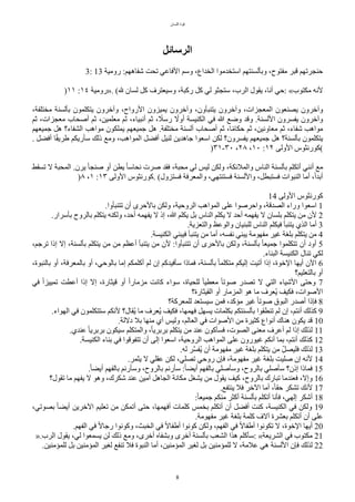 ‫اللسان‬ ‫قوة‬
8
‫الرسائل‬
3: 13 ‫رومية‬ :‫شفاههم‬ ‫تًت‬ ‫الفاعي‬ ‫وسم‬ ،‫الخداع‬ ‫استخدموا‬ ‫وبألسنتهم‬ ،‫مفتوح‬ ‫قبر‬ ‫حنجرتهم‬
)١١ :١٤ ‫»رومية‬. (‫ل‬ ‫لسان‬ ٌّ ‫وسيعترف‬ ،‫رّبة‬ ٌّ ‫لي‬ ‫ستجثو‬ ،‫الرب‬ ‫يقول‬ ،‫أنا‬ ‫حي‬: «‫مكتوب‬ ‫لنه‬
،‫مختلفة‬ ‫بألسنة‬ ‫يتكلمون‬ ‫وآخرون‬ ،‫الرواح‬ ‫يميزون‬ ‫وآخرون‬ ،‫يتنبأون‬ ‫وآخرون‬ ،‫المعجزات‬ ‫يصنعون‬ ‫وآخرون‬
‫ثم‬ ،‫معجزات‬ ‫أصًاب‬ ‫ثم‬ ،‫معلمين‬ ‫ثم‬ ،‫أنبياء‬ ‫ثم‬ ، ‫ح‬
‫رسل‬ ‫ح‬
‫أول‬ ‫الكنيسة‬ ‫في‬ ‫ا‬ ‫وضع‬ ‫وقد‬ .‫اللسنة‬ ‫يفسرون‬ ‫وآخرون‬
‫جميعهم‬ ٌ‫ه‬ ‫الشفاء؟‬ ‫مواهب‬ ‫يملكون‬ ‫جميعهم‬ ٌ‫ه‬ .‫مختلفة‬ ‫ألسنة‬ ‫أصًاب‬ ‫ثم‬ ،‫ا‬‫ح‬‫م‬‫حكا‬ ‫ثم‬ ،‫معاونين‬ ‫ثم‬ ،‫شفاء‬ ‫مواهب‬
. ٌ‫أفض‬ ‫ا‬‫ح‬‫ق‬‫طري‬ ‫سأريكم‬ ‫ذلك‬ ‫ومع‬ ،‫المواهب‬ ٌ‫أفض‬ ٌ‫لني‬ ‫جاهدين‬ ‫اسعوا‬ ‫لكن‬ ‫يفسرون؟‬ ‫جميعهم‬ ٌ‫ه‬ ‫بألسنة؟‬ ‫يتكلمون‬
)٣١-٣٠ ،٢٨ ،١٠ :١٢ ‫الولى‬ ‫(ّورنثوس‬
‫تسقط‬ ‫ل‬ ‫المًبة‬ .‫يرن‬ ‫ح‬‫ا‬‫صنج‬ ‫أو‬ ‫يطن‬ ‫ح‬‫ا‬‫نًاس‬ ‫صرت‬ ‫فقد‬ ،‫مًبة‬ ‫لي‬ ‫ليس‬ ‫ولكن‬ ،‫والملئكة‬ ‫الناس‬ ‫بألسنة‬ ‫أتكلم‬ ‫أنني‬ ‫مع‬
)٨ ،١ :١٣ ‫الولى‬ ‫ّورنثوس‬. (‫فستزول‬ ‫والمعرفة‬ ،‫فستنتهي‬ ‫واللسنة‬ ،ٌ‫فستبط‬ ‫النبوات‬ ‫أما‬ ،‫ح‬‫ا‬‫أبد‬
14 ‫الولى‬ ‫ّورنثوس‬
.‫تتنبأوا‬ ‫أن‬ ‫بالحرى‬ ‫ولكن‬ ،‫الروحية‬ ‫المواهب‬ ‫على‬ ‫واحرصوا‬ ،‫الصدقة‬ ‫وراء‬ ‫اسعوا‬ 1
.‫بأسرار‬ ‫بالروح‬ ‫يتكلم‬ ‫ولكنه‬ ،‫أحد‬ ‫يفهمه‬ ‫ل‬ ‫إذ‬ ،‫ا‬ ‫يكلم‬ ٌ‫ب‬ ‫الناس‬ ‫يكلم‬ ‫ل‬ ‫أحد‬ ‫يفهمه‬ ‫ل‬ ‫بلسان‬ ‫يتكلم‬ ‫من‬ ‫لن‬ 2
.‫والتعزية‬ ‫والوعظ‬ ‫للبنيان‬ ‫الناس‬ ‫فيكلم‬ ‫يتنبأ‬ ‫الذي‬ ‫أما‬ 3
.‫الكنيسة‬ ‫فيبني‬ ‫يتنبأ‬ ‫من‬ ‫أما‬ ،‫نفسه‬ ‫يبني‬ ‫مفهومة‬ ‫غير‬ ‫بلغة‬ ‫يتكلم‬ ‫من‬ 4
،‫ترجم‬ ‫إذا‬ ‫إل‬ ،‫بألسنة‬ ‫يتكلم‬ ‫من‬ ‫من‬ ‫أعظم‬ ‫يتنبأ‬ ‫من‬ ‫لن‬ :‫تتنبأوا‬ ‫أن‬ ‫بالحرى‬ ‫ولكن‬ ،‫بألسنة‬ ‫ح‬‫ا‬‫جميع‬ ‫تتكلموا‬ ‫أن‬ ‫أود‬ 5
.‫البناء‬ ‫الكنيسة‬ ‫تنال‬ ‫لكي‬
،‫بالنبوة‬ ‫أو‬ ،‫بالمعرفة‬ ‫أو‬ ،‫بالوحي‬ ‫إما‬ ‫أّلمكم‬ ‫لم‬ ‫إن‬ ‫سأفيدّم‬ ‫فماذا‬ ،‫بألسنة‬ ‫ح‬‫ا‬‫متكلم‬ ‫إليكم‬ ‫أتيت‬ ‫إذا‬ ،‫الخوة‬ ‫أيها‬ ‫الن‬ 6
‫بالتعليم؟‬ ‫أو‬
‫في‬ ‫ح‬‫ا‬‫تمييز‬ ‫أعطت‬ ‫إذا‬ ‫إل‬ ،‫قيثارة‬ ‫أو‬ ‫ح‬‫ا‬‫مزمار‬ ‫ّانت‬ ‫سواء‬ ،‫للًياة‬ ‫ح‬‫ا‬‫معطي‬ ‫ح‬‫ا‬‫صوت‬ ‫تصدر‬ ‫ل‬ ‫التي‬ ‫الشياء‬ ‫وحتى‬ 7
‫القيثارة؟‬ ‫أو‬ ‫المزمار‬ ‫هو‬ ‫ما‬ ‫تعرف‬‫ي‬ ‫فكيف‬ ،‫الصوات‬
‫للمعرّة؟‬ ‫سيستعد‬ ‫فمن‬ ،‫ماّد‬ ‫غير‬ ‫ح‬‫ا‬‫صوت‬ ‫البوق‬ ‫أصدر‬ ‫فإذا‬ 8
.‫الهواء‬ ‫في‬ ‫ستتكلمون‬ ‫لنكم‬ ‫تقال؟‬‫ي‬ ‫ما‬ ‫تعرف‬‫ي‬ ‫فكيف‬ ،‫فهمها‬ ٌ‫يسه‬ ‫بكلمات‬ ‫بألسنتكم‬ ‫تنطقوا‬ ‫لم‬ ‫إن‬ ،‫أنتم‬ ‫ّذلك‬ 9
.‫دللة‬ ‫بل‬ ‫منها‬ ‫أي‬ ‫وليس‬ ،‫العالم‬ ‫في‬ ‫الصوات‬ ‫من‬ ‫ّثيرة‬ ‫أنواع‬ ‫هناك‬ ‫يكون‬ ‫قد‬ 10
.‫عندي‬ ‫ح‬‫ا‬‫بربري‬ ‫سيكون‬ ‫والمتكلم‬ ،‫ح‬‫ا‬‫بربري‬ ‫يتكلم‬ ‫من‬ ‫عند‬ ‫فسأّون‬ ،‫الصوت‬ ‫معنى‬ ‫أعرف‬ ‫لم‬ ‫إذا‬ ‫لذلك‬ 11
.‫الكنيسة‬ ‫بناء‬ ‫في‬ ‫تتفوقوا‬ ‫أن‬ ‫إلى‬ ‫اسعوا‬ ،‫الروحية‬ ‫المواهب‬ ‫على‬ ‫غيورون‬ ‫أنكم‬ ‫بما‬ ،‫أنتم‬ ‫ّذلك‬ 12
.‫له‬ ‫ر‬‫س‬‫س‬‫تف‬‫ي‬ ‫أن‬ ‫مفهومة‬ ‫غير‬ ‫بلغة‬ ‫يتكلم‬ ‫من‬ ‫ب‬‫ل‬ٌ‫فليص‬ ‫لذلك‬ 13
.‫يثمر‬ ‫ل‬ ‫عقلي‬ ‫لكن‬ ،‫تصلي‬ ‫روحي‬ ‫فإن‬ ،‫مفهومة‬ ‫غير‬ ‫بلغة‬ ‫صليت‬ ‫إن‬ ‫لنه‬ 14
.‫ح‬‫ا‬‫أيض‬ ‫بالفهم‬ ‫وسأرنم‬ ،‫بالروح‬ ‫سأرنم‬ :‫ح‬‫ا‬‫أيض‬ ‫بالفهم‬ ‫وسأصلي‬ ،‫بالروح‬ ‫سأصلي‬ ‫إذن؟‬ ‫فماذا‬ 15
‫تقول؟‬ ‫ما‬ ‫يفهم‬ ‫ل‬ ‫وهو‬ ،‫شكرك‬ ‫عند‬ ‫آمين‬ ٌ‫الجاه‬ ‫مكانة‬ ٌ‫يشغ‬ ‫من‬ ‫يقول‬ ‫ّيف‬ ،‫بالروح‬ ‫تبارك‬ ‫فعندما‬ ،‫وإل‬ 16
.‫ينتفع‬ ‫فل‬ ‫الخر‬ ‫أما‬ ،‫ح‬‫ا‬‫حق‬ ‫تشكر‬ ‫لنك‬ 17
:‫ح‬‫ا‬‫جميع‬ ‫منكم‬ ‫أّثر‬ ‫بألسنة‬ ‫أتكلم‬ ‫فأنا‬ ،‫إلهي‬ ‫أشكر‬ 18
،‫بصوتي‬ ‫ح‬‫ا‬‫أيض‬ ‫الخرين‬ ‫تعليم‬ ‫من‬ ‫أتمكن‬ ‫حتى‬ ،‫أفهمها‬ ‫ّلمات‬ ‫بخمس‬ ‫أتكلم‬ ‫أن‬ ٌ‫أفض‬ ‫ّنت‬ ،‫الكنيسة‬ ‫في‬ ‫ولكن‬ 19
.‫مفهومة‬ ‫غير‬ ‫بلغة‬ ‫ّلمة‬ ‫آلف‬ ‫بعشرة‬ ‫أتكلم‬ ‫أن‬ ‫على‬
.‫الفهم‬ ‫في‬ ‫ح‬‫ل‬‫رجا‬ ‫وّونوا‬ ،‫الخبث‬ ‫في‬ ‫ح‬‫ل‬‫أطفا‬ ‫ّونوا‬ ‫ولكن‬ ،‫الفهم‬ ‫في‬ ‫ح‬‫ل‬‫أطفا‬ ‫تكونوا‬ ‫ل‬ ،‫الخوة‬ ‫أيها‬ 20
».‫الرب‬ ‫يقول‬ ،‫لي‬ ‫يسمعوا‬ ‫لن‬ ‫ذلك‬ ‫ومع‬ ،‫أخرى‬ ‫وبشفاه‬ ‫أخرى‬ ‫بألسنة‬ ‫الشعب‬ ‫هذا‬ ‫سأّلم‬: «‫الشريعة‬ ‫في‬ ‫مكتوب‬ 21
.‫للمامنين‬ ٌ‫ب‬ ‫المامنين‬ ‫لغير‬ ‫تنفع‬ ‫فل‬ ‫النبوة‬ ‫أما‬ ،‫المامنين‬ ‫لغير‬ ٌ‫ب‬ ‫للمامنين‬ ‫ل‬ ،‫علمة‬ ‫هي‬ ‫اللسنة‬ ‫فإن‬ ‫لذلك‬ 22
 