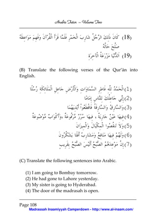 Volume
Arabic Tutor – Volume Two

(18)
(19)
(B) Translate the following verses of the Qur’ān into
English.

(1)
(2)
(3)
(4)
(5)
(6)
(7)
(C) Translate the following sentences into Arabic.
(1) I am going to Bombay tomorrow.
(2) He had gone to Lahore yesterday.
(3) My sister is going to Hyderabad.
(4) The door of the madrasah is open.
Page 108
Madrassah Inaamiyyah Camperdown - http://www.al-inaam.com/

 